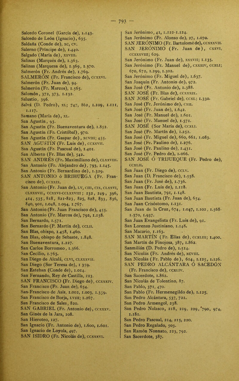 Salcedo Coronel (Garda de), 1.143. Salcedo de León (Ignacio), 635. Saldada (Conde de), xc, cv. Salerno (Principe de), 1.440. Salgado (María de), xxviii. Salinas (Marqués de), 1.363. Salinas (Marquesa de), 1.369, 1.370. Salmerón (Fr. Andrés de), 1.769. SALMERÓN (Fr. Francisco de), ccxxvi. Salmerón (Fr. Juan de), 94. Salmerón (Fr. Marcos), 1.565. Salomón, 372, 373, i-i32- Salustio, 396. Salvá (D. Pedro), xl; 747, 862, 1.109, i.iii, 1.117. Samano (María de), xl. San Agustín ,93. San Agustín (Fr. Buenaventura de), 1.852. San Agustín IFr. Cristóbal), 970. San Agustín (Fr. Gaspar de) , xcviii; 455. SAN AGUSTÍN (Fr. Luis de), ccxxvii. San Agustín (Fr. Pascual de), 1.401. San Alberto (Fr. Blas de), 542. SAN ANDRÉS (Fr. Maximiliano de), CLXXVIII. San Antonio (Fr. Alejandro de), 793, 1.145. San Antonio (Fr. Bernardino de), 1.329. SAN ANTONIO ó BRIHUEGA (Fr. Fran- cisco de), ccxxix. San Antonio (Fr. Juan de), Lv, cni, cix, clxxvi, CLXXXVII, CCXXVI-CCLXXVIII ; 132 , 249, 396, 414, 535, 818, 821-823, 825, 828, 833, 836, 840, 901, 1.048, 1.094, 1.767. San Antonio (Fr. Juan Francisco de), 455. San Antonio (Fr. Marcos de), 792, 1.158. San Bernardo, 1.571. San Bernardo (P. Martin de), cclii. San Blas, obispo, 1.458, 1.460. San Blas, obispo de Sebaste, 1.848. San Buenaventura, 1.227. San Carlos Borromeo, 1.366. San Cecilio, 1.765. San Diego de Alcalá, clvi, clxxxvii. San Diego (Sor Teresa de), i 359. San Esteban (Conde de), 1.014. San Fernando, Rey de Castilla, 213. SAN FRANCISCO (Fr. Diego de), ccxxxiv. San Francisco (Fr. Juan de), 654. San-Francisco de Asís, 1.002, 1.003, t-359* San Francisco de Borja, lviii; 1.267. San Francisco de Sales, 820. SAN GABRIEL (Fr. Antonio de), ccxxxv. San Ginés de la Jara, 108. San Hieroteo, 127. San Ignacio (Fr. Antonio de), 1.600, 1.601. San Ignacio de Loyola, 497, SAN ISIDRO (Fr. Nicolás de), ccxxxvi. San Jerónimo, 41, r.122-1.124. San Jerónimo (Fr. Alonso de), 27, 1.070. SAN JERÓNIMO (Fr. Bartolomé de), ccx.xxvii. SAN JERÓNIMO (Fr. Juan de), c.xxvi, ccxxxviii; 629. San Jerónimo (Fr. Juan de), xxxvii; 1.135. San Jerónimo (Fr. Manuel de), cx.xxiv, ccxli; 670, 672, 1.299, I'3°2. San Jerónimo (Fr. Miguel de), 1.637. San Joaquín (Fr. Antonio de), 972. San José (Fr. Antonio de), 1.388. SAN JOSÉ (Fr. Blas de), ccxxxix. SAN JOSÉ (Fr. Gabriel de), cc.xl; 1.330. San José (Fr. Jerónimo de), cxii. San José (Fr. Juan de), 1.642. San José (Fr. Manuel de), 1.601. San José (Fr. Manuel de), 1.571. SAN JOSÉ (Sor María de), ccxli. San José (Fr. Martin de), 1.252. San José (Fr. Miguel de), 660, 661, 1.083. San José (Fr. Paulino de), 1.276. San José (Fr. Paulino de), 1.431. San José (Fr. Pedro de), 1.066. SAN JOSÉ Ó TRIJUEQUE (Fr. Pedro de), CCXLII. San Juan (Fr. Diego de), cclv. San Juan (D. Francisco de), 1.558. San Juan (Fr. José de), 1.736. San Juan (Fr. Luis de), 1.118. San Juan Bautista, 791, 1.148. San Juan Bautista (Fr. Juan de), 654. San Juan Crisóstomo, 1.131. San Juan de la Cruz, 674, 1.047, 1.102, 1.568- 1-570, 1.937. San Juan Evangelista (Fr. Luis de), 91. San Lorenzo Justiniano, 1.148. San Macario, 1.163. SAN MARTÍN (Fr. Elias de), ccxLiii; 1.400. San Martin de Finojosa, 387, 1.862. Sanmilián (D. Pedro de), 1.514. San Nicolás (Fr. Andrés de), xcviii. San Nicolás (Fr. Pablo de), 614, 1.125, 1.126. SAN PEDRO ALCÁNTARA Ó SACEDÓN (Fr. Francisco de), ccxi.iv. San Sacerdote, 1.862. San Nicolás de Tolentino, 87. San Pablo, 371, 470. San Pablo (Fr. Hermenegildo de), r.125. San Pedro Alcántara, 537, 721. San Pedro Armengol, 238. San Pedro Nolasco, 218, 219, 229, *790, 974, i.i8r. San Pedro Pascual, 214, 215, 220. San Pedro Regalado, 503. San Ramón Nonnato, 223, 792. San Sacerdote, 387.