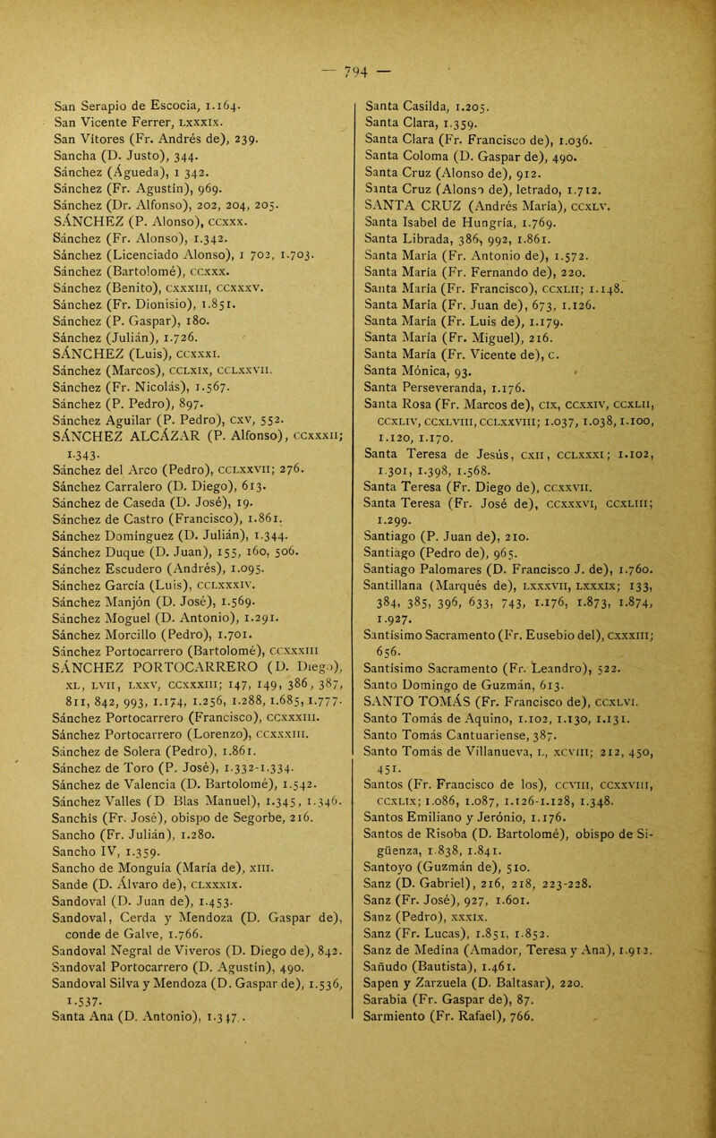 San Serapio de Escocia, 1.164. San Vicente Ferrer, l.xxxi.x. San Vítores (Fr. Andrés de), 239. Sancha (D. Justo), 344. Sánchez (Agueda), 1 342. Sánchez (Fr. Agustín), 969. Sánchez (Dr. Alfonso), 202, 204, 205. SÁNCHEZ (P. Alonso), ccxxx. Sánchez (Fr. Alonso), 1.342. Sánchez (Licenciado Alonso), i 702, 1.703. Sánchez (Bartolomé), ccxxx. Sánchez (Benito), cxxxiii, ccxx.xv. Sánchez (Fr. Dionisio), 1.851. Sánchez (P. Gaspar), 180. Sánchez (Julián), 1.726. SÁNCHEZ (Luis), ccx.xxi. Sánchez (Marcos), cclxix, cclxxvii. Sánchez (Fr. Nicolás), 1.567. Sánchez (P. Pedro), 897. Sánchez Aguilar (P. Pedro), cxv, 552. SÁNCHEZ ALCÁZAR (P. Alfonso), ccxxxii; I-343- Sánchez del Arco (Pedro), cclxxvii; 276. Sánchez Carralero (D. Diego), 613. Sánchez de Caseda (D. José), 19. Sánchez de Castro (Francisco), 1.861. Sánchez Domínguez (D. Julián), T.344. Sánchez Duque (D. Juan), 155, 160, 506. Sánchez Escudero (Andrés), 1.095. Sánchez García (Luis), cclxxxiv. Sánchez Manjón (D. José), 1.569. Sánchez Moguel (D. Antonio), 1.291. Sánchez Morcillo (Pedro), 1.701. Sánchez Portocarrero (Bartolomé), ccxxxiii SÁNCHEZ PORTOCARRERO (D. Dieg.>), .XL, LVII, LX-XV, ccx.xxiii; 147, 149. 386, 387, 811, 842, 993, 1.174, 1.256, 1.288, 1.685, 1-777- Sánchez Portocarrero (Francisco), cc.xxxiii. Sánchez Portocarrero (Lorenzo), ccxxxiii. Sánchez de Solera (Pedro), 1.861. Sánchez de Toro (P. José), 1.332-1.334. Sánchez de Valencia (D. Bartolomé), 1.542. Sánchez Valles (D Blas Manuel), 1.345» 1.346. Sanchis (Fr. José), obispo de Segorbe, 216. Sancho (Fr. Julián), 1.280. Sancho IV, 1.359. Sancho de Monguía (María de), xin. Sande (D. Álvaro de), clx.xxix. Sandoval (D. Juan de), 1.453. Sandoval, Cerda y Mendoza (D. Gaspar de), conde de Galv'e, 1.766. Sandoval Negral de Viveros (D. Diego de), 842. Sandoval Portocarrero (D. Agustín), 490. Sandoval Silva y Mendoza (D. Gaspar de), 1.536, 1-537. Santa Ana (D. Antonio), 1.3 47 . Santa Casilda, 1.205. Santa Clara, 1.359. Santa Clara (Fr. Francisco de), 1.036. Santa Coloma (D. Gaspar de), 490. Santa Cruz (Alonso de), 912. Santa Cruz (Alonso de), letrado, 1.712. SANTA CRUZ (Andrés María), ccxlv. Santa Isabel de Hungría, 1.769. Santa Librada, 386, 992, 1.861. Santa María (Fr. Antonio de), 1.572. Santa María (Fr. Fernando de), 220. Santa María (Fr. Francisco), ccxLii; 1.148. Santa María (Fr. Juan de), 673, 1.126. Santa María (Fr. Luis de), 1.179. Santa María (Fr. Miguel), 216. Santa María (Fr. Vicente de), c. Santa Ménica, 93. . Santa Perseveranda, 1.176. Santa Rosa (Fr. Marcos de), cix, cc.xxiv, ccxlii, CCXLIV, CCXLVIII, CCLXXVIII; 1.037, 1.038,1.IOO, 1.120, 1.170. Santa Teresa de Jesús, c.xii, ccl.x.x.xi; i.102, 1.301, r.398, 1.568. Santa Teresa (Fr. Diego de), cc.xxvii. Santa Teresa (Fr. José de), ccx.xxvi, cc.xliii; 1.299. Santiago (P. Juan de), 210. Santiago (Pedro de), 965. Santiago Palomares (D. Francisco J. de), 1.760. Santillana (Marqués de), lxxxvii, lxxxix; 133, 384, 385, 396, 633, 743, 1-176, r-873, 1-874, 1.927. Santísimo Sacramento (Fr. Ensebio del), c.xxxiii; 656. Santísimo Sacramento (Fr. Leandro), 522. Santo Domingo de Guzmán, 613. SANTO TOMÁS (Fr. Francisco de), cc.xlvi. Santo Tomás de Aquino, 1.102, 1.130, 1.131. Santo Tomás Cantuariense, 387. Santo Tomás de Villanueva, l, .xcviii; 212, 450, 451. Santos (Fr. Francisco de los), ccviii, ccxxviii, ccxLix; 1.086, 1.087, 1.126-1.128, 1.348. Santos Emiliano y Jerónio, 1.176. Santos de Risoba (D. Bartolomé), obispo de Si- güenza, 1838, 1.841. Santoyo (Guzmán de), 510. Sanz (D. Gabriel), 216, 218, 223-228. Sanz (Fr. José), 927, 1.601. Sanz (Pedro), .xxxix. Sanz (Fr. Lucas), 1.851, 1.852. Sanz de Medina (Amador, Teresa y Ana), 1.912. Sañudo (Bautista), 1.461. Sapen y Zarzuela (D. Baltasar), 220. Sarabia (Fr. Gaspar de), 87. Sarmiento (Fr. Rafael), 766.