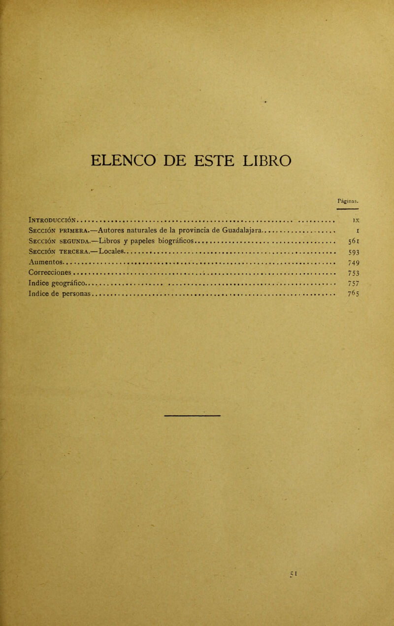 ELENCO DE ESTE LIBRO Páginas. Introducción ix Sección primera.—Autores naturales de la provincia de Guadalajara i Sección segunda.—Libros y papeles biográficos 561 Sección tercera.—Locales 593 Aumentos 749 Correcciones 753 Indice geográfico 757 Indice de personas 7^5
