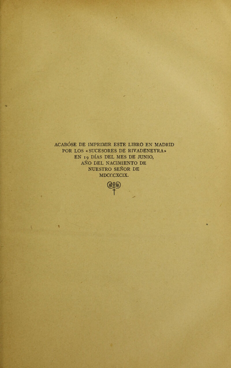 ACABÓSE DE IMPRIMIR ESTE LIBRO EN MADRID POR LOS « SUCESORES DE RIVADENEYRA» EN 19 DÍAS DEL MES DE JUNIO, AÑO DEL NACIMIENTO DE NUESTRO SEÑOR DE MDCCUXCIX.