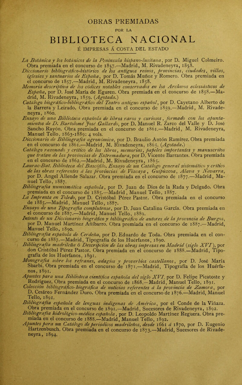 OBRAS PREMIADAS POR I-A BIBLIOTECA NACIONAL É IMPRESAS Á COSTA DEL ESTADO La Botánica y los botánicos de la Península hispano-lusitana, por D. Miguel Colmeiro. Obra premiada en el concurso de 1857.—Madrid, M. Rivadeneyra, 1858. Diccionario bibliográfico-histórico de los antiguos reinos^ provincias^ ciudades, villas, iglesias y santuarios de España, por D. Tomás Muñoz y Romero. Obra premiada en el concurso de 1857.—Madrid, M. Rivadeneyra, 1858. Memoria descriptiva de los códices notables conservados en los Archivos eclesiásticos de España, por D. José María de Eguren. Obra premiada en el concurso de 1858.—Ma- drid, M. Rivadeneyra, 1859. {Agotada.) Catálogo biográfico-hibliográfico del Teatro antiguo español, por D. Cayetano Alberto de la Barrera y Leirado. Obra premiada en el concurso de 1859.—Madrid, M. Rivade- neyra, 1860. Ensayo de una Biblioteca española de libros raros y curiosos , formado con los apunta- mientos de D. Bartolomé José Gallardo, por D. Manuel R. Zarco del Valle y D. José Sancho Rayón. Obra premiada en el concurso de 1861.—Madrid, M. Rivadeneyra, Manuel Tello, 1863-1889; 4 vols. Diccionario de Bibliografía agronómica, por D. Braulio Antón Ramírez. Obra premiada en el concurso de 1861.—Madrid, M. Rivadeneyra, 1865. {Agotada.) Catálogo razonado y critico de los libros, memorias, papeles importantes y manuscritos que tratan de las provincias de Extremadura, por D. Vicente Barrantes. Obra premiada en el concurso de 1862.—Madrid, M. Rivadeneyra, 1865. Laurac-Bat. Biblioteca del Bascófilo. Ensayo de un Catálogo general sistemático y critico de las obras referentes á las provincias de Vizcaya, Guipúzcoa, Alava y Navarra, por D. Angel Allende Salazar. Obra premiada en el concurso de 1877.—Madrid, Ma- nuel Tello, 1887. Bibliografía numismática española, por D. Juan de Dios de la Rada y Delgado. Obra premiada en el concurso de 1885.—Madrid , Manuel Tello, 1887. La Imprenta en Toledo, por D. Cristóbal Pérez Pastor. Obra premiada en el concurso de 1885.—Madrid, Manuel Tello, 1887. Ensayo de una Tipografía complutense, por D. Juan Catalina García. Obra premiada en el concurso de 1887.—Madrid, Manuel Tello, 1889. Intento de un Diccionario biográfico y bibliográfico de autores de la provincia de Burgos, por D. Manuel Martínez Añíbarro. Obra premiada en el concurso de 1887.—Madrid, Manuel Tello, 1890. Bibliografía española de Cerdeña, por D. Eduardo de Toda. Obra premiada en el con- curso de 1887.—Madrid, Tipografía de los Huérfanos, 1890. Bibliografía madrileña ó Descripción de las obras impresas en Madrid {siglo XVI), por don Cristóbal Pérez Pastor. Obra premiada en el concurso de 1888.—Madrid, Tipo- grafía de los Huérfanos, 1891. Monografía sobre los refranes, adagios y proverbios castellanos, por D. José María Sbarbi. Obra premiada en el concurso de 1871.—Madrid, Tipografía de los Huérfa- nos, 1891. Apuntes para una Biblioteca científica española del siglo XVI, por D. Felipe Picatoste y Rodríguez. Obra premiada en el concurso de 1868.— Madrid, Manuel Tello, 1891. Colección bibliográfico-biográfica de noticias referentes á la provincia de Zamora, por D. Cesáreo Fernández Duro. Obra premiada en el concurso de 1876.—Madrid, Manuel Tello, 1891. Bibliografía española de lenguas indígenas de América, por el Conde de la Viñaza. Obra premiada en el concurso de 1891.—Madrid, Sucesores de Rivadeneyra, 1892. Bibliografía hidrológico-médica española, por D. Leopoldo Martínez Reguera. Obra pre- miada en el concurso de 1888.—Madrid, Manuel Tello, 1892. Apuntes para un Catálogo de periódicos madrileños, desde 1661 á 1870, por D. Eugenio Hartzenbusch. Obra premiada en el concurso de 1873.—Madrid, Sucesores de Rivade- neyra, 1894.