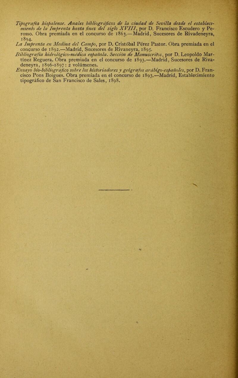 Tipografía hispalense. Anales bibliográficos de la ciudad de Sevilla desde el estableci- miento de la Imprenta hasta fines del siglo XVIIf por D. Francisco Escudero y Pe- rosso. Obra premiada en el concurso de 1863.—Madrid, Sucesores de Rivadeneyra, 1894. La Imprenta en Medina del Campo, por D. Cristóbal Pérez Pastor. Obra premiada en el concurso de 1892.—Madrid, Sucesores de Rivaneyra, 1895. Bibliografía hidrológico-médica española. Sección de Manuscritos, por D. Leopoldo Mar- tínez Reguera. Obra premiada en el concurso de 1893.—Madrid, Sucesores de Riva- deneyra, 1896-1897: 2 volúmenes. Ensayo bio-bibliográfico sobre los historiadores y geógrafos arábigo-españoles, por D. Fran- cisco Pons Boigues. Obra premiada en el concurso de 1893.—Madrid, Establecimiento tipográfico de San Francisco de Sales, 1898.