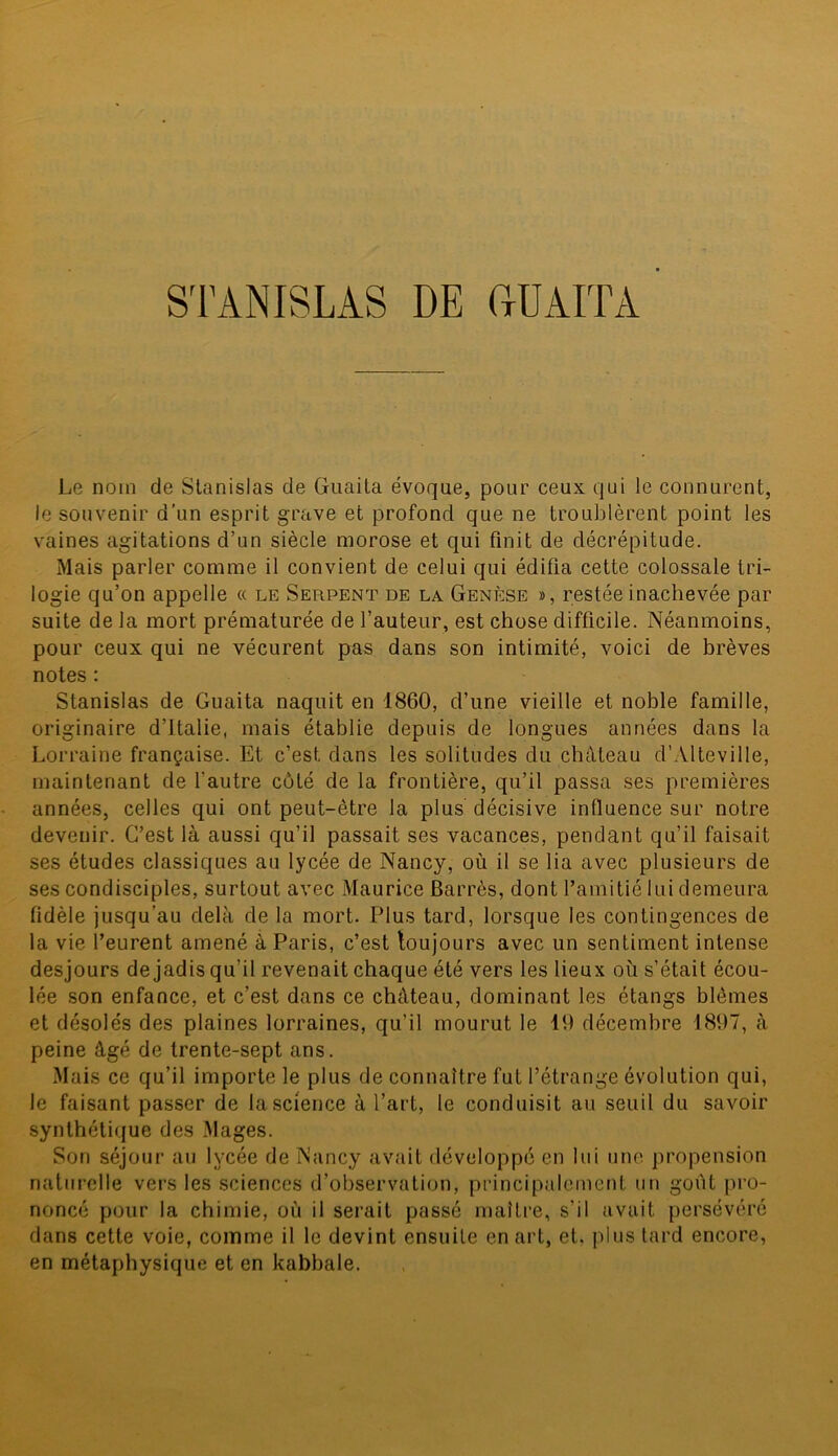 Le nom de Stanislas de Guaita évoque, pour ceux, qui le connurent, le souvenir d’un esprit grave et profond que ne troublèrent point les vaines agitations d’un siècle morose et qui finit de décrépitude. Mais parler comme il convient de celui qui édifia cette colossale tri- logie qu’on appelle « le Serpent de la Genèse », restée inachevée par suite de la mort prématurée de l’auteur, est chose difficile. Néanmoins, pour ceux qui ne vécurent pas dans son intimité, voici de brèves notes : Stanislas de Guaita naquit en 1860, d’une vieille et noble famille, originaire d’Italie, mais établie depuis de longues années dans la Lorraine française. Et c’est dans les solitudes du château d’Alteville, maintenant de l'autre côté de la frontière, qu’il passa ses premières années, celles qui ont peut-être la plus décisive influence sur notre devenir. C’est là aussi qu’il passait ses vacances, pendant qu’il faisait ses études classiques au lycée de Nancy, où il se lia avec plusieurs de ses condisciples, surtout avec Maurice Barrés, dont l’amitié lui demeura fidèle jusqu’au delà de la mort. Plus tard, lorsque les contingences de la vie l’eurent amené à Paris, c’est toujours avec un sentiment intense desjours de jadis qu’il revenait chaque été vers les lieux où s’était écou- lée son enfance, et c’est dans ce château, dominant les étangs blêmes et désolés des plaines lorraines, qu’il mourut le 10 décembre 1807, à peine âgé de trente-sept ans. Mais ce qu’il importe le plus de connaître fut l’étrange évolution qui, le faisant passer de la science à l’art, le conduisit au seuil du savoir synthétique des Mages. Son séjour au lycée de Nancy avait développé en lui une propension naturelle vers les sciences d’observation, principalement un goût pro- noncé pour la chimie, où il serait passé maître, s’il avait persévéré dans cette voie, comme il le devint ensuite en art, et, plus tard encore, en métaphysique et en kabbale.