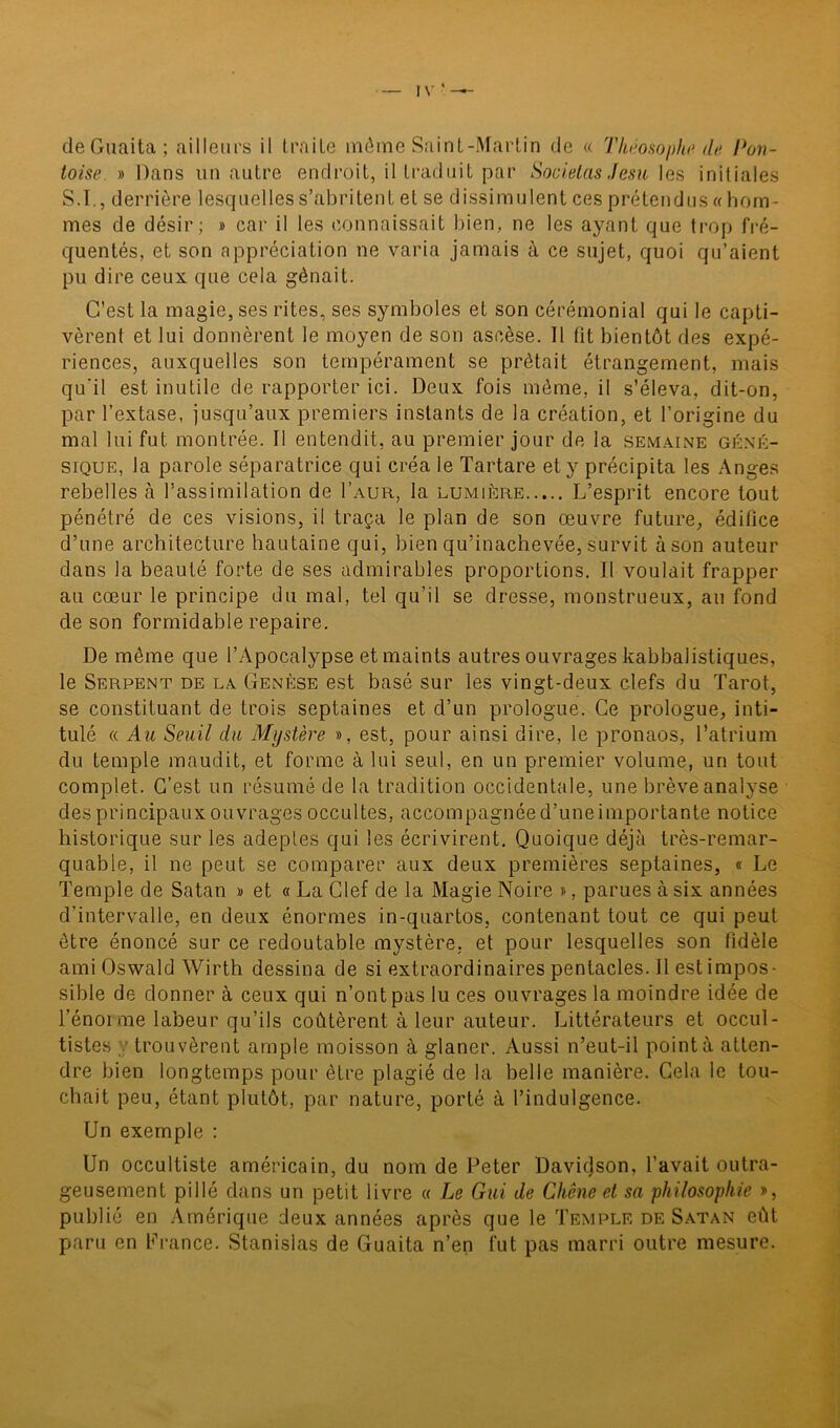 I V ' —- de Guaita ; ailleurs il traite môme Saint-Martin de « 'Philosophe de Pon- toise. » Dans un autre endroit, il traduit par Societas Jesu les initiales S.I., derrière lesquelles s’abritent et se dissimulent ces prétendus « hom- mes de désir; » car il les connaissait bien, ne les ayant que trop fré- quentés, et son appréciation ne varia jamais à ce sujet, quoi qu’aient pu dire ceux que cela gênait. C’est la magie, ses rites, ses symboles et son cérémonial qui le capti- vèrent et lui donnèrent le moyen de son ascèse. 11 fit bientôt des expé- riences, auxquelles son tempérament se prêtait étrangement, mais qu'il est inutile de rapporter ici. Deux fois même, il s’éleva, dit-on, par l’extase, jusqu’aux premiers instants de la création, et l’origine du mal lui fut montrée. Il entendit, au premier jour de la semaine géné- sique, la parole séparatrice qui créa le Tartare et y précipita les Anges rebelles à l’assimilation de I’aur, la lumière L’esprit encore tout pénétré de ces visions, il traça le plan de son œuvre future, édifice d’une architecture hautaine qui, bien qu’inachevée, survit à son auteur dans la beauté forte de ses admirables proportions. Il voulait frapper au cœur le principe du mal, tel qu’il se dresse, monstrueux, au fond de son formidable repaire. De même que l’Apocalypse et maints autres ouvrages kabbalistiques, le Serpent de la Genèse est basé sur les vingt-deux clefs du Tarot, se constituant de trois septaines et d’un prologue. Ce prologue, inti- tulé « Au Seuil du Mystère », est, pour ainsi dire, le pronaos, l’atrium du temple maudit, et forme à lui seul, en un premier volume, un tout complet. C’est un résumé de la tradition occidentale, une brève analyse des principaux ouvrages occultes, accompagnéed’uneimportante notice historique sur les adeptes qui les écrivirent. Quoique déjà très-remar- quable, il ne peut se comparer aux deux premières septaines, « Le Temple de Satan » et « La Clef de la Magie Noire », parues à six années d’intervalle, en deux énormes in-quartos, contenant tout ce qui peut être énoncé sur ce redoutable mystère, et pour lesquelles son fidèle ami Oswald Wirth dessina de si extraordinaires pentacles. Il est impos- sible de donner à ceux qui n’ont pas lu ces ouvrages la moindre idée de l’énoi me labeur qu’ils coûtèrent à leur auteur. Littérateurs et occul- tistes trouvèrent ample moisson à glaner. Aussi n’eut-il point à atten- dre bien longtemps pour être plagié de la belle manière. Cela le tou- chait peu, étant plutôt, par nature, porté à l’indulgence. Un exemple : Un occultiste américain, du nom de Peter Davicjson, l’avait outra- geusement pillé dans un petit livre « Le Gui de Chêne et sa 'philosophie », publié en Amérique deux années après que le Temple de Satan eût paru en France. Stanislas de Guaita n’en fut pas marri outre mesure.