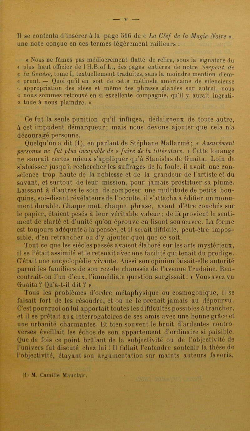 Il se contenta d’insérer à la page 516 de « La Clef de la Magie Noire », une note conçue en ces termes légèrement railleurs : « Nous ne fûmes pas médiocrement flatté de relire, sous la signature du « plus haut officier de l'H.B.of L., des pages entières de notre Serpent de « la Genèse, tome I, textuellement traduites, sans la moindre mention d’em- « prunt. — Quoi qu’il en soit de cette méthode américaine de silencieuse « appropriation des idées et même des phrases glanées sur autrui, nous « nous sommes retrouvé en si excellente compagnie, qu’il y aurait ingrati- « tude à nous plaindre. » Ce fut la seule punition qu’il infligea, dédaigneux de toute autre, à cet impudent démarqueur; mais nous devons ajouter que cela n’a découragé personne. Quelqu’un a dit (1), en parlant de Stéphane Mallarmé ; « Assurément personne ne fut plus incapable de « faire de la littérature. » Cette louange ne saurait certes mieux s’appliquer qu’à Stanislas de Guaita. Loin de s’abaisser jusqu’à rechercher les suffrages de la foule, il avait une con- science trop haute de la noblesse et de la grandeur de l’artiste et du savant, et surtout de leur mission, pour jamais prostituer sa plume. Laissant à d’autres le soin de composer une multitude de petits bou- quins, soi-disant révélateurs de l’occulte, il s’attacha à édifier un monu- ment durable. Chaque mot, chaque phrase, avant d’être couchés sur le papier, étaient pesés à leur véritable valeur ; de là provient le senti- ment de clarté et d’unité qu’on éprouve en lisant son œuvre. La forme est toujours adéquate à la pensée, et il serait difficile, peut-être impos- sible, d’en retrancher ou d’y ajouter quoi que ce soit. Tout ce que les siècles passés avaient élaboré sur les arts mystérieux, il se l’était assimilé et le retenait avec une facilité qui tenait du prodige. C’était une encyclopédie vivante. Aussi son opinion faisait-elle autorité parmi les familiers de son rez-de chaussée de l’avenue Trudaine. Ren- contrait-on l’un d’eux, l’immédiate question surgissait: « Vousavez vu Guaita? Qu’a-t-il dit? » Tous les problèmes d’ordre métaphysique ou cosmogonique, il se faisait fort de les résoudre, et on ne le prenait jamais au dépourvu. C’est pourquoi on lui apportait toutes les difficultés possibles à trancher, et il se prêtait aux interrogatoires de ses amis avec une bonnegrâce et une urbanité charmantes. Et bien souvent le bruit d’ardentes contro verses éveillait les échos de son appartement d’ordinaire si paisible. Que de fois ce point brûlant de la subjectivité ou de l’objectivité de l’univers fut discuté chez lui ! Il fallait l’entendre soutenir la thèse de l'objectivité, étayant son argumentation sur maints auteurs favoris, (1) M. Camille Mauclair,