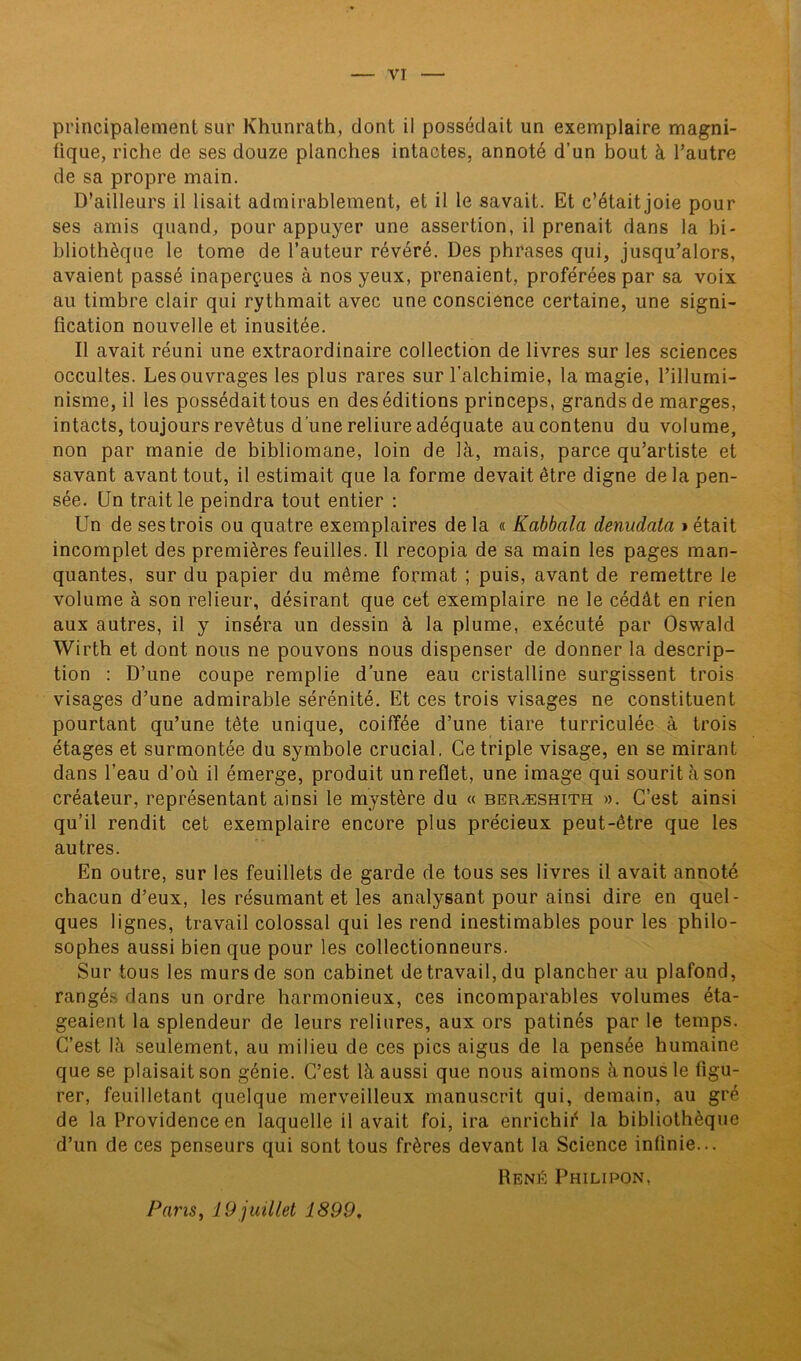 principalement sur Khunrath, dont il possédait un exemplaire magni- fique, riche de ses douze planches intactes, annoté d’un bout à l’autre de sa propre main. D’ailleurs il lisait admirablement, et il le savait. Et c’était joie pour ses amis quand, pour appuyer une assertion, il prenait dans la bi- bliothèque le tome de l’auteur révéré. Des phrases qui, jusqu’alors, avaient passé inaperçues à nos yeux, prenaient, proférées par sa voix au timbre clair qui rythmait avec une conscience certaine, une signi- fication nouvelle et inusitée. Il avait réuni une extraordinaire collection de livres sur les sciences occultes. Les ouvrages les plus rares sur l’alchimie, la magie, l’illumi- nisme, il les possédaittous en des éditions princeps, grands de marges, intacts, toujours revêtus d'une reliure adéquate au contenu du volume, non par manie de bibliomane, loin de là, mais, parce qu’artiste et savant avant tout, il estimait que la forme devait être digne de la pen- sée. (Jn trait le peindra tout entier : Un de ses trois ou quatre exemplaires de la « Kabbalci denudata » était incomplet des premières feuilles. Il recopia de sa main les pages man- quantes, sur du papier du même format ; puis, avant de remettre le volume à son relieur, désirant que cet exemplaire ne le cédât en rien aux autres, il y inséra un dessin à la plume, exécuté par Oswald Wirth et dont nous ne pouvons nous dispenser de donner la descrip- tion : D’une coupe remplie d’une eau cristalline surgissent trois visages d’une admirable sérénité. Et ces trois visages ne constituent pourtant qu’une tête unique, coiffée d’une tiare turriculée à trois étages et surmontée du symbole crucial. Ce triple visage, en se mirant dans l’eau d’où il émerge, produit un reflet, une image qui sourit à son créateur, représentant ainsi le mystère du « beræshith ». C’est ainsi qu’il rendit cet exemplaire encore plus précieux peut-être que les autres. En outre, sur les feuillets de garde de tous ses livres il avait annoté chacun d’eux, les résumant et les analysant pour ainsi dire en quel- ques lignes, travail colossal qui les rend inestimables pour les philo- sophes aussi bien que pour les collectionneurs. Sur tous les murs de son cabinet de travail, du plancher au plafond, rangés dans un ordre harmonieux, ces incomparables volumes éta- geaient la splendeur de leurs reliures, aux ors patinés par le temps. C’est là seulement, au milieu de ces pics aigus de la pensée humaine que se plaisait son génie. C’est là aussi que nous aimons à nous le figu- rer, feuilletant quelque merveilleux manuscrit qui, demain, au gré de la Providence en laquelle il avait foi, ira enrichir la bibliothèque d’un de ces penseurs qui sont tous frères devant la Science infinie... René Philipon, Pans, 19 juillet 1899.