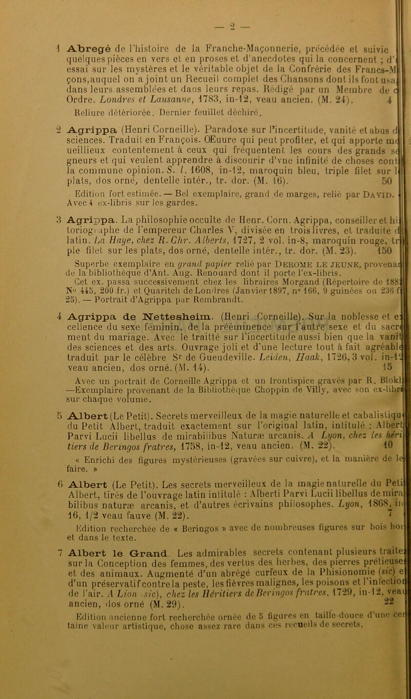 Abrégé de l'histoire de la Franche-Maçonnerie, précédée et suivie quelques pièces en vers et en proses et d'anecdotes qui la concernent ; d’I essai sur les mystères et le véritable objet de la Confrérie des Francs-MI çons,auquel on a joint un Recueil complet des Chansons dont ils font usa] dans leurs assemblées et dans leurs repas. Rédigé par un Membre de Ordre. Londres et Lausanne, 1783, in-12, veau ancien. (M. 24). 4 Reliure détériorée. Dernier feuillet déchiré. Agrippa (Henri Corneille). Paradoxe sur l’incertitude, vanité et abus d| sciences. Traduit en François. OEuure qui peut profiter, et qui apporte m< ueillieux contentement à ceux qui fréquentent les cours des grands s< gneurs et qui veulent apprendre à discourir d’vne infinité de choses cont| la commune opinion. S. I. 1608, in-12, maroquin bleu, triple filet sur plats, dos orné, dentelle intér., tr. dor. (M. 16). 50 Edition fort estimée. — Bel exemplaire, grand de marges, relié par David. Avec 4 ex-libris sur les gardes. 3 Agrippa. La philosophie occulte de Henr. Corn. Agrippa, conseiller et hi toriogniphe de l’empereur Charles V, divisée en trois livres, et traduite c latin. La Haye, chez R. Chr. Alberts, 1727, 2 vol. in-8, maroquin rouge, tr| pie filet sur les plats, dos orné, dentelle intér., tr. dor. (M. 23). 150 Superbe exemplaire en grand papier relié par Derome LE JEUNE, provena de la bibliothèque d’Ant. Aug. Renouard dont il porte l’ex-libris. Cet ex. passa successivement chez les libraires Morgand (Répertoire de 188 Nu 445, 200 fr.) et Quaritch de Londres (Janvier 1897, n° 166, 9 guinces ou 236 f| 25). — Portrait d’Agrippa pur Rembrandt. Agrippa de Nettesheim. (Henri Corneille). Sur la noblesse et e cellence du sexe féminin, de la prééminence sur l’autre sexe et du sacn ment du mariage. Avec le traitté sur l’incertitude aussi bien que la vani des sciences et des arts. Ouvrage joli et d’une lecture tout à fait agréabl traduit par le célèbre Sr de Gueudeville. Leiden, Ilaak, 1726,3 vol. in-1 veau ancien, dos orné. (M. 14). 15 Avec un portrait de Corneille Agrippa et un frontispice gravés par R. Blokl: —Exemplaire provenant de la Bibliothèque Choppin de Villy, avec son ex-lib ' sur chaque volume. 5 Albert (Le Petit). Secrets merveilleux de la magie naturelle et cabalistique J du Petit Albert, traduit exactement sur l’original latin, intitulé : Albert) Parvi Lucii libellus de mirabilibus Naturæ arcanis. A Lyon, chez les héri tiers de Beringos fratres, 1758, in-12, veau ancien. (M. 22). 10 « Enrichi des figures mystérieuses (gravées sur cuivre), et la manière de le faire. » 6 Albert (Le Petit). Les secrets merveilleux de la magie naturelle du Peti Albert, tirés de l’ouvrage latin intitulé : Aïberti Parvi Lucii libellus de mira bilibus naturæ arcanis, et d’autres écrivains philosophes. Lyon, 1868^ in 16, 1/2 veau fauve (M. 22). ~ Edition recherchée de « Beringos » avec de nombreuses figures sur bois hoi et dans le texte. 7 Albert le Grand. Les admirables secrets contenant plusieurs traite; sur la Conception des femmes, des vertus des herbes, des pierres prélieuse et des animaux. Augmenté d’un abrégé curieux de la Phisionomie (sic) e d’un préservatif contre la peste, les fièvres malignes, les poisons et 1 in lectior de l’air. A Lion sic), chez les Héritiers de Beringos fratres. 1729, in-12, veat ancien, <Ios orné (M. 29). Edition ancienne fort recherchée ornée de 5 figures en taille-douce d une cet taine valeur artistique, chose assez rare dans ces recueils de secrets,