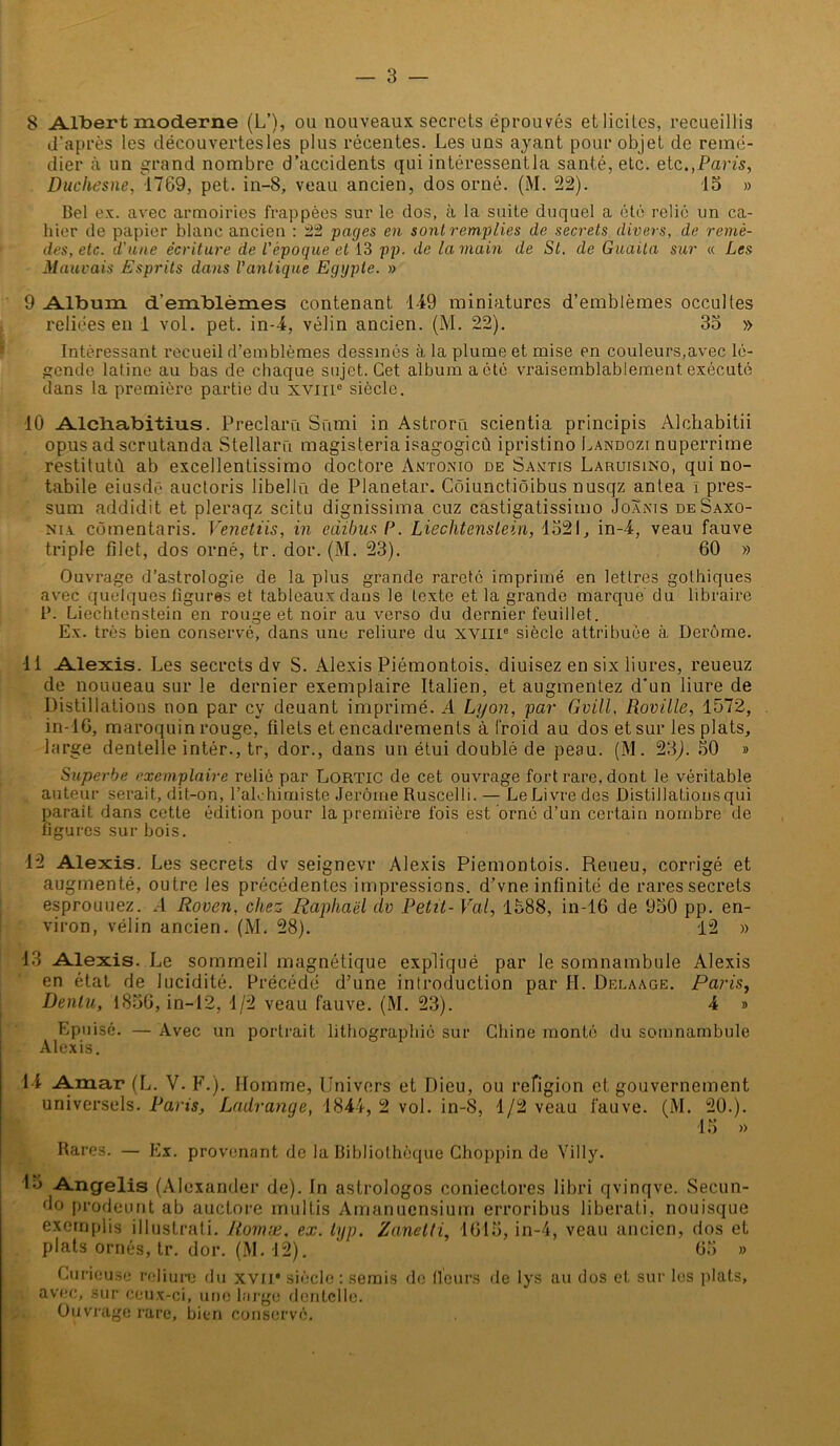 8 Albert moderne (L’), ou nouveaux secrets éprouvés etlicitcs, recueillis d’après les dëcouvertesles plus récentes. Les uns ayant pour objet de remé- dier à un grand nombre d’accidents qui intéressentla santé, etc. etc.,Paris, Duchesne, 1769, pet. in-8, veau ancien, dos orné. (M. 22). 15 » Bel ex. avec armoiries frappées sur le dos, à la suite duquel a été relié un ca- hier de papier blanc ancien : 22 pages en sont remplies de secrets divers, de remè- des, etc. d'une écriture de l’époque et 13 pp. de la main de St. de Gaaita sur « Les Mauvais Esprits dans l'antique Egypte. » 9 Album d’emblèmes contenant 149 miniatures d’emblèmes occultes reliées en 1 vol. pet. in-4, vélin ancien. (M. 22). 35 » Intéressant recueil d’emblèmes dessinés à la plume et mise en couleurs,avec lé- gende latine au bas de chaque sujet. Cet album a été vraisemblablement exécuté dans la première partie du xviii0 siècle. 10 Alcliabitius. Preclarn Sumi in Astroru scientia principis Alohabitii opus ad scrutanda Stellaro magisteria isagogicû ipristino Landozi nuperrime restitutù ab excellentissimo doctore Antonio de Santis Laruisino, qui no- tabile eiusdè auctoris libella de Planetar. Côiunctiôibus nusqz antea ï pres- sura addidit et pleraqz scitu dignissima cuz castigatissimo Joanis deSaxo- nia cômentaris. Venetiis, in camus P. Liechtenstein, 1521, in-4, veau fauve triple filet, dos orné, tr. dor. (M. 23). 60 » Ouvrage d’astrologie de la plus grande rareté imprimé en lettres gothiques avec quelques figures et tableaux dans le texte et la grande marque du libraire P. Liechtenstein en rouge et noir au verso du dernier feuillet. Ex. très bien conservé, dans une reliure du XVIIIe siècle attribuée à Derôme. 11 Alexis. Les secrets dv S. Alexis Piémontois, diuisez en six liures, reueuz de nouueau sur le dernier exemplaire Italien, et augmentez d'un liure de Distillations non par cy deuant imprimé. A Lyon, par Gvill, Roville, 1572, in-16, maroquin rouge, filets et encadrements à froid au dos et sur les plats, large dentelle intér., tr, dor., dans un étui doublé de peau. (M. 23/. 50 » Superbe exemplaire relié par LORTIC de cet ouvrage fort rare, dont le véritable auteur serait, dit-on, l'alchimiste Jerome Ruscelli. — Le Livre des Distillationsqui parait dans cette édition pour la première fois est orné d’un certain nombre de figures sur bois. 12 Alexis. Les secrets dv seignevr Alexis Piémontois. Reueu, corrigé et augmenté, outre les précédentes impressions, d’vne infinité de rares secrets esprouuez. A Roven, chez Raphaël dv Petit- Val, 1588, in-16 de 950 pp. en- viron, vélin ancien. (M. 28). 12 » 13 Alexis. Le sommeil magnétique expliqué par le somnambule Alexis en état de lucidité. Précédé d’une introduction par II. Delaage. Paris, Denlu, 1856, in-12, 1/2 veau fauve. (M. 23). 4 » Epuisé. — Avec un portrait lithographié sur Chine monté du somnambule Alexis. 14 Amar (L. V. F.). Homme, Univers et Dieu, ou refigion et gouvernement universels. Paris, Ladrange, 1844, 2 vol. in-8, 1/2 veau fauve. (M. 20.). 15 » Rares. — Ex. provenant de la Bibliothèque Choppin de Villy. 15 Angelis (Alexander de). In astrologos coniectores libri qvinqve. Secun- do prodeunt ab auctore multis Amanuensium erroribus liberati, nouisque excmplis i11 ustrati. Romæ, ex. typ. Zanelti, 1615, in-4, veau ancien, dos et plats ornés, tr. dor. (M. 12). 65 » Curieuse reliure du xvii* siècle : serais de Heurs de lys au dos et sur les plais, avec, 3iir ceux-ci, une large dentelle. Ouvrage rare, bien conservé.