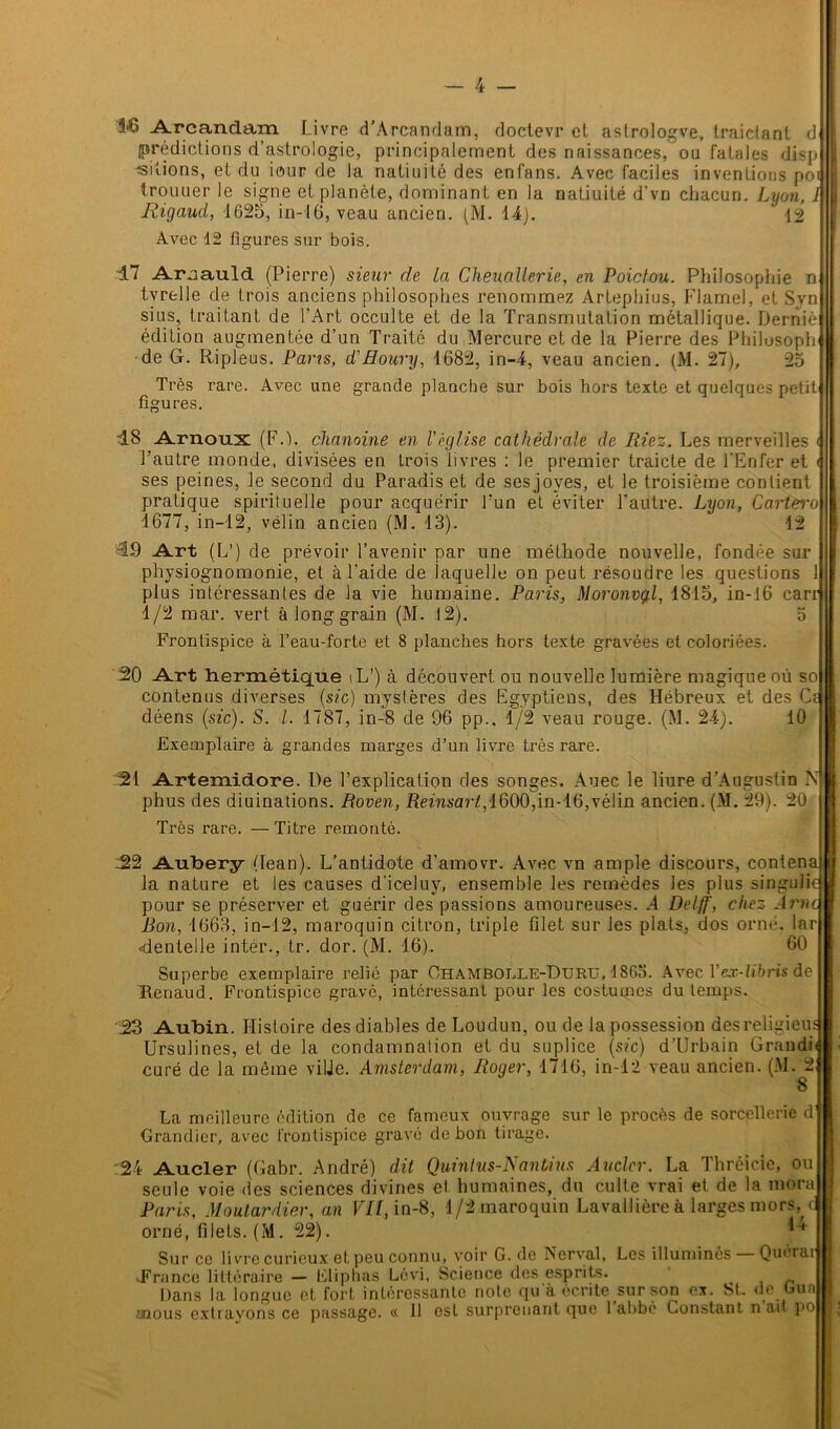 î-6 Arcandâm Livre d’Arcandam, doctevr et astrologve, traictant d prédictions d’astrologie, principalement des naissances, ou fatales disp siîions, et du iour de la natiuité des enfans. Avec faciles inventions pot trouuer le signe et planète, dominant en la natiuité d’vn chacun. Lyon, 1 Rigaud, 1625, in-16, veau ancien. (M. 14). 12 Avec 12 figures sur bois. d.7 Aimauld (Pierre) sieur de La Cheuaüerie, en Poiclou. Philosophie n tvrelle de trois anciens philosophes renommez Artepbius, Flamel, et Svn si us, traitant de l’Art occulte et de la Transmutation métallique. Demie édition augmentée d’un Traité du Mercure et de la Pierre des Philosoph de G. Ripleus. Pans, d'Houry, 1682, in-4, veau ancien. (M. 27), 25 Très rare. Avec une grande planche sur bois hors texte et quelques petit! figures '18 Arnoux (F.), chanoine en l'église cathédrale de Riez. Les merveilles l’autre monde, divisées en trois livres : le premier traicte de l'Enfer et ses peines, le second du Paradis et de sesjoves, et le troisième contient pratique spirituelle pour acquérir l’un et éviter l’autre. Lyon, Cartei'o 1677, in-12, vélin ancien (M. 13). 12 49 Art (L1) de prévoir l’avenir par une méthode nouvelle, fondée sur physiognomonie, et à l’aide de laquelle on peut résoudre les questions 1 plus intéressantes de la vie humaine. Paris, Moronvgl, 1815, in-16 carr 1/2 mar. vert à long grain (M. 12). 5 Frontispice à l’eau-forte et 8 planches hors texte gravées et coloriées. 20 Art hermétique iL’) à découvert ou nouvelle lumière magique où so contenus diverses (sic) mystères des Egyptiens, des Hébreux et des Cf déens (sic). S. I. 1787, in-8 de 96 pp.. 1/2 veau rouge. (M. 24). 10 Exemplaire à grandes marges d’un livre très rare. 21 Artemidore. De l’explication des songes. Auec le liure d’Augustin N phus des diuinations. Roven, Reinsarl, 1600,in-16,vélin ancien. (M. 29). 20 Très rare. —Titre remonté. 22 Aubery (lean). L’antidote d’amovr. Avec vn ample discours, contena la nature et les causes d’iceluy, ensemble les remèdes les plus singulic pour se préserver et guérir des passions amoureuses. A Delff, chez -1 me\ Bon, 1663, in-12, maroquin citron, triple filet sur les plats, dos orné, lar dentelle intér., tr. dor. (M. 16). 60 Superbe exemplaire relié par Ohambolle-Duru, 4S63. Avec Yex-libris de Renaud. Frontispice gravé, intéressant pour les costumes du temps. 23 Aubin. Histoire des diables de Loudun, ou de la possession des religieus Ursulines, et de la condamnation et du suplice (sic) d’Urbain Grandi* curé de la môme ville. Amsterdam, Roger, 1716, in-12 veau ancien. (M. 2 8 La meilleure édition de ce fameux ouvrage sur le procès de sorcellerie d Grandier, avec frontispice gravé de bon tirage. 24 Aucler (Gabr. André) dit Quintus-Nanhins Aucler. La Thréicie, ou seule voie des sciences divines et humaines, du culte vrai et de la mora Paris, Moutardier, an VH, in-8, 1/2 maroquin Lavallière à larges mors, orné, filets. (M. 22). 14 Sur ce livre curieux et peu connu, voir G. de Nerval, Les illuminés — Quérar .France littéraire — Eliphas Lévi, Science des esprits. Dans la longue et fort intéressante note qu'à écrite sur son ex. ht. le hua mous extrayons ce passage. « Il est surprenant que 1 ahbe Constant, n ait po