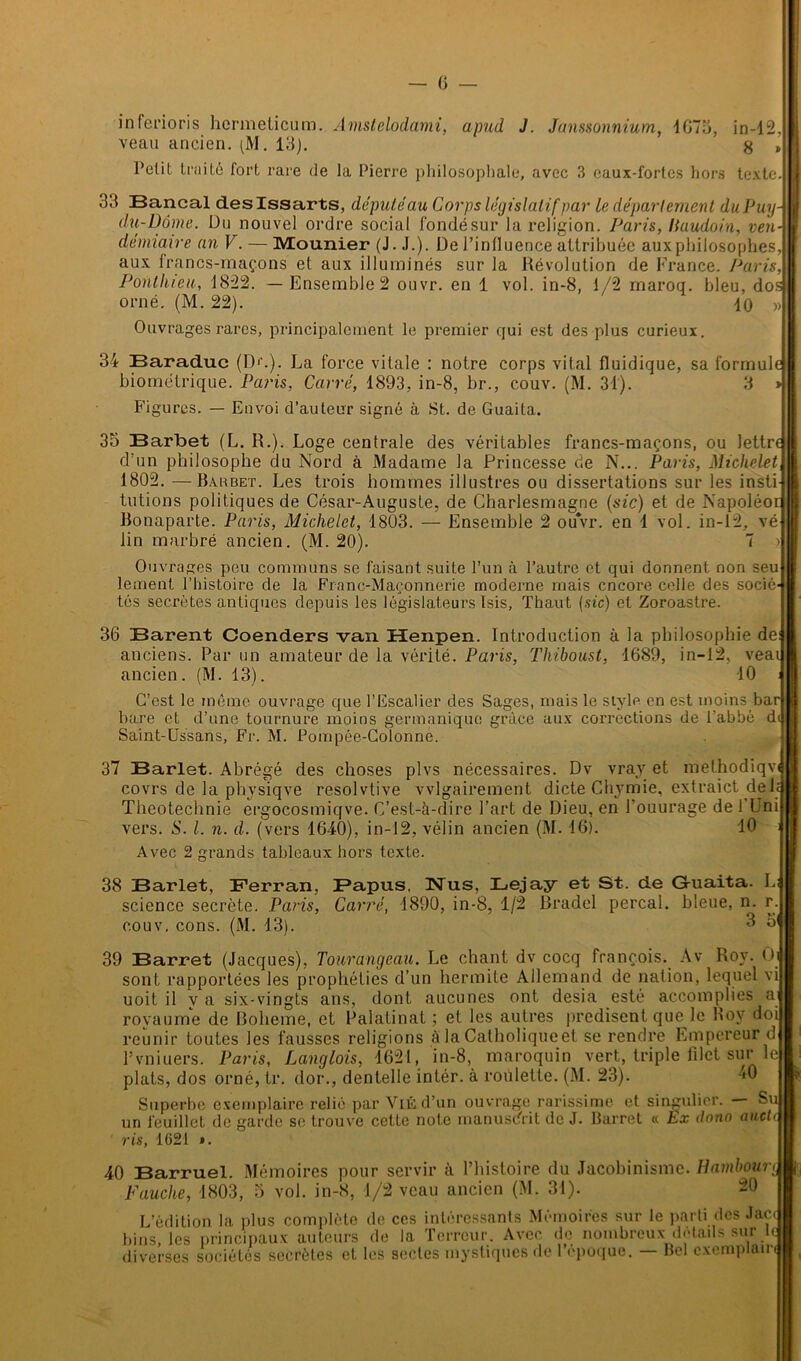 in ferions hermeticum. Amstelodami, apud J. Janssonnium, 4675, in-12, veau ancien. (M. 15). g , Pelit truité fort rare de la Pierre philosophale, avec 3 eaux-fortes hors texte 55 Bancal deslssarts, député au Corps législatif par le département duPuy- du-Dôme. Du nouvel ordre social fondésur la religion. Paris, liaudoin, ven- démiaire an V. — IVïounier (J. J.). De l’influence attribuée aux philosophes, aux francs-maçons et aux illuminés sur la Dévolution de France. Paris, Ponthieu, 1822. — Ensemble 2 ouvr. en 1 vol. in-8, 1/2 maroq. bleu, dos orné. (M. 22). ' lo Ouvrages rares, principalement le premier qui est des plus curieux. 34 Baraduc (])■’.). La force vitale : notre corps vital fluidique, sa formule biométrique. Paris, Carré, 1893, in-8, br., couv. (M. 31). 3 » Figures. — Envoi d'auteur signé à St. de Guaita. 35 Barbet (L. R.). Loge centrale des véritables francs-maçons, ou lettre d’un philosophe du Nord à Madame la Princesse de N... Paris, Michelet 1802. —Barbet. Les trois hommes illustres ou dissertations sur les insti tutions politiques de César-Auguste, de Charlesmagne (sic) et de Napoléoi Bonaparte. Paris, Michelet, 1803. — Ensemble 2 ouvr. en 1 vol. in-12, vé lin marbré ancien. (M. 20). Ouvrages peu communs se faisant suite l’un à l’autre et qui donnent non seu lement l’histoire de la Franc-Maçonnerie moderne mais encore celle des socié- tés secrètes antiques depuis les 36 Barent Coenders van Henpen. Introduction à la philosophie de anciens. Par un amateur de la vérité. Paris, Thiboust, 1689, in-12, veai ancien. (M. 13). 40 C’est le môme ouvrage que l’Escalier des Sages, mais le style en est moins bar bare et d’une tournure moins germanique grâce aux corrections de l’abbé Saint-Ussans, Fr. M. Pompée-Colonne. 37 Barlet. Abrégé des choses plvs nécessaires. Dv vray et melhodiqvi covrs de la physiqve resolvtive vvlgairement dicte Chymie, extraict de 1; Theotechnie ergocosmiqve. C’est-à-dire l’art de Dieu, en l’ouurage de 1 Uni égislateurs Isis, Thaut (.sic) et Zoroastre. îqve. vers. S. I. n. d. (vers 1640), in-12, vélin ancien (M. 16). Avec 2 grands tableaux hors texte. 10 38 Barlet, Ferran, Papus, TsTus, Lejay et St. de G-uaita. L science secrète. Paris, Carré, 1890, in-8, 1/2 Bradel perçai, bleue, n. r. couv. cons. (M. 13). 3 o1 39 Barret (Jacques), Tourangeau. Le chant dv cocq françois. Av Roy. O sont rapportées les prophéties d’un hermite Allemand de nation, lequel vi uoit il y a six-vingts ans, dont aucunes ont desia esté accomplies a royaume de Boheme, et Palatinat ; et les autres prédisent quelle Boy doi reunir toutes les fausses religions à la Catholique et se rendre Empereur d l’vniuers. Paris, Langlois, 1621, in-8, maroquin vert, triple filet sur le plats, dos orné, tr. dor., dentelle intér. à roulette. (M. 23). 40 Superbe exemplaire relié par ViÉd’un ouvrage rarissime et singulier. — S un feuillet de garde se trouve cette note manuscrit de J. Barret « Ex dono aueti ris, 1621 ». 40 Barruel. Mémoires pour servir à l’histoire du Jacobinisme. Hambourg Fauche, 1803, 5 vol. in-8, 1/2 veau ancien (M. 34). -0 L’édition la plus complète de ces intéressants Mémoires sur le parti des Jac bins, les principaux auteurs de la Terreur. Avec de nombreux détails sur Itf diverses sociétés secrètes et les sectes mystiques de l’époque. — Bel exemplair