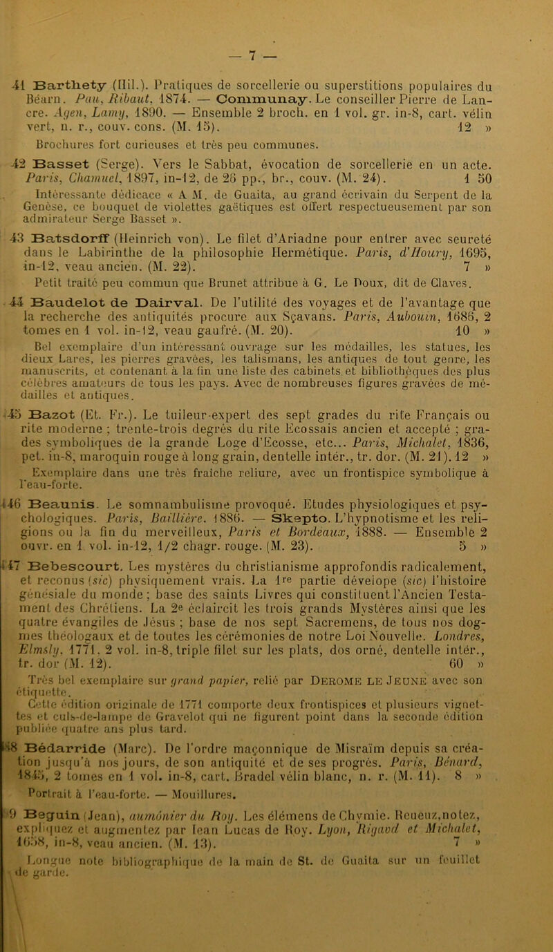41 Bartliety (Hil.). Pratiques de sorcellerie ou superstitions populaires du Béarn. Pau, Ribaut, 1874. — Communay. Le conseiller Pierre de Lan- cre. Agen, Lamy, 1890. — Ensemble 2 broch. en 1 vol. gr. in-S, cart. vélin vert, n. r., couv. cons. (M. 15). 12 » Brochures fort curieuses et très peu communes. 42 Basset (Serge). Vers le Sabbat, évocation de sorcellerie en un acte. Paris, Chamucl, 1897, in— 12, de 28 pp., br., couv. (M. 24). 1 50 Intéressante dédicace « A M. de Guaita, au grand écrivain du Serpent de la Genèse, ce bouquet de violettes gaëtiques est olfert respectueusement par son admirateur Serge Basset ». 43 BatsdorfT (Heinrich von). Le filet d’Ariadne pour entrer avec seureté dans le Labirinthe de la philosophie Hermétique. Paris, d’ffoury, 1695, in-12, veau ancien. (M. 22). 7 » Petit traité peu commun que Brunet attribue à G. Le Poux, dit de Claves. 44 Baudelot de Dairval. De l’utilité des voyages et de l’avantage que la recherche des antiquités procure aux Sçavans. Paris, Aubouin, 1686, 2 tomes en 1 vol. in-12, veau gaufré. (M. 20). 10 » Bel exemplaire d’un intéressant ouvrage sur les médailles, les statues, les dieux Lares, les pierres gravées, les talismans, les antiques de tout genre, les manuscrits, et contenant à la fin une liste des cabinets et bibliothèques des plus célèbres amateurs de tous les pays. Avec de nombreuses figures gravées de mé- dailles et antiques. 45 Bazot (Et. Fr.). Le tuileur-expert des sept grades du rite Français ou rite moderne ; trente-trois degrés du rite Ecossais ancien et accepté ; gra- des symboliques de la grande Loge d’Ecosse, etc... Paris, Michalet, 1836, pet. in-8, maroquin rouge à long grain, dentelle intér., tr. dor. (M. 21 ). 12 » Exemplaire dans une très fraîche reliure, avec un frontispice symbolique à l'eau-forte. 146 Beaunis. Le somnambulisme provoqué. Etudes physiologiques et psy- chologiques. Paris, Baillière. 1886. —Slcspto. L’hypnotisme et les reli- gions ou la fin du merveilleux, Paris et Bordeaux, 1888. — Ensemble 2 ouvr. en 1 vol. in-12, 1/2 chagr. rouge. (M. 23). 5 » 147 Bebescourt. Les mystères du christianisme approfondis radicalement, et reconus (sic) physiquement vrais. La -He partie déveiope (sic) l’histoire génésiale du monde; base des saints Livres qui constiluent l’Ancien Testa- ment des Chrétiens. La 2e éclaircit les trois grands Mystères ainsi que les quatre évangiles de Jésus ; base de nos sept Sacremcns, de tous nos dog- mes théologaux et de toutes les cérémonies de notre Loi Nouvelle. Londres, Elmsly, 1771. 2 vol. in-8, triple filet sur les plats, dos orné, dentelle intér., tr. dor (M. 12). 60 » Très bel exemplaire sur grand papier, relié par Derome le Jeune avec son étiquette. Cette édition originale de 1771 comporte deux frontispices et plusieurs vignet- tes et culs-de-lampe de Gravelot qui ne figurent point dans la seconde édition publiée quatre ans plus tard. H8 Bédarride (Marc). De l’ordre maçonnique de Misraïm depuis sa créa- tion jusqu’à nos jours, de son antiquité et de ses progrès. Paris, Bénard, 1845, 2 tomes en 1 vol. in-8, cart. Eradel vélin blanc, n. r. (M. 11). 8 » Portrait à l’eau-forte. — Mouillures. '9 Béguin (Jean), aumônier du Roy. Les élémens de Chvmie. Rcueuz,notez, expliquez, et augmentez par lean Lucas de Roy. Lyon, Rigavd et Michalet, 1658,in-8, veau ancien. (M. 13). ~  Longue note bibliographique de la main de St. de Guaita sur un feuillet de garde. * M