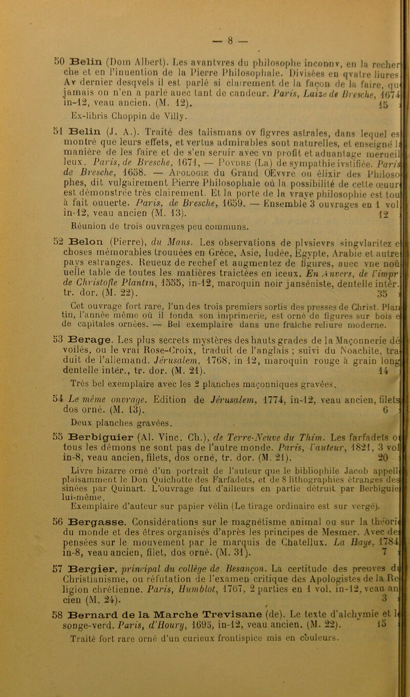 50 Belin (Dom Albert). Les avantvres du philosophe inconnv, en la recherj che et en l’inuention de la Pierre Philosophale. Divisées en qvalre liures Ar dernier desqvels il est parlé si clairement de la façon de la faire, qu i jamais on n’en a parlé auec tant de candeur. Paris, Luize de Bresche, i(>74i in-12, veau ancien. (M. 12). 45 ; Ex-libris Choppin de Villy. 51 Belin (J. A.). Traité des talismans ov figvres astrales, dans lequel es montré que leurs effets, et vertus admirables sont naturelles, et enseigné h manière de les faire et de s’en seruir avec vn profit et aduantage ruerueil leux. Paris, de Br esche, 1671, — Povdre (La) de sympathie ivslifiée. Parit j de Bresche, 1658. — Apologie du Grand OEvvre ou élixir des Philoso 1 plies, dit vulgairement Pierre Philosophale où la possibilité de cette œuur est démonslrée très clairement. EL la porte de la vrave philosophie est toui à lait ouuerte. Paris, de Bresche, 1659. — Ensemble 3 ouvrages en 1 vol j in-12, veau ancien (M. 13). Réunion de trois ouvrages peu communs. 52 Belon (Pierre), du Mans. Les observations de plvsievrs singvlaritez e choses mémorables trouuées en Grèce, Asie, ludée, Egypte, Arabie et autre pays eslranges. Reueuz de rechef et augmentez de figures, auec vue noü uelle table de toutes les matières traictées en iceux. En Anvers, de l'impr de Ghristofle Plantin, 1555, in-12, maroquin noir janséniste, dentelle intér. tr. dor. (M. 22). 35 ; j Cet ouvrage fort rare, l’un des trois premiers sortis des presses de Gbrist. Plan I tin, l’année même où il fonda son imprimerie, est orné de figures sur bois e I de capitales ornées. — Bel exemplaire dans une fraîche reliure moderne. 53 Berage. Les plus secrets mystères des hauts grades de la Maçonnerie dé 1 voilés, ou le vrai Rose-Croix, traduit de l’anglais ; suivi du fs'oachite, tra H duit de l’allemand. Jérusalem, 1768, in-12, maroquin rouge à grain long H dentelle intér., tr. dor. (M. 21).  14 I Très bel exemplaire avec les 2 planches maçonniques gravées. 54 Le même ouvrage. Edition de Jérusalem, 1774, in-12, veau ancien, filets il dos orné. (M. 13). 6 y Deux planches gravées. 55 Berbiguier (Al. Vinc. Ch.), cle Terre-Neuve du Thim. Les farfadets 01 B tous les démons ne sont pas de l’autre monde. Paris, l'auteur, 1821, 3 vol I in-8, veau ancien, filets, dos orné, tr. dor. (M. 21). 20 R Livre bizarre orné d’un portrait de l’auteur que le bibliophile Jacob appell plaisamment le Don Quichotte des Farfadets, et de 8 lithographies étranges des sinées par Quinart. L’ouvrage fut d’ailleurs en partie détruit par Berbiguie lui-même. Exemplaire d’auteur sur papier vélin (Le tirage ordinaire est sur vergé), 56 Bergasse. Considérations sur le magnétisme animal ou sur la théorii du monde et des êtres organisés d’après les principes de Mesmer. Avec de pensées sur le mouvement par le marquis de Chatellux. La Baye, 1784 in-8, veau ancien, filet, dos orné. (M. 31). 7 57 Bergier, principal du collège de Besançon. La certitude des preuves di Christianisme, ou réfutation de l’examen critique des Apologistes de la Re ligion chrétienne. Paris, Hum b lot, 1767, 2 parties en 1 vol. in-12, veau an cien (M. 24). ^ 3 : 58 Bernard de la Marche Trevisane (de). Le texte d’alchymie et lu songe-verd. Paris, d’Hounj, 1693, in-12, veau ancien. (M. 22). lo Traité fort rare orné d’un curieux frontispice mis en couleurs.