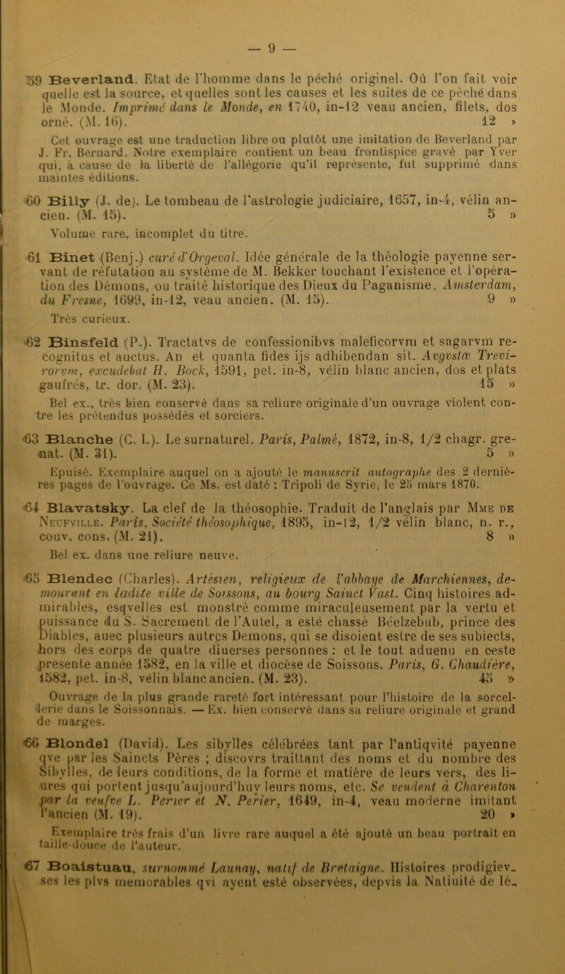 39 Beverland. Etat de l’homme dans le péché originel. Où l’on fait voir quelle est la source, et quelles sont les causes et les suites de ce péché dans le Monde. Imprimé dans Le Monde, en 1740, in— 12 veau ancien, filets, dos orné. (M. 16). 12 » Cet ouvrage est une traduction libre ou plutôt une imitation de Beverland par J. Fr. Bernard. Notre exemplaire contient un beau frontispice gravé par Yver qui, à cause de ta liberté de l’allégorie qu’il représente, fut supprimé dans maintes éditions. 60 Billy (J. de). Le tombeau de l'astrologie judiciaire, 1657, in-4, vélin an- cien. (M- 15). 5 » Volume rare, incomplet du titre. •61 Binet (Benj.) curéd'Orgeval. Idée générale de la théologie payenne ser- vant de réfutation au système de M. Bekker touchant l’existence et l’opéra- tion des Démons, ou traité historique des Dieux du Paganisme. Amsterdam, du Fresne, 1699, in-12, veau ancien. (M. 15). 9 » Très curieux. ■62 Binsfeld (P.). Tractatvs de confessionibvs maleficorvm et sagarvm re- cognitus et auctus. An et quanta fides ijs adhibendan sit. Avgvstœ Trevi- rorvm, excudehat H. Bock, 1591, pet. in-8, vélin blanc ancien, dos et plats gaufrés, tr. dor. (M. 23). 15 » Bel ex., très bien eonservé dans sa reliure originale d’un ouvrage violent con- tre les prétendus possédés et sorciers. ■63 Blanclie (C. I.). Le surnaturel. Paris, Palmé, 1872, in-8, 1/2 chagr. gre- ■nat. (M. 31). 5 » Epuisé. Exemplaire auquel on a ajouté le manuscrit autographe des 2 derniè- res pages de l’ouvrage. Ce Ms. est daté : Tripoli de Syrie, le 2o mars 1870. <64 Blavatsky. La clef de la théosophie. Traduit de l'anglais par Mme de Neüfville. Paris, Société théosophique, 1895, in-12, 1/2 vélin blanc, n. r., couv. cons. (M. 21). 8 » Bel ex. dans une reliure neuve. 65 Blendec (Charles). Artésien, religieux de l'abbaye de Marchiennes, de- mourant en ladite ville de Soissons, au bourg Sainct Vast. Cinq histoires ad- mirables, esqvelles est monstré comme miraculeusement par la vertu et puissance du S. Sacrement de l’Autel, a esté chassé Bëelzebub, prince des Diables, auec plusieurs autres Démons, qui se disoient eslre de ses subiects, ■hors des corps de quatre diuerses personnes : et le tout aduenu en eeste présente année 1582, en la ville et diocèse de Soissons. Paris, G. Chaudière, 1582, pet. in-8, vélin blanc ancien. (M. 23). 45 » Ouvrage de la plus grande rareté fort intéressant pour l’histoire de la sorcel- lerie dans le Soissonnais. — Ex. bien conservé dans sa reliure originale et grand de marges. 66 Blondel (David). Les sibylles célébrées tant par l’antiqvité payenne qve par les Saincts Pères ; discovrs trailtant des noms et du nombre des Sibylles, de leurs conditions, de la forme et matière de leurs vers, des li- ures qui portent jusqu’aujourd’huv leurs noms, etc. S£ vendent à Charenton par la veufve L. Pericr et N. Perier, 1649, in-4, veau moderne imitant l’ancien (M. 19). 20 » Exemplaire très frais d’un livre rare auquel a été ajouté un beau portrait en taille-douce de l’auteur. 67 Boaistuau. surnommé Launay, natif de Bretaigne. Histoires prodigiev. ses les plvs mémorables qvi nyent esté observées, depvis la Naliuité de Ié„ \