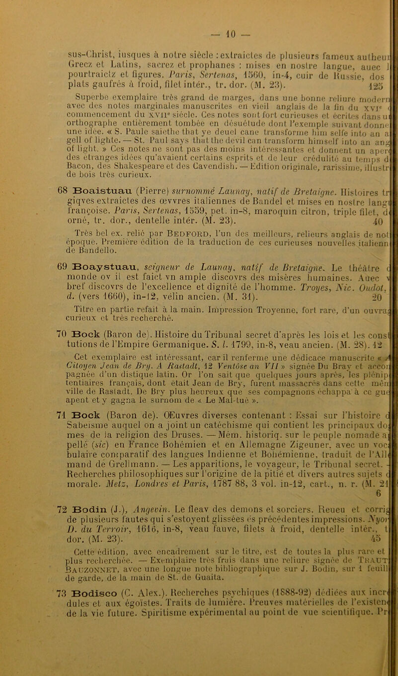 sus—Christ, iusques à noire siècle :extraicles de plusieurs fameux autheui Gréez et Latins, sacrez et prophanes : mises en noslre langue, auec 1 pourtraietz et figures. Paris, Sertenas, 1560, in-4, cuir de Russie, dos plats gaufrés à froid, filet intér., tr. dor. (M. 23). ’ 125 Superbe exemplaire très grand de marges, dans une bonne reliure modem avec des notes marginales manuscrites en vieil anglais de la fin du xvr < commencement du xvil“ siècle. Ces notes sont fort curieuses et écrites dansui orthographe entièrement tombée en désuétude dont l’exemple suivant donne une idée. « S. l'aule saiethe thaï ye deucl cane transforme him selfe into an a gell of lighte.— St. Paul says that the devil can transform himself into an an ot light. » Ces notes no sont pas des moins intéressantes et donnent un apen des étranges idées qu’avaient certains esprits et de leur crédulité au temps d Bacon, des Shakespeare et des Cavcndish. — Edition originale, rarissime, illustr de bois très curieux. 68 Boaistuau (Pierre) surnommé Launay, natif de Bretaignc. Histoires tr giqves extraictes des œvvres italiennes de Bandel et mises en noslre langi l'rançoise. Paris, Sertenas, 1559, pet. in-8, maroquin citron, triple filet, d orné, tr. dor., dentelle intér. (M. 23). 40 Très bel ex. relié par Bedford, l’un des meilleurs, relieurs anglais de nol époque. Première édition de la traduction de ces curieuses nouvelles italienn de Bandello. 69 Boaystuau, seigneur de Launay, natif de Breiaigne. Le théâtre c monde ov il est faict vn ample discovrs des misères humaines. Auec x bref discovrs de l’excellence et dignité de l’homme. Troyes, Nie. Oudol, d. (vers 1660), in-12, vélin ancien. (M. 31). 20 Titre en partie refait à la main. Impression Troyenne, fort rare, d’un ouvra; curieux et très recherché. 70 Bock (Baron de). Histoire du Tribunal secret d’après les lois et les const tutions de l’Empire Germanique. S. I. 1799, in-8, veau ancien. (M. 28). 12 Cet exemplaire est intéressant, car il renferme une dédicace manuscrite « A[ Citoyen Jean de Bry. A Rastadt, 12 Ventôse an VII » signée Du Bray et accoi pagnée d’un distique latin. Or Ton sait que quelques jours après, les plénip tentiaires français, dont était Jean de Bry, furent massacrés dans cette mèn ville de Rasladt. De Bry plus heureux que ses compagnons échappa à ce guc apent et y gagna le surnom de a Le Mal-tuè ». 71 Bock (Baron de). OEuvres diverses contenant : Essai sur l’histoire Sabeisme auquel on a joint un catéchisme qui contient les principaux do mes de Ja religion des Druses. —Mém. historiq. sur le peuple nomade a pelle (sic) en France Bohémien et en Allemagne Zigeuner. avec un voc bulaire comparatif des langues Indienne et Bohémienne, traduit de l’Ail mand de Grelimann. — Les apparitions, le voyageur, le Tribunal secret. - Recherches philosophiques sur l’origine de la pitié et divers autres sujets morale. Metz, Londres et Paris, 1787 88, 3 vol. in-12, cart., n. r. (M. 21 6 72 Bodin (J.), Angevin. Le fleav des démons et sorciers. Reueu et corrh de plusieurs fautes qui s’estoyent glissées es précédentes impressions. Nyor IJ. du Terroir, 1616, in-8, veau fauve, filets à froid, dentelle intér., t dor. (M. 23). 45 Cette édition, avec encadrement sur le titre, est de toutes la plus rare et plus recherchée. — Exemplaire très frais dans une reliure signée de T H au T Bauzonnet, avec une longue note bibliographique sur J. Bodin, sur 1 feuill de garde, de la main de St. de Guaita. 73 Bodisco (C. Alex.). Recherches psychiques (1888-92) dédiées aux incri dules et aux égoïstes. Traits de lumière. Preuves matérielles de Texisleni de la vie future. Spiritisme expérimental au point de vue scientifique. Pr