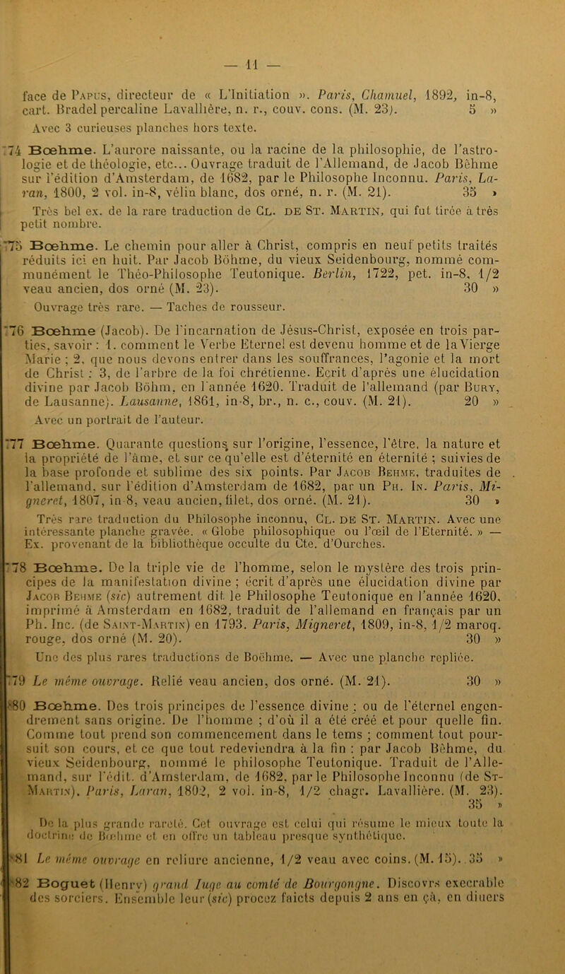 face de Papus, directeur de « L’Initiation ». Paris, Chamuel, 1892, in-8, cart. Pradel percaline Lavallière, n. r., couv. cons. (M. 23;. 5 » Avec 3 curieuses planches hors texte. 74 Bœhme. L’aurore naissante, ou la racine de la philosophie, de l’astro- logie et de théologie, etc... Ouvrage traduit de l’Allemand, de .lacob Bèhme sur i’édilion d’Amsterdam, de 1682, par le Philosophe Inconnu. Paris, La- ran, 1800, 2 vol. in-8, vélin blanc, dos orné, n. r. (M. 21). 35 » Très bel ex. de la rare traduction de Cl. de St. Martin, qui fut tirée à très petit nombre. '75 Bcelime. Le chemin pour aller à Christ, compris en neuf petits traités réduits ici en huit. Par Jacob Bôhme, du vieux Seidenbourg, nommé com- munément le Théo-Philosophe Teutonique. Berlin, 1722, pet. in-8, 1/2 veau ancien, dos orné (M. 23). 30 » Ouvrage très rare. — Taches de rousseur. 76 Bœliine (Jacob). De l'incarnation de Jésus-Christ, exposée en trois par- ties, savoir : 1. comment le Verbe Eternel est devenu homme et de laVierge Marie ; 2, que nous devons entrer dans les souffrances, l’agonie et la mort de Christ ; 3, de l’arbre de la foi chrétienne. Ecrit d’après une élucidation divine par Jacob Bôhm. en l’année 1620. Traduit de l’allemand (par Bury, de Lausanne). Lausanne, 1861, in-8, br., n. c., couv. (M. 21). 20 » Avec un portrait de l’auteur. ”77 Bœhrae. Quarante question^ sur l’origine, l’essence, l'être, la nature et la propriété de l’âme, et sur ce qu’elle est d’éternité en éternité ; suivies de la hase profonde et sublime des six points. Par Jacob Behme, traduites de l’allemand, sur l’édition d’Amsterdam de 1682, par un Pu. In. Paris, Mi- gnerr.t, 1807, in 8, veau ancien, filet, dos orné. (M. 21). 30 » Très rare traduction du Philosophe inconnu, Cl. DE St. Martin. Avec une intéressante planche gravée. « Globe philosophique ou l’œil de l’Eternité. » — Ex. provenant de la bibliothèque occulte du Cte. d’Ourches. '78 Bœhme. Delà triple vie de l’homme, selon le mystère des trois prin- cipes de la manifestation divine ; écrit d’après une élucidation divine par Jacob Behme (sic) autrement dit le Philosophe Teutonique en l’année 1620, imprimé à Amsterdam en 1682, traduit de l’allemand en français par un Ph. Inc. (de Saint-Martin) en 1793. Paris, Migneret, 1809, in-8, 1/2 maroq. rouge, dos orné (M. 20). 30 » Une des plus rares traductions de Boëlime. — Avec une planche repliée. E79 Le même ouvrage. Relié veau ancien, dos orné. (M. 21). 30 » *80 Bœtune. Des trois principes de l’essence divine : ou de l'éternel engen- drement sans origine. De l’homme ; d’où il a été créé et pour quelle fin. Comme tout prend son commencement dans le tems ; comment tout pour- suit son cours, et ce que tout redeviendra à la fin : par Jacob Bèhme, du vieux Seidenbourg, nommé le philosophe Teutonique. Traduit de l’Alle- mand, sur l’édit. d’Amsterdam, de 1682, parle Philosophe Inconnu (de St- Martin). Paris, Laran, 1802, 2 vol. in-8, 1/2 chagr. Lavallière. (M. 23). 35 » De la plus grande rareté. Cet ouvrage est celui qui résume le mieux toute la doctrine de Bœhme et en offre un tableau presque synthétique. '81 Le même ouvrage en reliure ancienne, 1/2 veau avec coins. (M. 15). 35 » '82 Boguet (Ilenrv) grand luge au comté de Bourgongne. Discovrs exécrable des sorciers . Ensemble leur (sic) procez fnicts depuis 2 ans en çà, en diuers