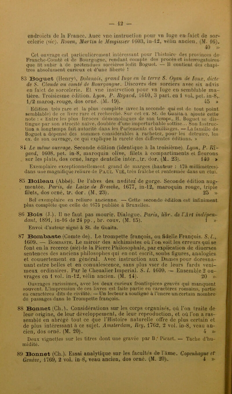 endroiets de la France. Auec vne instruclion pour vu luge en faict de sor- celerie (sic). Rouen, Martin le Mesyissier 1603, iu-12, vélin ancien. (M. 16)„ 40 »• Cet ouvrage est particulièrement intéressant pour l’histoire des provinces de- Franche-Comté et de Bourgogne, rendant compte des procès et interrogatoires que lit subir à de prétendues sorcières ledit Boguet. — 11 contient des chapi- tres absolument curieux et d’une liberté ! 83 Boguet (Henry), Dolanois, grand luge en la terre S. Oyan de Ioux, dicte de S. Claude au comté de Hourgongne. Discovrs des sorciers avec six advis en faict de sorcelerie. Et vne instrvction pour vn luge en semblable ma- tière. Troisiesme édition. Lyon, R. Rigavd, 1610, 3 part, eu 1 vol. pet. in-8, 1/2 maroq. rouge, dos orné. (M. 19). 45 » Edition très rare et la plus complète (avec la seconde qui est de tout point semblable) de ce livre rare et recherché. Sur cet ex. St. de Guaitaa ajouté cette note : « Entre les plus féroces démonologues de son temps,. H. Boguet se dis- tingue par son atrocité naïve, doublée d’une imperturbable sottise... Son Instruc- tion a longtemps fait autorité dans les Parlements et bailliages. — La famille de Boguet a dépensé des sommes considérables à racheter, pour les détruire, les- ex. de son ouvrage, ce qui explique la rareté des différentes éditions. » 84 Le même ouvrage. Seconde édition (identique à la troisième). Lyon, P. R'i- gavd, 1608, pet. in-8, maroquin olive, filets à compartiments et fleurons _ sur les plats, dos orné, large dentelle intér.,tr. dor. (M. 23). 140 » Exemplaire exceptionnellement grand de marges (hauteur : 170. millimètres)- dans une magnifique reliure de Paul Vie, très fraîche et renfermée dans un étui. 85 Boileau (Abbé). De l'abvs des nvditez* de gorge. Seconde édition aug- . mentée. Paris, de Laize de Bresche, 1677, in-12, maroquin rouge, triple filets, dos orné, tr. dor. (M. 23). 25 »- Bel exemplaire en reliure ancienne. — Cette seconde édition est infiniment plus complète que celle de 1673 publiée à Bruxelles. 86 Bois (J.). Il ne faut pas mourir. Dialogue. Paris, libr. de l'Art indépen- dant, 1891, in-16 de 24 pp., br. couv. (M. 15). 1 » Envoi d’auteur signé à St. de Guaita. 87 Bomhaste (Comte de). Le trompette françois, ou Melle François. S. L, 1609. — Bombaste. Le miroir des alchimistes où l’on-voit les erreurs qui se font en la recerce (sic) de la Pierre Philosophale, par explication de diuerses sentences des anciens philosophes qui en ont escrit, soubs figures, analogies et couuertement en général. Avec instruction aux Dames pour doresna- uantestre belles et en conualescence, sans plus vser de leurs fards veni- meux ordinaires. Par le Cheualier Impérial. S. I. 1609. — Ensemble 2 ou- vrages en 1 vol. in-12, vélin ancien. (M. 14). 20 » Ouvrages rarissimes, avec les deux curieux frontispices gravés qui manquent souvent. L’impression de ces livres est faite partie en caractères romains, partie e.i caractères dits de civilité. —Un lecteur a souligné à l’encre un certain nombre d: passages dans le Trompette françois. 88 Bonnet (Ch.). Considérations sur les corps organisés,, où l'on traite de leur origine, de leur développement, de leur reproduction, et où l’on a ras- semblé en abrégé tout ce que l’Histoire naturelle offre de plus certain et de plus intéressant à ce sujet. Amsterdam, Rey, 1762, 2 vol. in-8, veau an- cien, dos orné. (M. 20). 4 »• Deux vignettes sur les titres dont une gravée par B / Pieart. — Tache d’hu- midité. 89 Bonnet (Ch.). Essai analytique sur les facultés de l’âme. Copenhague ctr Genève, 1769, 2 vol. in-8, veau ancien, dos orné. (M. 20).. 4 »•
