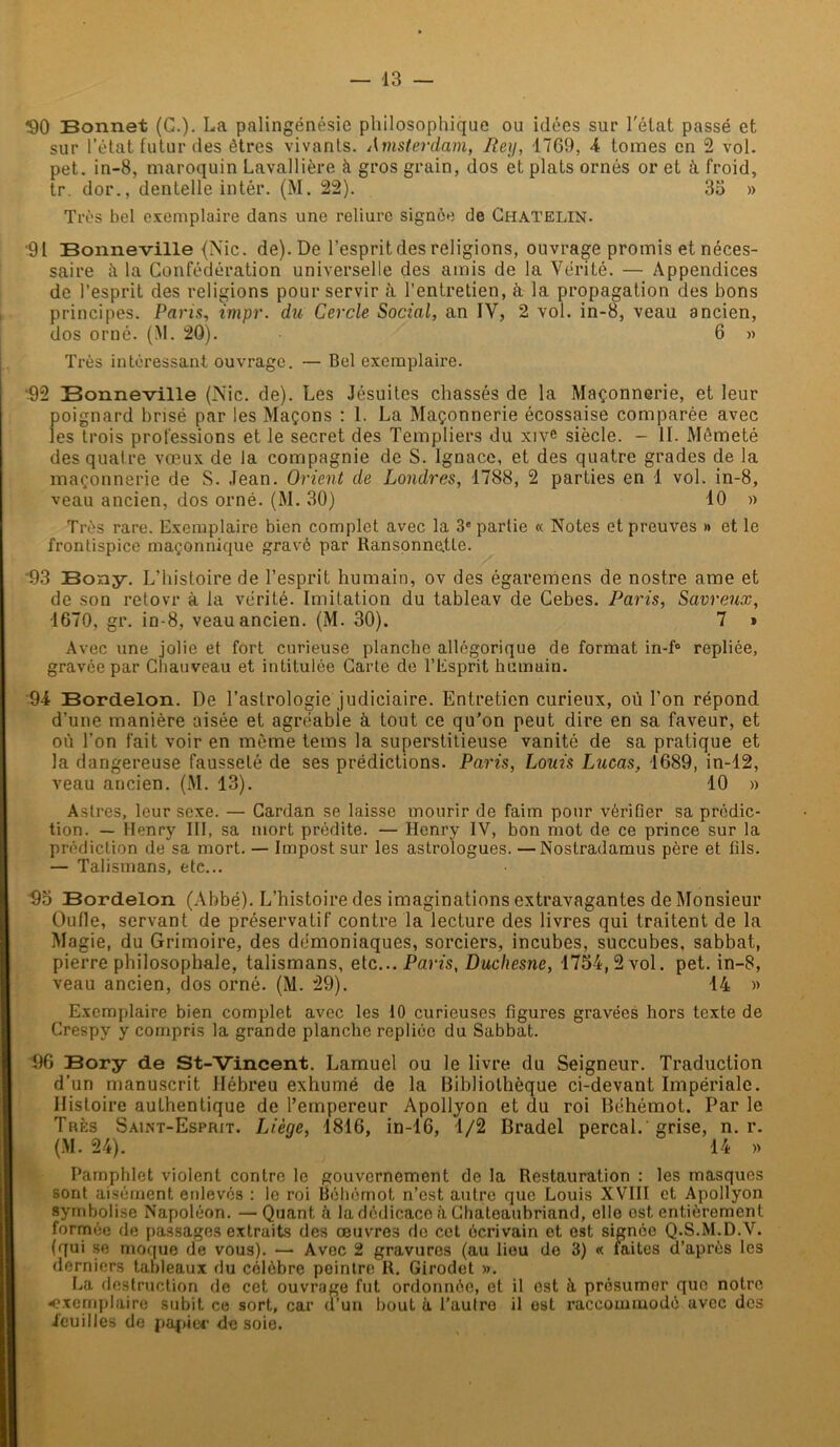 $0 Bonnet (G.). La palingénésie philosophique ou idées sur l'état passé et sur l’état futur des êtres vivants. Amsterdam, Rey, 1769, 4 tonies en 2 vol. pet. in-8, maroquin Lavallière à gros grain, dos et plats ornés or et à froid, tr. dor., dentelle intér. (M. 22). 35 » Très bel exemplaire dans une reliure signée de Chatelin. ‘91 Bonneville (Nie. de). De l’espritdes religions, ouvrage promis et néces- saire à la Confédération universelle des amis de la Vérité. — Appendices de l’esprit des religions pour servir à l’entretien, à la propagation des bons principes. Pans, impr. du Cercle Social, an IV, 2 vol. in-8, veau ancien, dos orné. (M. 20). 6 » Très intéressant ouvrage. — Bel exemplaire. •92 Bonneville (Nie. de). Les Jésuites chassés de la Maçonnerie, et leur poignard brisé par les Maçons : 1. La Maçonnerie écossaise comparée avec les trois professions et le secret des Templiers du xive siècle. - IL Mêmeté des quatre vœux de la compagnie de S. Ignace, et des quatre grades de la maçonnerie de S. Jean. Orient de Londres, 1788, 2 parties en 1 vol. in-8, veau ancien, dos orné. (M. 30) 10 » Très rare. Exemplaire bien complet avec la 3e partie « Notes et preuves » et le frontispice maçonnique gravé par Ransonne.tle. 93 Bony. L’histoire de l’esprit humain, ov des égaremens de nostre ame et de son retovr à la vérité. Imitation du tableav de Cebes. Paris, Savreux, 1670, gr. in-8, veau ancien. (M. 30). 7 » Avec une jolie et fort curieuse planche allégorique de format in-f° repliée, gravée par Chauveau et intitulée Carte de l’Esprit humain. 94 Bordelon. De l’astrologie judiciaire. Entretien curieux, où l’on répond d’une manière aisée et agréabie à tout ce qu’on peut dire en sa faveur, et où l’on fait voir en même tems la superstitieuse vanité de sa pratique et la dangereuse fausseté de ses prédictions. Paris, Louis Lucas, 1689, in-12, veau ancien. (M. 13). 10 » Astres, leur sexe. — Cardan se laisse mourir de faim pour vérifier sa prédic- tion. — Henry III, sa mort prédite. — Henry IV, bon mot de ce prince sur la prédiction de sa mort. — Impost sur les astrologues. —Nostradamus père et fils. — Talismans, etc... 95 Bordelon (Abbé). L’histoire des imaginations extravagantes de Monsieur Oufie, servant de préservatif contre la lecture des livres qui traitent de la Magie, du Grimoire, des démoniaques, sorciers, incubes, succubes, sabbat, pierre philosophale, talismans, etc... Paris, Duchesne, 1754,2 vol. pet. in-8, veau ancien, dos orné. (M. 29). 14 » Exemplaire bien complet avec les 10 curieuses figures gravées hors texte de Crespy y compris la grande planche repliée du Sabbat. 96 Bory de St-Vincent. Lamuel ou le livre du Seigneur. Traduction d’un manuscrit Hébreu exhumé de la Bibliothèque ci-devant Impériale. Histoire authentique de l’empereur Apollyon et du roi Béhémot. Par le Très Saint-Esprit. Liège, 1816, in-16, 1/2 Bradel perçai, grise, n. r. (M. 24). 14 » Pamphlet violent contre le gouvernement de la Restauration : les masques sont aisément enlevés : le roi Béhémot n’est autre que Louis XVIII et Apollyon symbolise Napoléon. —Quant, à la dédicace à Chateaubriand, elle est entièrement formée de passages extraits des œuvres do cet écrivain et est signée Q.S.M.D.V. (qui se moque de vous). — Avec 2 gravures (au lieu de 3) « faites d’après les derniers tableaux du célèbre peintre R. Girodet ». La destruction de cet ouvrage fut ordonnée, et il est à présumer que notre exemplaire subit ce sort, car d’un bout à l’aulro il est raccommodé avec des feuilles de papier desoie.