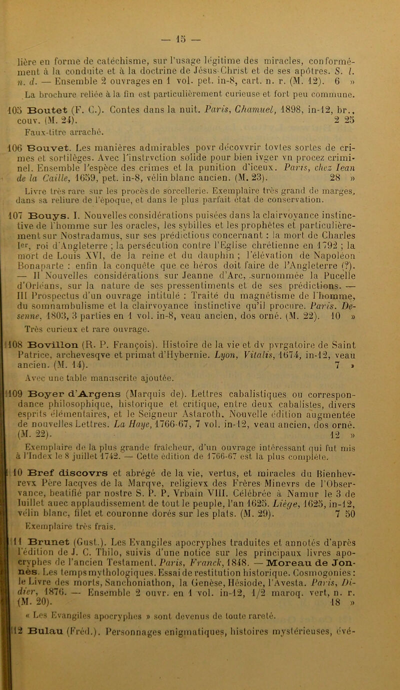 lière en forme de catéchisme, sur l'usage légitime des miracles, conformé- ment à la conduite et à la doctrine de Jésus-Christ et de ses apôtres. S. I. ». d. — Ensemble 2 ouvrages en 1 vol. pet. in-8, cart. n. r. (M. 12). 6 » La brochure reliée à la fin est particulièrement curieuse et forl peu commune. ■105 Boutet (F. C.). Contes dans la nuit. Paris, Chamuel, 1898, in-12, br., couv. (M. 24). 2 25 Faux-titre arraché. 106 Bouvet. Les manières admirables povr décovvrir tovtes sortes de cri- mes et sortilèges. Avec Finslrvction solide pour bien ivger vn procez crimi- nel. Ensemble l'espèce des crimes et la punition d'iceux. Paris, chez lean de la Caille, 1659, pet. in-8, vélin blanc ancien. (M. 23). 28 » Livre très rare sur les procès de sorcellerie. Exemplaire très grand de marges, dans sa reliure de l’époque, et dans le plus parfait état de conservation. 107 Bouys. I. Nouvelles considérations puisées dans la clairvoyance instinc- tive de l’homme sur les oracles, les sybilles et les prophètes et particulière- ment sur Nostradamus, sur ses prédictions concernant : la mort de Charles 1er, roi d'Angleterre ; la persécution contre l’Eglise chrétienne en 1792 ; la mort de Louis XVI, de la reine et du dauphin ; l’élévation de Napoléon Bonaparte : enfin la conquête que ce héros doit faire de l’Angleterre (?). — II Nouvelles considérations sur Jeanne d’Arc, .surnommée la Pucelle d’Orléans, sur la nature de ses pressentiments et de ses prédictions. — III Prospectus d’un ouvrage intitulé : Traité du magnétisme de l'homme, du somnambulisme et la clairvoyance instinctive qu’il procure. Paris. De- senne, 1803, 3 parties en 1 vol. in-8, veau ancien, dos orné. (M. 22). 10 » Très curieux et rare ouvrage. 108 Bovillon (R. P. François). Histoire de la vie et dv pvrgatoire de Saint Patrice, arehevesqve et primat d’Hybernie. Lyon, Vilalis, 1674, in-12, veau ancien. (M. 14). 7 » Avec une table manuscrite ajoutée. 109 Boyer d'Argens (Marquis de). Lettres cabalistiques ou correspon- dance philosophique, historique et critique, entre deux cabalistes, divers esprits élémentaires, et le Seigneur Astaroth. Nouvelle édition augmentée de nouvelles Lettres. La Haye, 1766-67, 7 vol. in-12, veau ancien, dos orné. (M. 22). 12 » Exemplaire de la plus grande fraîcheur, d’un ouvrage intéressant qui fut mis à l’Index le 8 juillet 1742. — Cette édition de 1766-67 est la plus complète. ï 10 Bref discovrs et abrégé de la vie, vertus, et miracles du Bienhev- revx Père lacqves de la iVIarqve, religievx des Frères Minevrs de l’Obser- vance, béatifié par nostre S. P. P. Vrbain VIII. Célébrée à Namur le 3 de Juillet auec applaudissement de tout le peuple, l’an 1625. Liège, 1625, in-12, vélin blanc, filet et couronne dorés sur les plats. (M. 29). 7 50 Exemplaire très frais. I U Brunet (Gust.). Les Evangiles apocryphes traduites et annotés d’après l’édition de J. C. Thilo, suivis d’une notice sur les principaux livres apo- cryphes de l’ancien Testament. Paris, Franck, 1818. — Moreau de Jon- nès. Les temps mythologiques. Essai de restitution historique. Cosmogonies: le Livre des morts, Sanchoniathon, la Genèse, Hésiode, l’Avesta. Paris, Di- I dier, 1876. — Ensemble 2 ouvr. en 1 vol. in-12, 1/2 maroq. vert, n. r. <M. 20). 18 » « Les Evangiles apocryphes » sont devenus de toute rareté. |'12 Bulau (Fréd.). Personnages énigmatiques, histoires mystérieuses, évé-
