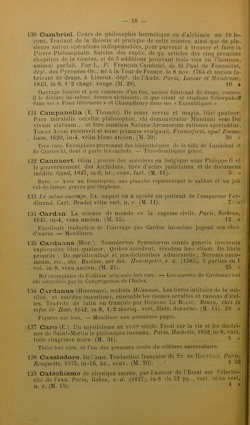 -130 Cambriel. Cours de philosophie hermétique ou d’alchimie en 19 le- çons. Traitant de la théorie et pratique de cette science, ainsi que de plu- sieurs autres opérations indispensables, pour parvenir à trouver et faire la Pierre Philosophale. Suivies des explic. de qq. articles des cinq premiers chapitres de la Genèse, et de 3 additions prouvant trois vies en l’homme, animal parfait. Par L. P. François Cambriel, de St Paul de Fenouillet, dépb des Pyrénées-Or., né à la Tour de France, le 8 nov. 1761 et ancien fa- bricant de draps, à Limoux. déph de l’Aude. Paris, Lacour et Montrasse, -1843, in-8, 1/2 chagr. rouge. (M. 28). 10 > Ouvrage bizarre et peu commun d’un fou, ancien fabricant de draps, comme il le déclare lui-même, devenu alchimiste, et que citent et étudient Tcherpakofl dans ses « Fous littéraires » et Champfléury dans ses « Excentriques » 131 Campanella (E. Thomas). De sensv rervm et magia, libri quatuor. Pars mirabilis occvltæ philosophiæ, vbi demonstratur Mundum esse Dei vivam statuam... et fere omnium Naturæ Arcanorum rationes aperiuntur. Tobias Adami recensvit et nunc primum evulgauit. Francofvrti, apud Emme- lium, 1620, in-4, vélin blanc ancien. [M. 30). 30 » Très rare. Exemplaire provenant des bibliothèques de la ville de Landshul et de Czarnecki, dont il porte les cachets. — Titre-frontispice grave. 132 Cannaert. Olim ; procès des sorcières en Belgique sous Philippe II et le gouvernement des Archiducs, tirés d’actes judiciaires et de documens inédits. Gçnid, 1847, in-8, br., couv. fact. (M. 11). 3 » Rare. — Avec un frontispice, une planche représentant le sabbat et un joli cul-de-lampe gravés par Onghena. 133 Le môme ouvrage. Ex. auquel on a ajouté un portrait de l'empereur Fer- dinand. Cart. Bradel vélin vert, n. r. (M. 11). 7 » 134 Cardan. La science dv monde ov la sagesse civile. Paris, Sorbron, 1643, in-4, veau ancien. (M. 15). 12 » Excellente traduction de l’ouvrage que Cardan lui-même jugeait son chef- d’œuvre. — Mouillures. 133 Cardanus (Hier.). Somniorvm Synesiorvm omnis gcneris insomnia explicantes libri quatuor. Qvibvs accedvnt, eivsdem hæe eliam. De libris propriis ; De curiationibus et prædictionibus admirandis; Neronis enco- mium, etc., etc. Basileœ, per Seb. Renriepetri, s. d. (1585), 2 parties en 1 vol. in-8, veau ancien. (M. 21). 23 » Bel exemplaire de l’édition originale fort rare. — Les œuvres de Cardanus ont été interdites parla Congrégation de 1 Index. 136 Cardanus (Hierosme), médecin Milannois. Les livres intitulez de la sub- tilité. et subtiles inucntions, ensemble les causes occultes et raisons d'icel- les. Tradvils de latin en françois par Richard Le Blanc. Rouen. chez la vefoe dv Bosc, 1642, in-8, 1/2 maroq. vert, filets, dos orné. (M. 14). 20 » Figures sur bois. — Mouillure aux premières pages. 137 Caro (E.). Du mysticisme au xviiF siècle. Essai sur la vie et les doctri- nes de Saint-Martin le philosophe inconnu. Paris. Hachette, 1832,in-8, cart. toile chagrinée noire. (M. 31). 8 Thèse fort rare, et l’un des premiers écrits du célèbres universitaire. 138 Cassiodore. De Pâme. Traduction française de St. de Rouville. Paris. Rouquette, 1875, in-16, br., couv. (M. 20). ' 1 50 130 Catéchisme de phvsique sacrée, par fauteur de 1 Essai sur l’électri- cité de l’eau. Paris, Gabon, s. cl. (1827), in-8 de 52 pp., cart. vélin vert, n. r. (M. 15). * »