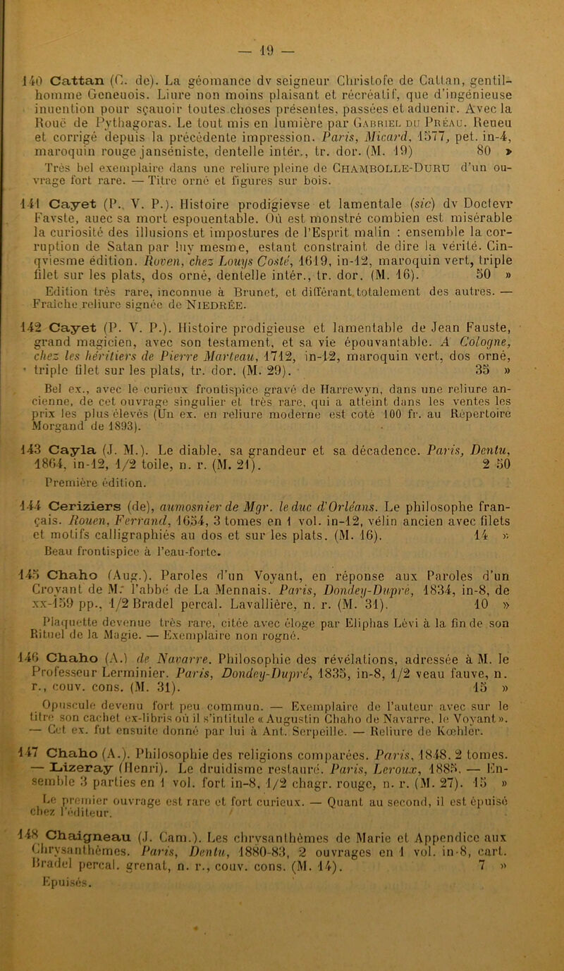 140 Cattan (C. de). La géomance dv seigneur Christofe de Catt.an, gentil- homme Geneuois. Liure non moins plaisant et récréatif, que d’ingénieuse inucntion pour sçauoir toutes choses présentes, passées et aduenir. Avec la Roué de Pythagoras. Le tout mis en lumière par Gabriel du Préau. Reueu et corrigé depuis la précédente impression. Paris, Micard, 1577, pet. in-4, maroquin rouge janséniste, dentelle intér., tr. dor. (M. 19) 80 » Très bel exemplaire dans une reliure pleine de Chambolle-Duru d’un ou- vrage fort rare. — Titre orné et figures sur bois. 141 Cayet (P.. V. P.). Histoire prodigievse et lamentale (sic) dv Doclevr Favste, auec sa mort espouentable. Où est monstré combien est misérable la curiosité des illusions et impostures de l’Esprit malin : ensemble la cor- ruption de Satan par !uy mesme, estant constraint de dire la vérité. Cin- qviesme édition. Raven, chez Lauys Costé, 1619, in-12, maroquin vert, triple filet sur les plats, dos orné, dentelle intér., tr. dor. (M. 16). 50 » Edition très rare, inconnue à Brunet, et différant totalement des autres. — Fraîche reliure signée de Niedrée. 142 Cayet (P. Y. P.). Histoire prodigieuse et lamentable de Jean Fauste, grand magicien, avec son testament, et sa vie épouvantable. A Cologne, chez les héritiers de Pierre Marteau, 1712, in-12, maroquin vert, dos orné, - triple filet sur les plats, tr. dor. (M. 29). 35 » Bel ex., avec le curieux frontispice gravé de Ilarrewyn, dans une reliure an- cienne, de cet ouvrage singulier et très rare, qui a atteint dans les ventes les prix les plus élevés (Un ex. en reliure moderne est coté 100 fr. au Répertoire Morgand de 1893). 143 Cayla (J. M.). Le diable, sa grandeur et sa décadence. Paris, Dcntu, 1864. in-12, 1/2 toile, n. r. (M. 21). 2 50 Première édition. 144 Ceriziers (de), aumosnier de Mgr. le duc d'Orléans. Le philosophe fran- çais. Rouen, Ferrand, 1654, 3 tomes en f vol. in-12, vélin ancien avec filets et motifs calligraphiés au dos et sur les plats. (M. 16). 14 « Beau frontispice à Peau-forte. 143 Chaho (Aug.). Paroles d’un Voyant, en réponse aux Paroles d’un Croyant de M: l’abbé de La Mennais. Paris, Dondey-Duprè, 1834, in-8, de xx-159 pp., 1/2 Bradel perçai. Lavallière, n. r. (M. 31). 10 » i Plaquette devenue très rare, citée avec éloge par Eliphas Lèvi à la fin de son Rituel de la Magie. — Exemplaire non rogné. 146 Chaho (A.) de Navarre. Philosophie des révélations, adressée à M. le Professeur Lerminier. Paris, Dondey-Dupré, 1835, in-8, 1/2 veau fauve, n. r., couv. cons. (M. 31). 15 » Opuscule devenu fort peu commun. — Exemplaire de l’auteur avec sur le titre 3on cachet ex-librisoù il s’intitule «Augustin Chaho de Navarre, le Voyant». — Cet ex. fut ensuite donné par lui à Ant. Scrpeille. — Reliure de Kœhler. 147 Chaho (A.). Philosophie d es religions comparées. Paris, 1848. 2 tomes. — Lizeray (Henri). Le druidisme restauré. Paris, Leroux, 1885. -— En- semble 3 parties en f vol. fort in-8, 1/2 chagr. rouge, n. r. (M. 27). 15 » Le premier ouvrage est rare et fort curieux. — Quant au second, il est épuisé chez l’éditeur. / 14X Chaigneau (J. Cam.). Les chrysanthèmes de Marie et Appendice aux Chrysanthèmes. Paris, Dentu, 1880-83, 2 ouvrages en 1 vol. in-8, cart. Bradel perçai, grenat, n. r., couv. cons. (M. 14). 7 » Epuisés.