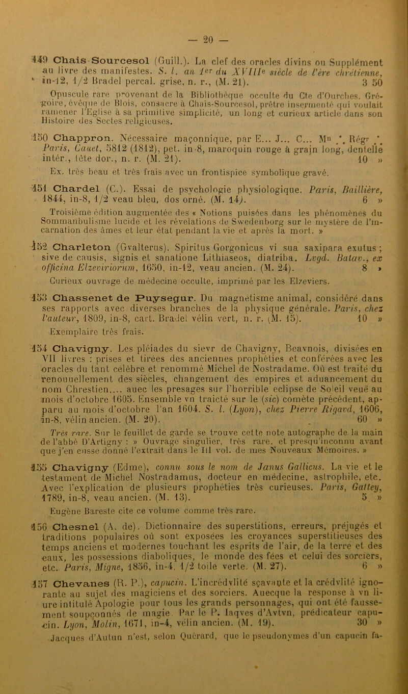 4-49 Chais Sourcesol (Guill.). La clef des oracles divins ou Supplément au livre des manifestes. S. I. an 1er du XVIII* siècle de l'ère chrétienne, ' in-J2, 1/2 Bradcl perçai, grise, n. r., (M. 21). 3 50 Opuscule rare provenant de la Bibliothèque occulte du Cfe d’Ourclies. Gré- goire, évêque de Blois, consacre à Chais-Sourcesol, prêtre insermenté qui voulait ramener 1 Eglise a sa primitive simplicité, un long et curieux arlicle dans son Histoire des Sectes religieuses. 150 Chappron. Nécessaire maçonnique, par E... J... C... M Régr Pans, Cauet, 5812 (1812), pet. in-8, maroquin rouge à grain long, dentelle intér., tète dor., n. r. (M. 21). 10 » Ex. très beau et très frais avec un frontispice symbolique gravé. 451 Chardel (C.). Essai de psychologie physiologique. Paris, Baillière, 1844, in-8, 1/2 veau bleu, dos orné. (M. 14). 6 » Troisième édition augmentée des « Notions puisées dans les phénomènes du Sommanbulisme lucide et les révélations de Swedenborg sur le mystère de l’in- carnation des âmes et leur étaL pendant la vie et après la mort. »* 152 Charleton (Gvalterus). Spiritus Gorgonicus vi sua saxipara exutus ; sive de causis, signis et sanatione Lithiaseos, diatriba. Lvgd. Balav., ex of/icina Elzevirioi'um, 1650, in-42, veau ancien. (M. 24). 8 » Curieux ouvrage de médecine occulte, imprimé par les Elzeviers. 453 Ch.assen.et de Puysegur. Du magnétisme animal, considéré dans ses rapports avec diverses branches de la physique générale. Paris, chez l'auteur, 1809, in-8, cart. BraJel vélin vert, n. r. ^M. 15). 10 » Exemplaire très frais. 454 Chavigny. Les pléiades du sievr de Chavigny, Beavnois, divisées en VII livres : prises et tirées des anciennes prophéties et conférées avpc les ■oracles du tant célèbre et renommé Michel de Nostradame. Où est traité du renouuellement des siècles, changement des empires et aduancement du nom Chrestien.... auec les présagés sur l'horrible éclipsé de Soleil veuë au mois d’octobre 1605. Ensemble vn traicté sur le (sic) comète précédent, ap- paru au mois d’octobre l’an 1604. S. I. (Lyon), chez Pierre Rigavd, 1606, in-8, vélin ancien. (M. 20). 60 » Très rare. Sur le feuillet de garde se Douve cette note autographe de la main de l’abbé D’Artigny : » Ouvrage singulier, très rare, et presqu’inconnu avant que j’en eusse donné l’extrait dans le 111 vol. de mes Nouveaux Mémoires. » 3-55 Chavigny (Edme), connu sous le nom de Janus Gallicus. La vie et le ■testament de Michel Noslradamus, docteur en médecine, aslrophile, etc. Avec l’explication de plusieurs prophéties très curieuses. Paris, Gatley, 1789, in-8, veau ancien. (M. 13). 5 » Eugène Bareste cite ce volume comme très rare. 350 Chesnel (A. de). Dictionnaire des superstitions, erreurs, préjugés et traditions populaires où sont exposées les croyances superstitieuses des temps anciens et modernes touchant les esprits de l’air, de la terre et des eaux, les possessions diaboliques, le monde des fées et celui des sorciers, etc. Paris, Migne, 1856, in-4, 1/2 toile verte. (M. 27). 6 » .457 Chevanes (H. P.), capucin. L’incrédvlité sçavapte et la crédvlité igno- rante au sujet des magiciens et des sorciers. Auecquc la response à vn li- ure intitulé Apologie pour tous les grands personnages, qui ont été fausse- ment soupçonnés de magie. Parle P. laqves d’Avtvn, prédicateur capu- dn. Lyon, Molin, 1671, in-4, vélin ancien. (M. 19). 30 » Jacques d’Autun n’est, selon Quérard, que le pseudonymes d’un capucin fa-