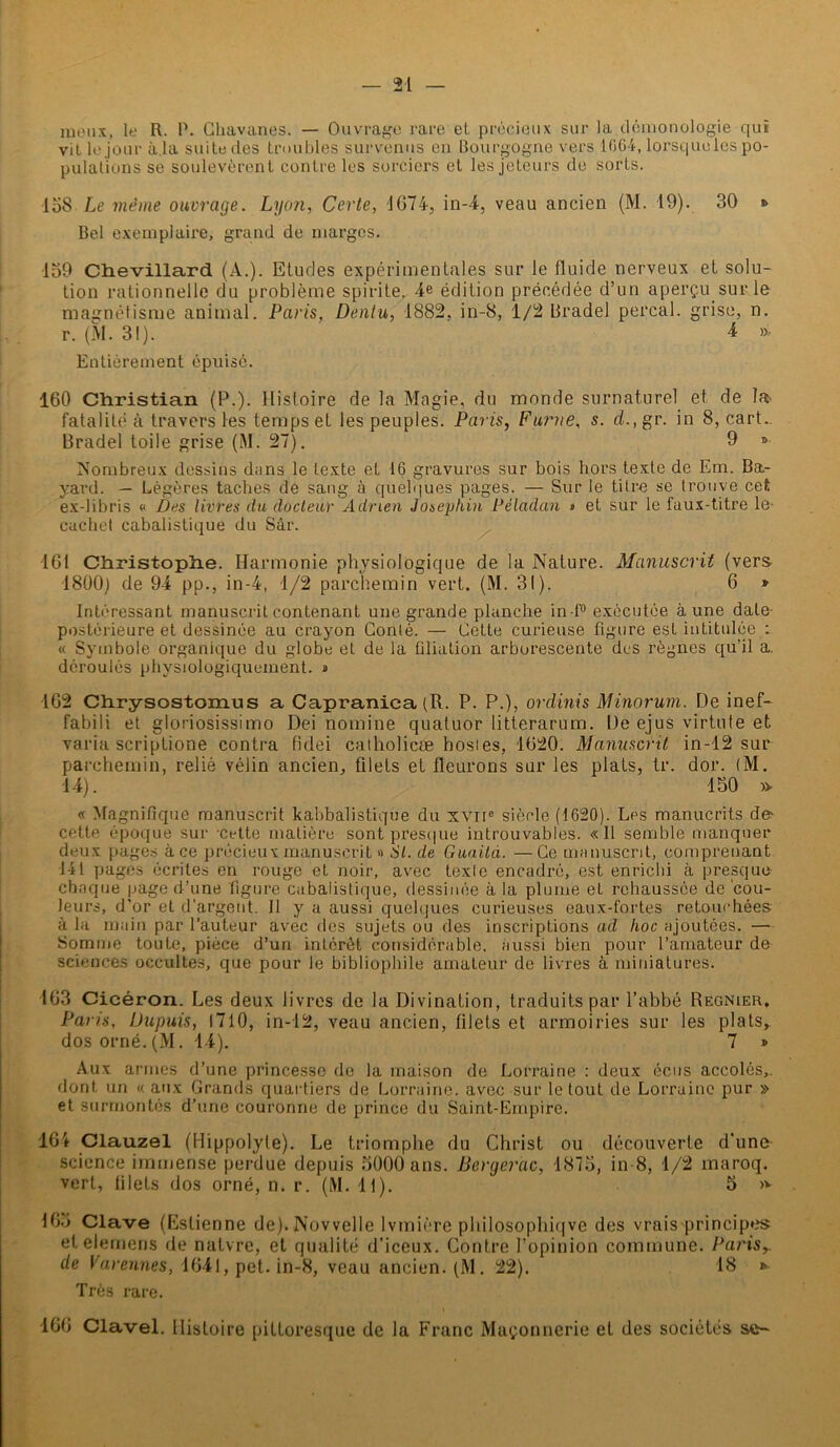 îueux, le R. P. Chavanes. — Ouvrage rare et précieux sur la démonologie qui vit le jour à.la suite des troubles survenus en Bourgogne vers 1064, lorsque les po- pulations se soulevèrent contre les sorciers et les jeteurs de sorts. 138 Le même ouvrage. Lyon, Certe, JG74, in-4, veau ancien (M. 19). 30 •> Bel exemplaire, grand de marges. 139 Chevillard (A.). Etudes expérimentales sur le fluide nerveux et solu- tion rationnelle du problème spirite. 4e édition précédée d’un aperçu sur le magnétisme animal. Paris, Dentu, 1882. in-8, 1/2 Brade] perçai, grise, n. r. (M. 31). 4 ». Entièrement épuisé. 160 Christian (P.). Histoire de la Magie, du monde surnaturel et de la. fatalité à travers les temps et les peuples. Paris, Funie, s. cl., gr. in 8, cart. Bradel toile grise (M. 27). 9 » Nombreux dessins dans le texte et 16 gravures sur bois hors texte de Em. Ba- yard. — Légères taches de sang à quelques pages. — Sur le titre se trouve cet ex-libris « Des livres du docteur Adrien Josephin Péladan « et sur le faux-titre le cachet cabalistique du Sâr. 161 Christophe. Harmonie physiologique de la Nature. Manuscrit (vers 1800) de 94 pp., in-4, 1/2 parchemin vert. (M. 31). 6 » Intéressant manuscrit contenant une grande planche in •f° exécutée aune date- postérieure et dessinée au crayon Conté. — Cette curieuse figure est intitulée : « Symbole organique du globe et de la filiation arborescente dus règnes qu’il a. déroulés physiologiquement. a 102 Chrysostomus a Capranica(R. P. P.), ordinis Minorum. De inef- fabili et gloriosissimo Dei nomine quatuor litterarum. De ejus virtute et varia scriptione contra fidei catholicæ hostes, 1620. Manuscrit in-12 sur parchemin, relié vélin ancien, filets et fleurons sur les plats, tr. dor. (M. 14). 130 » « Magnifique manuscrit kabbalistique du xvne siècle (1620). Les manucrits d& cette époque sur -cette matière sont presque introuvables. «Il semble manquer deux pages àce précieux manuscrit » SI. de Guaitd. —Ce manuscrit, comprenant 141 pages écrites en rouge et noir, avec texle encadré, est enrichi à presque chaque page d’une figure cabalistique, dessinée à la plume et rehaussée de cou- leurs, d’or et d'argent. 11 y a aussi quelques curieuses eaux-fortes retouchées à la main par l’auteur avec des sujets ou des inscriptions ad hoc ajoutées. —•- Somme toute, pièce d’un intérêt considérable, aussi bien pour l’amateur de sciences occultes, que pour le bibliophile amateur de livres à miniatures. 163 Cicéron. Les deux livres de la Divination, traduits par l’abbé Régnier. Paris, Dupuis, 1710, in-12, veau ancien, filets et armoiries sur les plats,, dos orné.(M. 14). 7 » Aux armes d’une princesse de la maison de Lorraine : deux écus accolés,, dont un « aux Grands quartiers de Lorraine, avec sur le tout de Lorraine pur » et surmontés d’une couronne de prince du Saint-Empire. 164 Clauzel (Hippolyle). Le triomphe du Christ ou découverte d'une science immense perdue depuis 3000 ans. Bergerac, 1873, in 8, 1/2 maroq. vert, filets dos orné, n. r. (M. 11). 5 »v 163 Clave (Estienne de). Novvelle lvmiére philosophiqve des vrais principes elelemens de nalvre, et qualité d’iceux. Contre l’opinion commune. Paris, (le Varennes, 1641, pet. in-8, veau ancien. (M. 22). 18 » Très rare. 166 Clavel. Histoire pittoresque de la Franc Maçonnerie et des sociétés se-