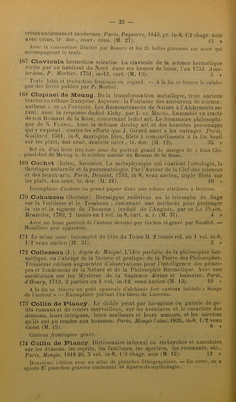ciètes anciennes et modernes. Paris, Pagnerve, 1843, gr. in-8, 1/2 cliagr. noir avec coins, tr. dor., couv. cons. (M. 27). \Yj » Avec la couverture illustré par Beauce et les 25 belles gravures sur acier nui accompagnent le texte. 107 Clavicula hermelicæ scientiæ. La clavicule de la science hermétique écrite par un habitant du Nord dans ses heures de loisir, l’an 1732. Ams- terdam, P. Mortier, 1751, in-12, cart. (M. 13). 5 , Texte latin et traduction française en regard. — A la fin se trouve le catalo- gue des livres publiés par P. Mortier. 10<S Clopinel de lVEeung. Delà transformation métalliqve, trois anciens tractez en rithme trançoise. Asçavoir : la Fontaine des amoureux de science: autheur i. de la Fontaine. Les Remonstrances de Nature à l’Alchymiste er- rant: auec la response dudict Alchy. par 1. de Meüng. Ensemble vn tracté de son Romant de la Rose, concernant ledict art. Le Sommaire philosophi- que de N. Flamkl. Auec la defense diceluy art et des honestes personages qui y vaquent : contre les effortz que J. Girard mect à les outrager. Paris, Gaillard, 1561, in-8, maroquin bleu, filets à compartiments à la Du Seuil sur les plats, dos orné, dentelle inter., tr. dor. (M. 12). 35 » Bel ex. d’un livre très rare orné du portrait grand de marges de « Iean Clo- pinel dict de Mevng », le célèbre auteur du Roman de la Rose. 169 Cochet (Jules), Savoisien. La métaphysique qui contient l'ortologie, la théologie naturelle et la pneumatologie. Par l’Auteur de la Clef des sciences et des beaux-arts. Paris, Desaint, 1753, in-8, veau ancien, triple filets sur les plats, dos orné, tr. dor. (M. 21). 10 » Exemplaire d’auteur en grand papier dans une reliure attribuée à Dérôme. 170 Cohausen (Docteur). Hermippus redivivus ou le triomphe du Sage sur la Vieillesse et le Tombeau ; contenant une méthode pour prolonger la vie et la vigueur de l’homme ; traduit de l’Angiois, par de La Place. Bruxelles, 1789, 2 tomes en 1 vol. in-8, cart. n. r. (M. 31). 4 » Avec un beau portrait de l’auteur dessiné par Cochin et gravé par Nieollet. — Mouillure peu apparente. 171 Le même ouvr. incomplet du Litre du Tome il. 2 tomes rel. en 1 vol. in-8, 1/2 veau ancien (M. 31). 3 » 172 Collesson (J.), doyen de Maigné. L’idée parfaite de la philosophie her- métique, ou l’abrégé de la théorie et pratique de la Pierre des Philosophes. Troisième édition augmentée d’observations pour l’intelligence des princi- pes et fondemens de la Nature et de la Philosophie Hermétique. Avec une méditation sur les Mystères de la Sapience divine et humaine. Paris, d’Houry, 1719, 2 parties en 1 vol. in-12, veau ancien (M. 13). 10 » A la fin se trouve un petit opuscule d’alchimie fort curieux intitulé « Songe de l’auteur » — Exemplaire portant l’ex-libris de Luserna. 173 Collin de Flancy. Le diable peint par lui-même ou galerie de pe- tits romans et de contes merveilleux, sur les aventures et le caractère des démons, leurs intrigues, leurs malheurs et leurs amours, et les services qu’ils ont pu rendre aux hommes. Paris, Mongie l'aîné, 1825, in-8, 1/2 veau violet (M. 15). 8 » Curieux frontispice gravé. „ 174 Collin de IPlancy. Dictionnaire infernal ou recherches et anecdotes sur les démons, les esprits, les fantômes, les spectres, les revenants, etc.. Paris, Mongie, 1818-26, 3 vol. in-8, 1/2 chagr. noir (M. 15). 12 » Deuxième édition avec un atlas de planches lithographiées. — En outre, on a ajouté 27 planches gravées contenant 54 figures de mythologie.