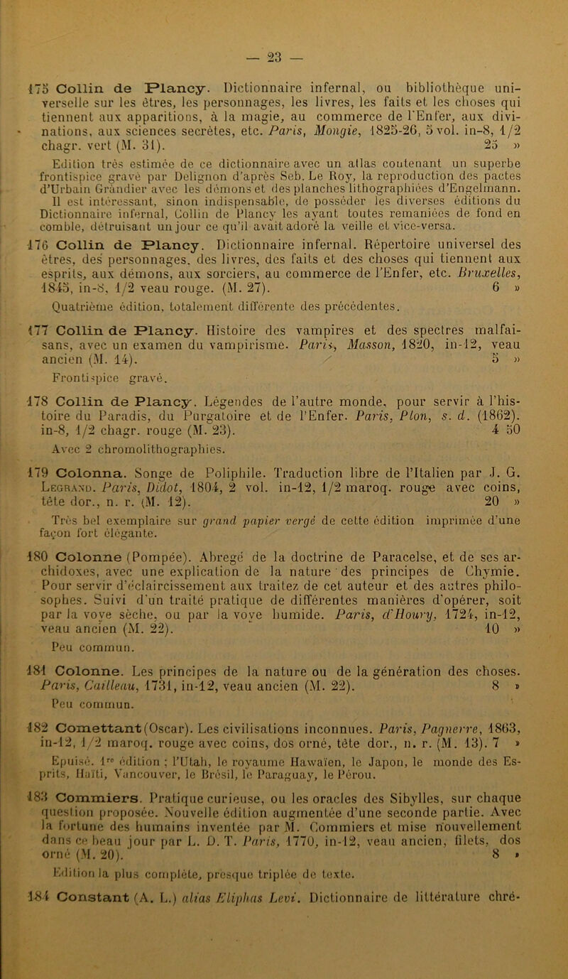 175 Collin de IPlancy. Dictionnaire infernal, ou bibliothèque uni- verselle sur les êtres, les personnages, les livres, les faits et les choses qui tiennent aux apparitions, à la magie, au commerce de l'Enfer, aux divi- nations, aux sciences secrètes, etc. Paris, Mongie, 1825-26, 5 vol. in-8, 1/2 chagr. vert (M. 31). 25 » Edition très estimée de ce dictionnaire avec un atlas contenant un superbe frontispice gravé par Delignon d’après Seb. Le Roy, la reproduction des pactes d’Urbain Gràndier avec les démons et des planches lithographiées d’Engelmann. Il est intéressant, sinon indispensable, de posséder les diverses éditions du Dictionnaire infernal, Collin de Plancy les ayant toutes remaniées de fond en comble, détruisant un jour ce qu’il avait adoré la veille et vice-versa. 176 Collin de JPlancy. Dictionnaire infernal. Répertoire universel des êtres, des personnages, des livres, des faits et des choses qui tiennent aux esprits, aux démons, aux sorciers, au commerce de l’Enfer, etc. Bruxelles, 1845, in-8, 1/2 veau rouge. (M. 27). 6 » Quatrième édition, totalement différente des précédentes. 177 Collin de Plancy. Histoire des vampires et des spectres malfai- sans, avec un examen du vampirisme. Paris, Masson, 1820, in-12, veau ancien (M. 14). / 5 » Frontispice gravé. 178 Collin de Plancy. Légendes de l’autre monde, pour servir à l’his- toire du Paradis, du Purgatoire et de l’Enfer. Paris, Plon, s. cl. (1862). in-8, 1/2 chagr. rouge (M. 23). 4 50 Avec 2 chromolithographies. 179 Colonna. Songe de Poliphile. Traduction libre de l’Italien par J. G. Legrand. Paris, Didot, 1804,2 vol. in-12, 1/2 maroq. rouge avec coins, tête dor., n. r. (M. 12). 20 » Très bel exemplaire sur grand papier vergé de cette édition imprimée d’une façon fort élégante. 180 Colonne (Pompée). Abrégé de la doctrine de Paracelse, et de ses ar- chidoxes, avec une explication de la nature des principes de Chymie. Pour servir d’éclaircissement aux traitez de cet auteur et des autres philo- sophes. Suivi d'un traité pratique de différentes manières d’opérer, soit par la vove sèche, ou par la voye humide. Paris, cl'Houry, 1724, in-12, veau ancien (M. 22). 10 » Peu commun. 181 Colonne. Les principes de la nature ou de la génération des choses. Paris, Cailleau, 1731, in-12, veau ancien (M. 22). 8 » Peu commun. 482 Comettant(Oscar). Les civilisations inconnues. Paris, Pagnerre, 1863, in-12, 1/2 maroq. rouge avec coins, dos orné, tête dor., n. r. (M. 13). 7 » Epuisé. lrc édition ; l’Utah, le royaume Hawaïen, le Japon, le monde des Es- prits, Haïti, Vancouver, le Brésil, le Paraguay, le Pérou. 483 Gommiers. Pratique curieuse, ou les oracles des Sibylles, sur chaque question proposée. Nouvelle édition augmentée d’une seconde partie. Avec la fortune des humains inventée par M. Gommiers et mise nouvellement dans ce beau jour par L. D. T. Paris, 1770, in-12, veau ancien, filets, dos orné (M. 20). 8 * Edition la plus complète, presque triplée de texte. 184 Constant (A. L.) alias Eliphas Levi. Dictionnaire de littérature chré-