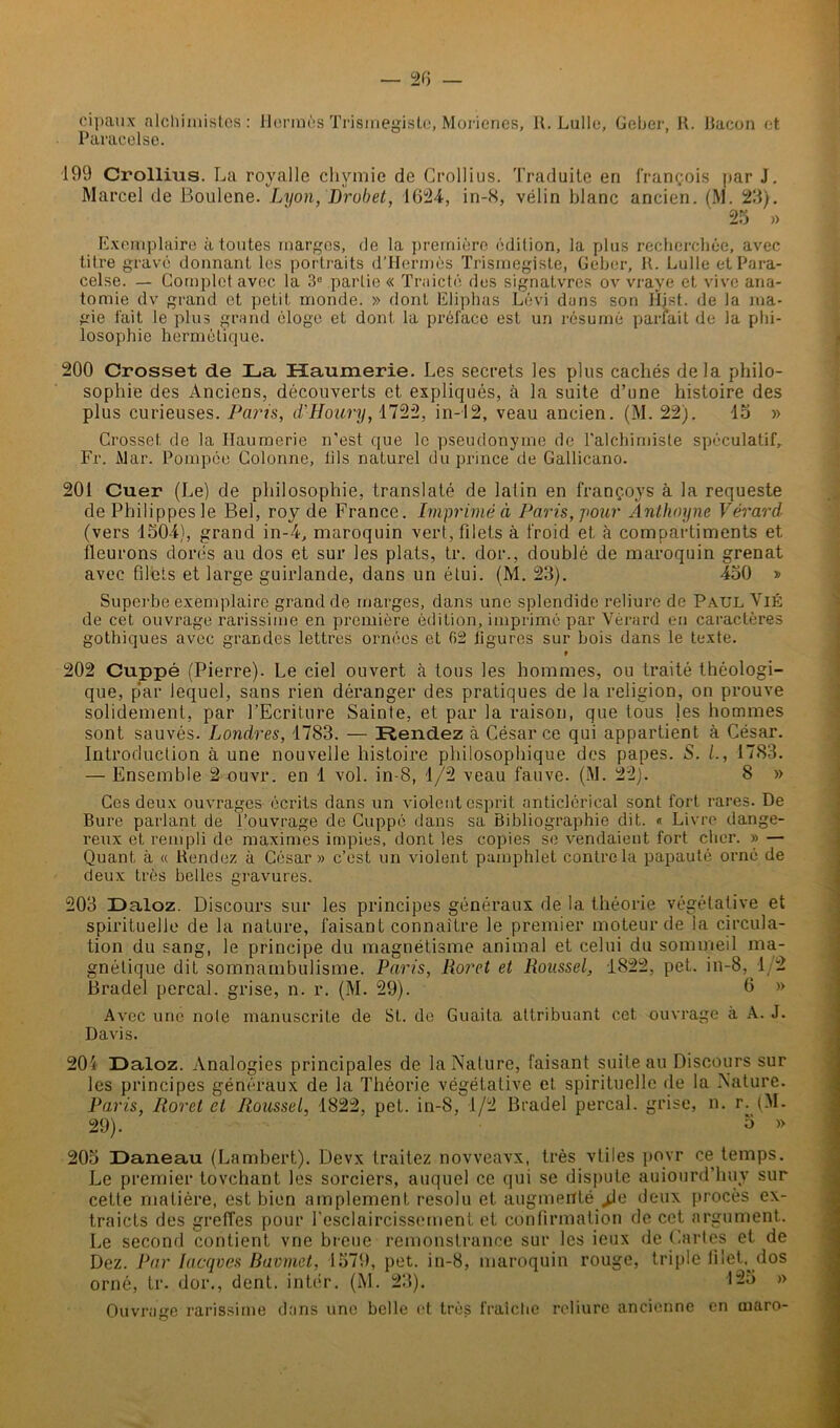 cipaux alchimistes: Hermès Trismegistc, Morienes, R. Lulle, Geber, R. Bacon et Paracelse. 199 Crollius. La royalle chymie de Crollius. Traduite en François par J. Marcel de Boulene. Lyon, Drobet, 1624, in-8, vélin blanc ancien. (M. 23). 25 » Exemplaire à toutes marges, de la première édition, la plus recherchée, avec titre gravé donnant les portraits d’Hermès Trismegiste, Geber, R. Lulle et Para- celse. — Complet avec la 3° partie « Traicté des signatvres ov vraye et vive ana- tomie dv grand et petit monde. » dont Eliphas Lévi dans son Hjst. de la ma- gie fait le plus grand éloge et dont la préface est un résumé parfait de la phi- losophie hermétique. 200 Crosset de La Haumerie. Les secrets les plus cachés delà philo- sophie des Anciens, découverts et expliqués, à la suite d’une histoire des plus curieuses. Paris, d'Houry, 1722, in-12, veau ancien. (M. 22). do » Crosset de la Haumerie n’est que le pseudonyme de l'alchimiste spéculatif, Fr. iMar. Pompée Colonne, lils naturel du prince de Gallicano. 201 Cuer (Le) de philosophie, translaté de latin en françoys à la requeste de Philippes le Bel, roy de France. Imprimé à Paris, pour Anthoyne Vérard (vers 1504), grand in-4, maroquin vert, filets à froid et à compartiments et fleurons dorés au dos et sur les plats, tr. dor., doublé de maroquin grenat avec filets et large guirlande, dans un étui. (M. 23). 450 » Superbe exemplaire grand de marges, dans une splendide reliure de Paul Vié de cet ouvrage rarissime en première édition, imprimé par Vérard en caractères gothiques avec grandes lettres ornées et 62 figures sur bois dans le texte. t 202 Cuppé (Pierre). Le ciel ouvert à tous les hommes, ou traité théologi- que, p'ar lequel, sans rien déranger des pratiques de la religion, on prouve solidement, par l’Ecriture Sainte, et par la raison, que tous les hommes sont sauvés. Londres, 1783. — Rendez à César ce qui appartient à César. Introduction à une nouvelle histoire philosophique des papes. S. /., 1783. — Ensemble 2 ouvr. en 1 vol. in-8, 1/2 veau fauve. (M. 22). 8 » Ces deux ouvrages écrits dans un violent esprit anticlérical sont fort rares. De Bure parlant de l’ouvrage de Cuppé dans sa Bibliographie dit. « Livre dange- reux et rempli de maximes impies, dont les copies se vendaient fort cher. » — Quant à « Rendez à César» c’est un violent pamphlet contrôla papauté orné de deux très belles gravures. 203 Laloz. Discours sur les principes généraux de la théorie végétative et spirituelle de la nature, faisant connaître le premier moteur de la circula- tion du sang, le principe du magnétisme animal et celui du sommeil ma- gnétique dit somnambulisme. Paris, lioret et Roussel, 1822, pet. in-8, 1 2 Bradel perçai, grise, n. r. (M. 29). 0 » Avec une noie manuscrite de St. de Guaita attribuant cet ouvrage à A. J. Davis. 204 Daloz. Analogies principales de la Nature, faisant suite au Discours sur les principes généraux de la Théorie végétative et spirituelle de la Nature. Paris, Roret et Roussel, 1822, pet. in-8, 1/2 Bradel perçai, grise, n. r. (M. 29). 3 » 205 Daneau (Lambert). Devx traitez novveavx, très vtiles povr ce temps. Le premier tovehant les sorciers, auquel ce qui se dispute auiourd'luiy sur cette matière, est bien amplement résolu et augmenté jUi deux procès ex- traits des greffes pour l’esclaircissernent et confirmation de cet argument. Le second contient vne breue remonstrance sur les ieux de Caries et de Dez. Par lacqves Buvmct, 1579, pet. in-8, maroquin rouge, triple filet, dos orné, tr. dor., dent, inter. (M. 23). 125 » Ouvrage rarissime dans une belle et très fraîche reliure ancienne en maro-