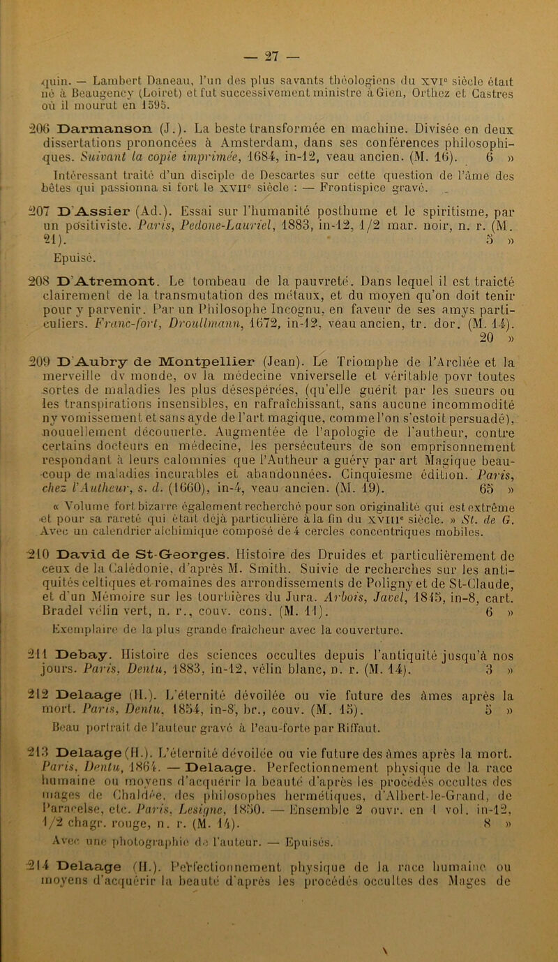 quia. — Lambert Daneau, l’un des plus savants théologiens du xvi° siècle était, né à Beaugency (Loiret) et fut successivement ministre àGien, Orthez et Castres où il mourut en 1595. 206 Darmanson (J.). La beste transformée en machine. Divisée en deux dissertations prononcées à Amsterdam, dans ses conférences philosophi- ques. Suivant la copie imprimée, 1684, in-12, veau ancien. (M. 16). 6 » Intéressant traité d’un disciple de Descartes sur cette cpiestion de l’âme des bêtes qui passionna si fort le xviic siècle : — Frontispice gravé. 207 D Assier (Ad.). Essai sur l’humanité posthume et le spiritisme, par un positiviste. Paris, Pedone-Lauriel, 1883, in-12, 1/2 mar. noir, n. r. (M. 21). 5 » Epuise. 208 D Atremont. Le tombeau de la pauvreté. Dans lequel il est traicté clairement de la transmutation des métaux, et du moyen qu’on doit tenir pour y parvenir. Par un Philosophe Incognu, en faveur de ses amys parti- culiers. Franc-fort, Droullmann, 1672, in-12, veau ancien, tr. dor. (M. 14). 20 » 209 D'Aubry de Montpellier (Jean). Le Triomphe de l’Archée et la merveille dv monde, ov la médecine vniverselle et véritable povr toutes sortes de maladies les plus désespérées, (qu’elle guérit par les sueurs ou les transpirations insensibles, en rafraîchissant, sans aucune incommodité nv vomissement et sans ayde de l’art magique, comme l’on s’estoit persuadé), nouuellemcnt découuerte. Augmentée de l’apologie de l'autbeur, contre certains docteurs en médecine, les persécuteurs de son emprisonnement respondant à leurs calomnies que l’Autheur a guérv par art Magique beau- coup de maladies incurables et abandonnées. Cinquiesme édition. Paris, chez l’Autheur, s. d. (1660), in—4, veau ancien. (M. 19). 65 » « Volume fort bizarre également recherché pour son originalité qui est extrême et pour sa rareté qui était déjà particulière à la fin du xvm° siècle. » St. de G. Avec un calendrier alchimique composé de 4 cercles concentriques mobiles. 210 David de St-G-eorges. Histoire des Druides et particulièrement de ceux de la Calédonie, d’après M. Smith. Suivie de recherches sur les anti- quités celtiques et romaines des arrondissements de Poligny et de St-CIaude, et d'un Mémoire sur les tourbières du Jura. Arbois, Javel', 1845, in-8, cart. Bradel vélin vert, n. r., couv. cons. (M. 11). 6 » Exemplaire de la plus grande fraîcheur avec la couverture. 211 Debay. Histoire des sciences occultes depuis l’antiquité jusqu’à nos jours. Paris, Dentu, 1883, in-12, vélin blanc, n. r. (M. 14). 3 » 212 Delaage (IL). L’éternité dévoilée ou vie future des âmes après la mort. Pans, Dentu. 1854, in-8, br., couv. (M. 15). 5 » Beau portrait de l’auteur gravé à l’eau-forte par Riffaut. 213 Delaage (IL). L’éternité dévoilée ou vie future des âmes après la mort. Paris, Dentu, 1864. — Delaage. Perfectionnement physique de la race humaine ou moyens d’acquérir la beauté d’après les procédés occultes des mages fie Chaldée, des philosophes hermétiques, d’Alhert-le-Grand, de Paracelse, etc. Paris, Désigné, 1850. — Ensemble 2 ouvr. en 1 vol. in-12, 1/2 chagr. rouge, n. r. (M. 44). 8 » Avec une photographie de l’auteur. — Epuisés. 214 Delaage ML). PeHectionnement physique de la race humaine ou moyens d’acquérir la beauté d'après les procédés occultes des Mages de \