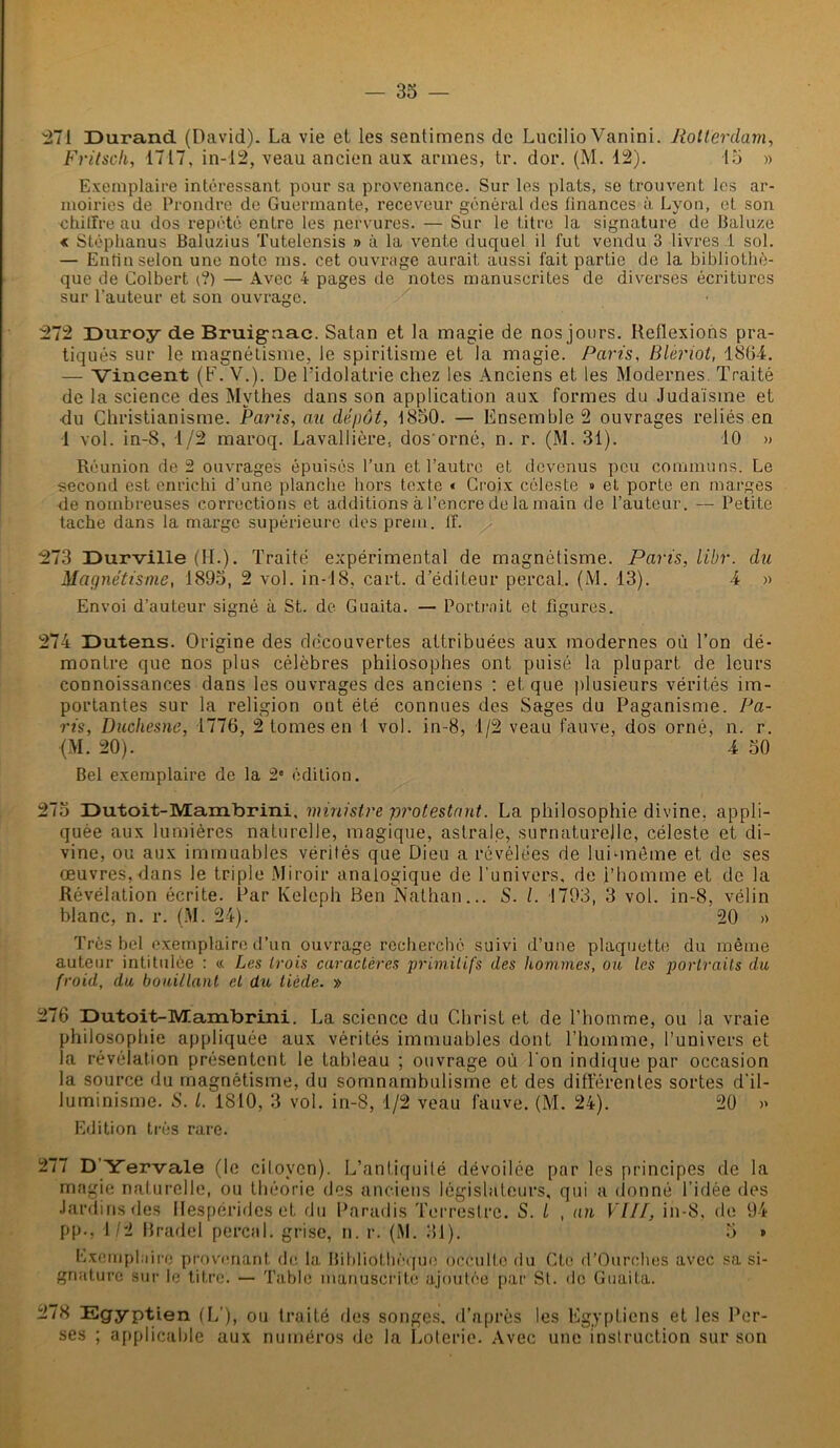 271 Durand (David). La vie et les sentimens de Lucilio Vanini. Rotterdam, Fritsch, 1717, in-12, veau ancien aux armes, tr. dor. (M. 12). 15 » Exemplaire intéressant pour sa provenance. Sur les plats, se trouvent les ar- moiries de Prondre de Guermante, receveur général des finances à Lyon, et son chiffre au dos répété entre les nervures. — Sur le titre la signature de Baluze « Stéphanus Baluzius Tutelensis » à la vente duquel il fut vendu 3 livres! sol. — Enfin selon une note ms. cet ouvrage aurait, aussi fait partie de la bibliothè- que de Colbert i?) — Avec 4 pages de notes manuscrites de diverses écritures sur l’auteur et son ouvrage. 272 Duroy de Bruigaac. Satan et la magie de nos jours. Reflexions pra- tiqués sur le magnétisme, le spiritisme et la magie. Paris, Blèriot, 1864. — Vincent (F. V.). De l’idolâtrie chez les Anciens et les Modernes Traité de la science des Mythes dans son application aux formes du Judaïsme et du Christianisme. Paris, au dépôt, 1850. — Ensemble 2 ouvrages reliés en 1 vol. in-8, 1/2 maroq. Lavallière, dos'orné, n. r. (M. 31). 10 » Réunion de 2 ouvrages épuisés l’un et l’autre et devenus peu communs. Le second est enrichi d’une planche hors texte « Croix céleste » et porte en marges de nombreuses corrections et additions à l’encre de la main de l’auteur. — Petite tache dans la marge supérieure des prem. ff. 273 Durville (H.). Traité expérimental de magnétisme. Paris, libr. du Magnétisme, 1895, 2 vol. in-18, cart. d’éditeur perçai. (M. 13). 4 » Envoi d’auteur signé à St. de Guaita. — Portrait et figures. 274 Dutens. Origine des découvertes attribuées aux modernes où l’on dé- montre que nos plus célèbres philosophes ont puisé la plupart de leurs connoissances dans les ouvrages des anciens : et que plusieurs vérités im- portantes sur la religion ont été connues des Sages du Paganisme. Pa- ris, Duohesne, 1776, 2 tomes en 1 vol. in-8, 1/2 veau fauve, dos orné, n. r. (M. 20). 4 50 Bel exemplaire de la 2* édition. 275 Dutoit-Mambrini. ministre protestant. La philosophie divine, appli- quée aux lumières naturelle, magique, astrale, surnaturelle, céleste et di- vine, ou aux immuables vérités que Dieu a révélées de lui-même et de ses œuvres, dans le triple Miroir analogique de l'univers, de l’homme et de la Révélation écrite. Par Keleph Ben Nathan... S. /. 1793, 3 vol. in-8, vélin blanc, n. r. (M. 24). 20 » Très bel exemplaire d’un ouvrage recherché suivi d’une plaquette du même auteur intitulée : « Les trois caractères primitifs des hommes, ou les portraits du froid, du bouillant et du tiède. » 276 Dutoit-Mambrini. La science du Christ et de l’homme, ou la vraie philosophie appliquée aux vérités immuables dont l’homme, l’univers et la révélation présentent le tableau ; ouvrage où l'on indique par occasion la source du magnétisme, du somnambulisme et des différentes sortes d'il- luminisme. S. L 1810, 3 vol. in-8, 1/2 veau fauve. (M. 24). 20 >> Edition très rare. 27( D Yervale (le ciloven). L’antiquité dévoilée par les principes de la magie naturelle, ou théorie des anciens législateurs, qui a donné l’idée des Jardins des Hespérides et du Paradis Terrestre. S. i , an VIH, in-8. de 94 pp., 1/2 Bradel perçai, grise, n. r. (M. 31). 5 » Exemphiire provenant de la Bibliothèque occulte du Ctc d’Ourehes avec sa si- gnature sur le titre. — Table manuscrite ajoutée par St. do Guaita. 278 Egyptien (L’), ou traité fies songes, d’après les Egyptiens et les Per- ses ; applicable aux numéros de la Loterie. Avec une instruction sur son