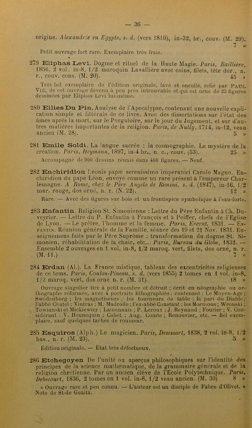 origine. Alexandrie en Egypte, s. d. (vers 1810), in-32, br., couv. (M. 29). 7 *- Petit ouvrage fort rare. Exemplaire très frais. * 279 Eli.ph.as Levi. Dogme et rituel de la Haute Magie. Paris, Baillière, ■1830, 2 vol. in-8, 1/2 maroquin Lavallière avec coins, filets, tête dor., n! r., couv. cons. (M. 20). 45 t Très bel exemplaire de l’édition originale, lavé et encollé, relié par Paul Vus, de cet ouvrage devenu à peu près introuvable et qui est orne de 23 figures dessinées par Elipbas Lévi lui-même* 280 Ellies Du Pin. Analyse de l’Apocalypse, contenant une nouvelle expli- cation simple et littérale de ce livre. Avec des dissertations sur l’état des âmes après la mort, sur le Purgatoire, sur le jour du Jugement, et sur d’au- tres matières importantes de ia religion. Paris, de Nully, 1714, in-12, veau ancien /M. 28). 5 » 281 Emile Soldi. La langue sacrée : la cosmographie. Le mystère de la création. Paris, heymann, 1897, in-4 br., n. c., couv. (33). 23 » Accompagné de 900 dessins réunis dans 400 figures. — Neuf. 282 Enchiridion Leonis papæ serenissimo imperatori Carolo Magno. En- chiridion du pape Léon, envoyé comme un rare présenta l’empereur Char- lemagne. A Rome, chez le Père Angelo de Rimini, s. d. (1847), in-16, 1/2 mar. rouge, dos orné, n. r. (N. 22). 12 » Rare. — Avec des ligures sur bois et un frontispice symbolique à l’eau-forte. 283 Enfantin. Religion St. Simonienne : Lettre du Père Enfantin à Ch. Du- veyrier. — Lettre du P. Enfantin à François et à Peiffer, chefs de l’Eglise de Lyon. — Le prêtre, l’homme et la femme. Paris, Eberat, 1831. — En- fantin. Réunion générale de la Famille, séance des 19 et 21 Nov. 1831. En- seignemens faits par le Père Suprême : transformation du dogme St. Si- monien, réhabilitation de la chair, etc... Paris, Bureau du Globe, 1832. — Ensemble 2 ouvrages en 1 vol. in-8, 1/2 maroq. vert, filets, dos orné, n. r. (M. 11.) 7 « 284 Erdan (Al.). La France mistique, tableau des excentricités religieuses de ce tems. Paris, Coulon-Pineau, s. d. (vers 1853) 2 tomes en 1 vol. in-8, 1/2 maroq. vert, dos orné n. r. (M. 31) 18 » Ouvrage singulier tiré à petit nombre et détruit ; écrit en néographie ou or- thographe réformée, avec 4 portraits lithographiés: contenant: Le Moyen-Age; Swedenborg; les magnétiseurs ; les tourneurs de table ; la part du Diable; l’abbé Cbatel ; Vintras ; M. Madrolle ; l’ex-abbé Constant ; les Mormons ; Wronski ; Towianski etMickiewicz ; Lamennais ; P. Leroux ; J. Reynaud ; Fourier ; V. Con- sidérant : V. llennequin ; Cabet ; Aug. Comte ; Renouvier, etc. — Bel exem- plaire, sauf quelques taches de rousseur. 285 Esquiros (A1 ph.) Le magicien. Paris, Desessart, 1838, 2 vol. in-8, 1/2 bas., n. r. (M. 23). 3 » Edition originale. — Etat très défectueux. / 286 Etchegoyen De l’unité ou aperçus philosophiques sur l’identité des principes de la science mathématique, de la grammaire générale et de la religion chrétienne. Par un ancien élève de l'Ecole Polytechnique. Paris, Debecourt, 1836, 2 tomes en 1 vol. in-8, 1/2 veau ancien. (M. 30) 8 » « Ouvrage rare et peu connu. — L’auteur est un disciple de Fabre d’Olivet. » Note de St-de Guaita.