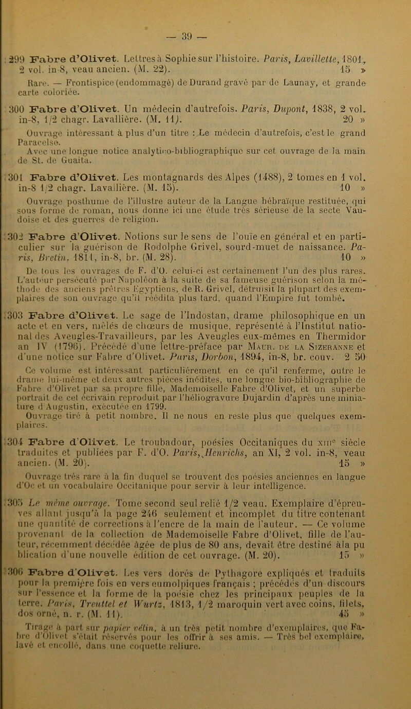 299 Fabre d’Olivet. Lettres à Sophie sur l’histoire. Paris, Lavillette, 1801 y 2 vol. in-8, veau ancien. (M. 22). 13 » Rare. — Frontispice (endommagé) de Durand gravé par de Launay, et grande carte coloriée. 300 Fabre d’Olivet. Un médecin d’autrefois. Paris, Dupont, 1838, 2 voL in-8, 1/2 chagr. Lavallière. (M. 11). 20 » Ouvrage intéressant à plus d’un titre : Le médecin d’autrefois, c’est le grand Paracelse. Avec une longue notice analytUo-bibliographiquc sur cet ouvrage de la main de St. de Guaita. 301 Fabre d’Olivet. Les montagnards des Alpes (1488), 2 tomes en 1 vol. in-8 1/2 chagr. Lavallière. (M. 15). 10 » Ouvrage posthume de l’illustre auteur de la Langue hébraïque restituée, qui sous forme de roman, nous donne ici une étude très sérieuse de la secte Vau- doise et des guerres de religion. 302 Fabre .d’Olivet. Notions sur le sens de l’ouïe en général et en parti- culier sur la guérison de Rodolphe Grivel, sourd-muet de naissance. Pa- ris, Bretin. 1811, in-8, br. (M. 28). 10 » De tous les ouvrages de F. d’O. celui-ci est certainement l’un des plus rares. L’auteur persécuté par Napoléon à la suite de sa fameuse guérison selon la mé- thode des anciens prêtres Egyptiens, de R. Grivel, détruisit la plupart des exem- plaires de son ouvrage qu’il réédita plus tard, quand l’Empire fut tombé. :303 Fabre d’Olivet. Le sage de l’Indostan, drame philosophique en un acte et en vers, mêlés de chœurs de musique, représenté à l’Institut natio- nal des Aveugles-Travailleurs, par les Aveugles eux-mêmes en Thermidor an IV (1790). Précédé d'une lettre-préface par Maur. ne la Sizeranne et d’une notice sur Fabre d’Olivet. Paris, Dorbon, 1894, in-8, br. couv. 2 50 Go volume est intéressant particuliérement en ce qu’il renferme, outre le drame lui-même et deux autres pièces inédites, une longue bio-bibliographie de Fabre d’Olivet par sa propre fille, Mademoiselle Fabre d’Olivet, et un superbe portrait de cet écrivain reproduit par l’héliogravure Dujardin d’après une minia- ture d Augustin, exécutée en 1799. Ouvrage tiré à petit nombre. Il ne nous en reste plus que quelques exem- plaires. 304 Fabre d’Olivet. Le troubadour, poésies Occitaniques du xm° siècle traduites et publiées par F. d’O. Paris, JPènrichs, an XI, 2 vol. in-8, veau ancien. (.M. 20). 15 » Ouvrage très rare à la fin duquel se trouvent, des poésies anciennes en langue- d’Oc et un vocabulaire Occitanique pour servir à leur intelligence. 305 La môme ouvrage. Tome second seul relié 1/2 veau. Exemplaire d’épreu- ves allant jusqu’à la page 246 seulement et incomplet du titre contenant une quantité de corrections à l’encre de la main de l’auteur. — Ce volume provenant de la collection de Mademoiselle Fabre d’Olivet, tille de l’au- teur, récemment décédée âgée de plus de 80 ans, devait être destiné àla pu bliçation d’une nouvelle édition de cet ouvrage. (M. 20). 15 » 306 Fabre d’Olivet. Les vers dorés de Pythagore expliqués et traduits pour la première fois en vers cumolpiques français ; précédés d’un discours sur l’essence et la forme de la poésie chez les principaux peuples de la terre. Paris, Trcullel et Wurtz, 1813, 1/2 maroquin vert avec coins, lilels, dos orné, n. r. (M. 41). ’ 45 » Tirage à part sur papier vélin, à un très petit nombre d’exemplaires, que Fa- bre d’Olivet s’était réservés pour les offrir à scs amis. — Très bel exemplaire, lavé et encollé, dans une coquette reliure.