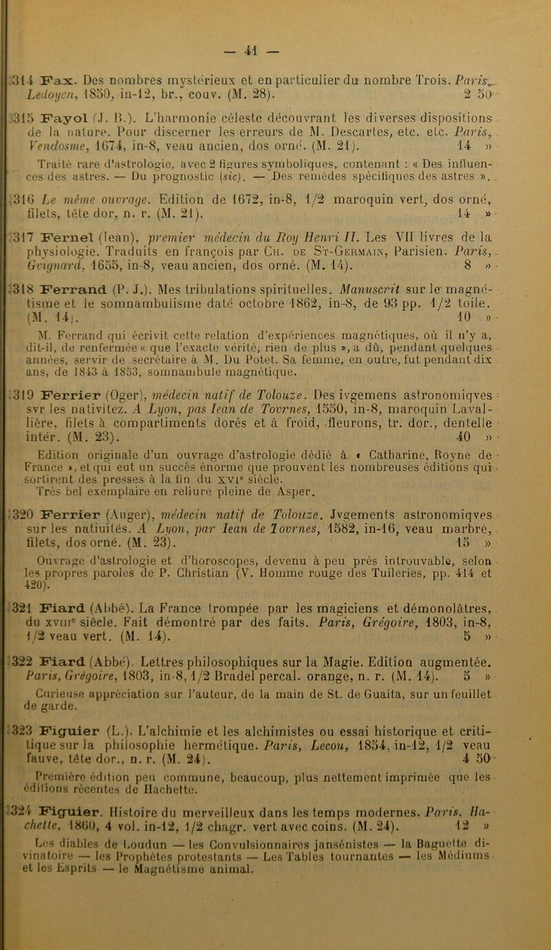 314 Fax. Des nombres mystérieux et en particulier du nombre Trois. Paris,, Ledoyen, 1850, in-12, br., eouv. (M. 28). 2 50 315 Fayol (J. !>.). L’harmonie céleste découvrant les diverses dispositions de la nature. Pour discerner les erreurs de M. Descartes, etc. etc. Paris, Vendosme, 1674, in-8, veau ancien, dos orné. (M. 21). 14 » Traité rare d’astrologie, avec 2 figures symboliques, contenant : « Des influen- ces des astres. — Du prognostic (sic). — Des remèdes spécifiques des astres ». ,316 Le même ouvrage. Edition de 1672, in-8, 1/2 maroquin vert, dos orné, filets, tête dor, n. r. (M. 21). 14 » 317 Fernel (lean), premier médecin du Roy Henri TT. Les VU livres de la physiologie. Traduits en François par Ch. de S't-Germain, Parisien. Paris, Grignard, 1655, in 8, veau ancien, dos orné. (M. 14). 8 » .318 Ferrand (P. J.). Mes tribulations spirituelles. Manuscrit sur tisme et le somnambulisme daté octobre 1862, in-8, de 93 pp. (M. 14). le- magné- 1 /2 toile. 10 » M. Ferrand qui éci’ivit cette relation d’expériences magnétiques, où il n’y a, dit-il, de renfermée « que l’exacte vérité, rien de plus », a dû, pendant quelques années, servir de secrétaire à M. Du Potet. Sa femme, en outre, fut pendant dix ans, de 1843 à 18a3, somnambule magnétique. 319 Ferrier (Oger), médecin natif de Tolouze. Des ivgemens astronomiqves svr les nativitez. A Lyon, pas lean de Tournes, 1550, in-8, maroquin Laval- lière, filets à compartiments dorés et à froid, fleurons, tr. dor., dentelle intër. (M. 23). 40 » Edition originale d’un ouvrage d’astrologie dédié à * Catliarine, Royne de France >, et qui eut un succès énorme que prouvent les nombreuses éditions qui sortirent des presses à la lin du xvi° siècle. Très bel exemplaire en reliure pleine de Asper. 320 Ferrier (Auger), médecin natif de Tolouze. Jvgements astronomiqves sur les natiuités. A Lyon, par lean de Tournes, 1582, in-16, veau marbré, filets, dos orné. (M. 23). 15 » Ouvrage d’astrologie et d’horoscopes, devenu à peu près introuvable, selon les propres paroles de P. Christian (V. Homme rouge des Tuileries, pp. 414 et 420). 321 Fiard (Abbé). La France trompée par les magiciens et démonolàtres, du xviii0 siècle. Fait démontré par des faits. Paris, Grégoire, 1803, in-8, 1/2 veau vert. (M. 14). 5 » 322 Fiard (Abbé). Lettres philosophiques sur la Magie. Edition augmentée. Pans, Grégoire, 1803, in-8,1/2 Bradel perçai, orange, n. r. (M. 14). 5 » Curieuse appréciation sur l’auteur, de la main de St. de Guaita, sur un feuillet de garde. 323 Figuier (L.). L’alchimie et les alchimistes ou essai historique et criti- liquesurla philosophie hermétique. Paris, Lecou, 1854, in-12, 1/2 veau fauve, tête dor., n. r. (M. 24). 4 50 Première édition peu commune, beaucoup, plus nettement imprimée que les éditions récentes de Hachette. 324 Figuier. Histoire du merveilleux dans les temps modernes. Paris, Ha- chette, 1860, 4 vol. in-12, 1/2 chagr. vert avec coins. (M. 24). 12 » Les diables de Loudun —les Convulsionnaires jansénistes — la Baguette di- vinatoire — les Prophètes protestants — Les Tables tournantes — les Médiums et les Esprits — le Magnétisme animal.