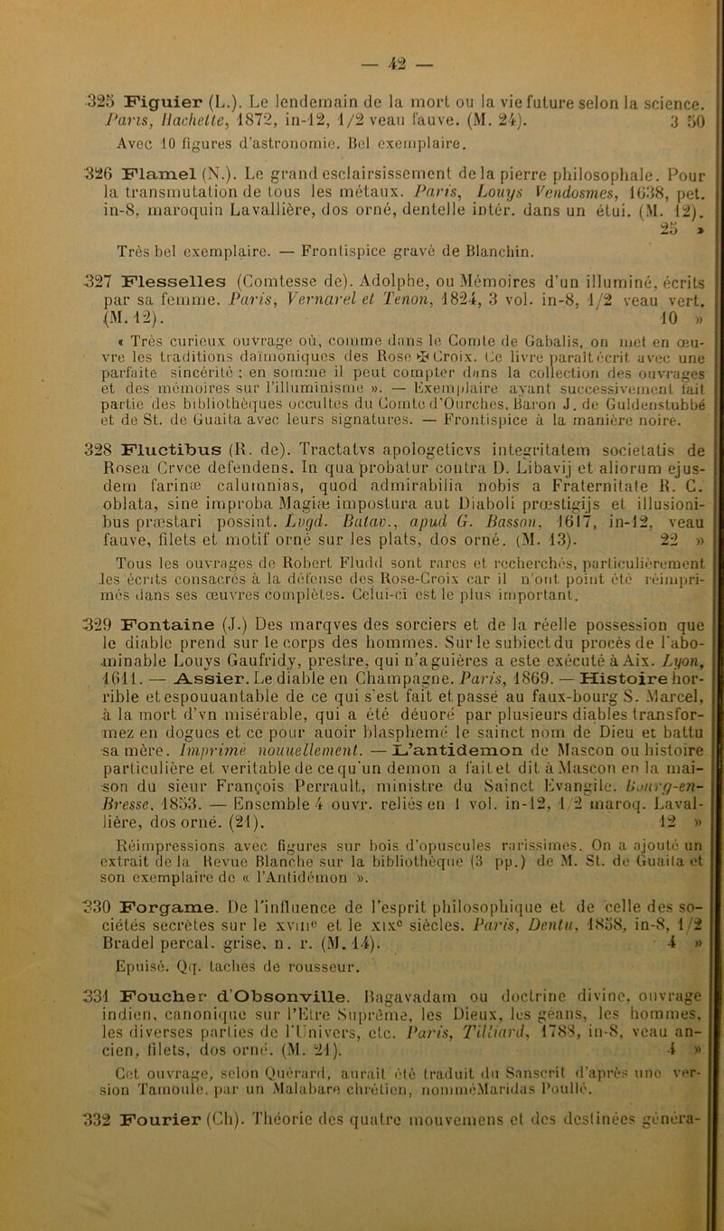 325 Figuier (L.). Le lendemain de la mort ou la viefulure selon la science. Pans, Hachette, 1872, in-12, 1/2 veau fauve. (M. 24). 3 50 Avec 10 figures d’astronomie. Bel exemplaire. 326 Flamel (N.). Le grand esclairsissement de la pierre philosophale. Pour la transmutation de tous les métaux. Parts, Louys Vendosmes, 1638, pet. in-8, maroquin Lavallière, dos orné, dentelle inter, dans un étui. (M. 12). 25 » Très bel exemplaire. — Frontispice gravé de Blanchin. ■327 Flesselles (Comtesse de). Adolphe, ou Mémoires d’un illuminé, écrits par sa femme. Paris, Vernarel et Tenon, 4824, 3 vol. in-8, 4/2 veau vert. (M. 42). ' 40 » « Très curieux ouvrage où, comme dnns le Comte de Gabalis, on met en œu- j vre les traditions daïmoniques des Rose-Croix. Ce livre paraitécrit avec une parfaite sincérité ; en somme il peut compter dnns la collection des ouvrages et des mémoires sur l’illuminisme ». — Exemplaire ayant successivement lait partie des bibliothèques occultes du Comte d’Ourches, Baron J. de Guldenstubbé et de St. de Guaita avec leurs signatures. — Frontispice à la manière noire. 328 Fluctibus (R. de). Tractatvs apologeticvs integritatem societatis de ; Rosea Crvce defendens. In quaprobalur contra D. Libavij et aliorum ejus- dem farina; calumnias, quod admirabilia nobis a Fraternitate R. C. oblata, sine improba Magiæ impostura aut Uiaboli prœstigijs et illusioni- bus præstari possint. Lvgd. Balav., apud G. Basson, 1617, in-12, veau fauve, filets et motif orné sur les plats, dos orné. (M. 43). 22 » Tous les ouvrages de Robert Fludd sont rares et recherchés, particulièrement les écrits consacrés à la défense des Rose-Croix car il n’ont, point été réimpri- I mes dans ses œuvres complètes. Celui-ci est le plus important. 329 Fontaine (J.) Des marqves des sorciers et de la réelle possession que le diable prend sur le corps des hommes. Sur le subiectdu procès de l'abo- •minable Louys Gaufridy, prestre, qui n’aguières a este exécuté à Aix. Lyon, 4641. — _A.ssier.Le diable en Champagne. Paris, 1869. — Histoire hor- j rible et espouuantable de ce qui s'est fait et passé au faux-bourg S. Marcel, à la mort d’vn misérable, qui a été déuoré par plusieurs diables transfor- mez en dogues et ce pour auoir blasphémé le sainct nom de Dieu et battu ■sa mère, imprimé nouuellement. —L’antidemon de Mascon ou histoire particulière et véritable de ce qu'un démon a l'ait et dit à Mascon en la mai- son du sieur François Perrault, ministre du Sainct Evangile, bjury-en- Bresse, 1853. — Ensemble 4 ouvr. reliés en 1 vol. in-12, 1 2 tnaroq. Laval- lière, dos orné. (21). 12 » Réimpressions avec figures sur bois d’opuscules rarissimes. On a ajouté un extrait delà Revue Blanche sur la bibliothèque (3 pp.) de M. St. de Guaita et j son exemplaire de « l’Antidèmon ». 330 Forgame. De l'influence de l’esprit philosophique et de celle des so- ciétés secrètes sur le xvm« et le xix° siècles. Paris, ûentu, 4858, in-8, 12 Bradel perçai, grise, n. r. (M. 44). 4 » Epuisé. Qq. taches de rousseur. 331 Foucher d’Obsonville. Bagavadam ou doctrine divine, ouvrage indien, canonique sur l’Etre Suprême, les Dieux, les géans, les hommes, les diverses parties de l’Univers, etc. Paris, TUliard, 1788, in-8, veau an- cien, filets, dos orné. (M. 24). 4 » Cet ouvrage, selon Quérard, aurait été traduit du Sanscrit d’après une ver- sion Tamoule, par un Malabare chrétien, nommé.Maridas Poullé. 332 Fourier (Ch). Théorie des quatre mouvemens et des destinées généra-
