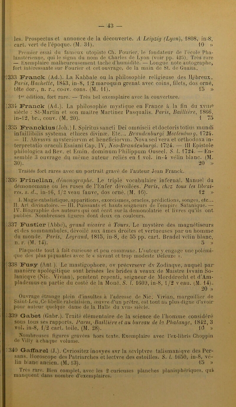 les. Prospectus et annonce de la découverte. A Leipzig (Lyon), 1808, in-8, cart. vert de l'époque. (M. 31). 10 » Premier essai du fameux utopiste Ch. Fourier, le fondateur de l’école Pha- lanstérienne, qui le signa du nom de Charles de Lyon (voir pp. 42o). Très rare — exemplaire malheureusement taché d’humidité. — Longue note autographe, fort intéressante sur Fourier et cet ouvrage, de la main de St. de Guaila. 333 Franck (Ad.). La Kabbale ou la philosophie religieuse des Hpbreux. Paris, Hachette, 1843, in-8, 1/2 maroquin grenat avec coins, filets, dos orné, . tête dor., n. r., conv. cons. (M. 11). 15 » 1er édition, fort rare. — Très bel exemplaire avec la couverture. 334 Franck (Ad.). La philosophie mystique en France à la fin du xvmc siècle : St-Martin et son maître Martinez Pasquaîis. Paris, Baillière, 1866, in—12, br., couv. (M. 20). 1 75 335 Franckius (Joh.) I. Spiritus sancti Dei omniscii etdoctoris totius mundi infaillibilis svstema ethices divinæ. Etc... Brandenburgi Meclenbmg, 1724. — IL Abyssvs mvsleriorvm et beneficiorvm. Novased vera et orthodoxa in- terpretatio oraculi Esaiani Cap. IV, Neo-Brandenburgi. 1724. — III Epistole philologica ad Rev. et Émin. dominum Philippum Ouseel. S. I. 1724. — En- semble 3 ouvrage du même auteur reliés en 1 vol. in-4 vélin blanc. (M. 30). 20 )>• Traités fort rares avec un portrait gravé de l’auteur Jean Franck. ■'336 Frinellan, démonographe. Le triple vocabulaire infernal. Manuel du démonomane ou les ruses de l'Enfer dévoilées. Paris, chez tous les librai- res. s. d.. in-16, 1/2 veau fauve, dos orné. (M. 16). 12 »• I. Magie cabalistique, apparitions, exorcismes, oracles, prédictions, songes, etc... II. Art divinatoire. — III. Puissants et hauts seigneurs de l’empire Satanique.— IV. Biographie des auteurs qui ont écrit sur la demonolatrie et livres qu’ils ont publiés. Nombreuses figures dont deux en couleurs. 337 Fustier (Abbé), grand vicaire à Tours. Le mystère des magnétiseurs et des somnambules, dévoilé aux âmes droites et vertueuses par un homme du monde. Paris, Legrand, 1815. in-8, de 55 pp. cart. Bradel vélin blanc, n. r. (M. 14). ' 5 » Plaquette tout à fait curieuse et. peu commune. L’auteur y engage une polémi- que des plus piquantes avec le « savant et trop modeste ifeleuze ». 338 Fusy (Ant ). Le inastigophore, ov précvrsevr dv Zodiaqve, auquel par- manière apologitique sont brisées les brides à veaux de Maistre Ivvain So- lanicqve (Nie. Vivian), penitent repenti, seigneur de Morddrecht et d’Am- plademusen partie du costé de la Moue. S. I. 1609, in-8, 1/2 veau. (M. 14).- 20 » Ouvrage étrange plein d’insultes à l’adresse de Nie. Vivian, marguillier de Saint-Leu .Ce libelle rabelaisien, œuvre d’un prêtre, est tout au plus digne d’avoir pour auteur quelque dame de la Halle du xvm siècle. 339 Gabet (Gabr.). Traité élémentaire de la science de l'homme considéré sous tous ses rapports. Pans, Baillière et au bureau de la Phalange, 1842, 3 vol. in-8, 4/2 cart. toile. (M. 28). 10 » Nombreuses figures gravées hors texte. Exemplaire avec l’ex-libris Choppin de Villy à chaque volume. 340 Gaffarel (J.). Cvriositcz inovyes svr la scvlplvre talismaniqve des Per- sans. Horoscope des Patriarches et lectvre des estoilles. S. I. 1650, in-8, vé- lin blanc ancien. (M. 13). , 15 » Très rare. Bien complet, avec les 2 curieuses planches planisphériques, quii manquent, dans nombre d’exemplaires.
