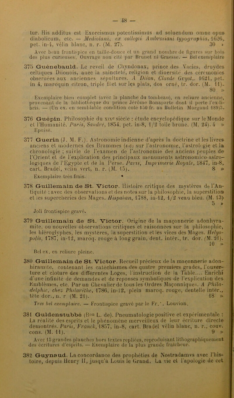 — -18 tur. Mis additus est Exorcismus potentissimus ad soluendum omne opus- diabolicum, etc. — Mediolanï, ex collegii Ambrosiani typa y raphia, 1626, pet. in-4, vélin blanc, n. r. (M. 27). 30 » Avec beau frontispice en taille-douce et un grand nombre de figures sur bois des plus curieuses. Ouvrage non cité par Brunet ni Graesse. — Bol exemplaire 375 Guénebauld. Le reveil de Chyndonax, prince des Vacies, druvdes celtiques Diionois, auec la sainclelé, religion et diuersité des cérémonies obseruées aux anciennes sépultures. A Diion, Clavde Gvyot,. 4621, pet. in 4, maroquin citron, triple filet sur les plats, dos orné, tr. dor. (M. 41). 80 »• Exemplaire bien complet (avec la planche du tombeau), en reliure ancienne, provenant de la bibliothèque du prince Jérôme Bonaparte dont il porte l’ex-li- bris. — (Un ex. en semblable condition coté 150 fr. au Bulletin Morgand 489)3^ 376 Gfuépin. Philosophie du xixe siècle : étude encyclopédique sur le Monde et l’Humanité. Paris, Sandre, 1854. pet. in-8, 1/2 toile brune. (M. 24). 4 » Epuisé. 377 Guérin (J. M. F.). Astronomie indienne d’après la doctrine et les livres anciens et modernes des Brammes (s/c) sur l’astronomie, l’astrologie et la chronologie ; suivie de l’examen de l’astronomie des anciens peuples de l’Orient et de l'explication des principaux monuments astronomico astro- logiques de l’Egypte et de la Perse. Pans, Imprimerie Royale, 1847, in-8, cari. Brade!, vélin vert, n. r. (M. 15). 8 » Exemplaire très frais. • 378 Guillemain de St. Victor. Histoire critique des mystères de l’An- tiquité : avec des observations et des notes sur la philosophie, la superstition et les supercheries des Mages. Uispahan 1788, in-12, 1/2 veau bleu. (M. 13> o » Joli frontispice gravé. 379 Guillemain de St. Victor. Origine de la maçonnerie adonhvra- mite. ou nouvelles observations critiques et raisonnées sur la philosophie, les hiéroglyphes, les mystères, la superstition elles vices des Mages. Helyo- polis, 4787, in-42, maroq. rouge à long grain, dent, intér., tr. dor. (M. 34). 10 » Bel ex. en reliure pleine. 380 Guillemain de St. Victor. Recueil précieux de la maçonnerie adon- hiramile, contenant les catéchismes des quatre premiers grades, l’ouver- ture et clôture des différentes Loges, l'instruction de la Table.... Enrichi d’une infinité de demandes et de réponses symboliques de l’explication des Emblèmes, etc. Par un Chevalier de tous les Ordres Maçonniques. .4 Phila- delphie, cher, Philaréthe, 4786, in-12, plein maroq. rouge, dentelle intér., tète dor., n. r (M. 24). 48 » Très bel exemplaire. — Frontispice gravé parle Fr.‘. Louvion. 381 Guldenstubbé (Bon l. de). Pneumatologie positive et expérimentale : La réalité des esprits et le phénomène merveilleux de leur écriture directe démontrés. Paris, F ranci.-, 4857, in-8, cart. Braoel vélin blanc, n. r., couv. cons. (M. 44). 9 »• Avec 45 grandes planches hors textes repliées, reproduisant lithographiquemeni des écritures d’esprits. — Exemplaire de la plus grande fraîcheur. 382 Guynaud. La concordance des prophéties de Nostradamvs avec l’his- toire, depuis Henry II, jusqu’à Louis le Grand. La vie et l’apologie de cet