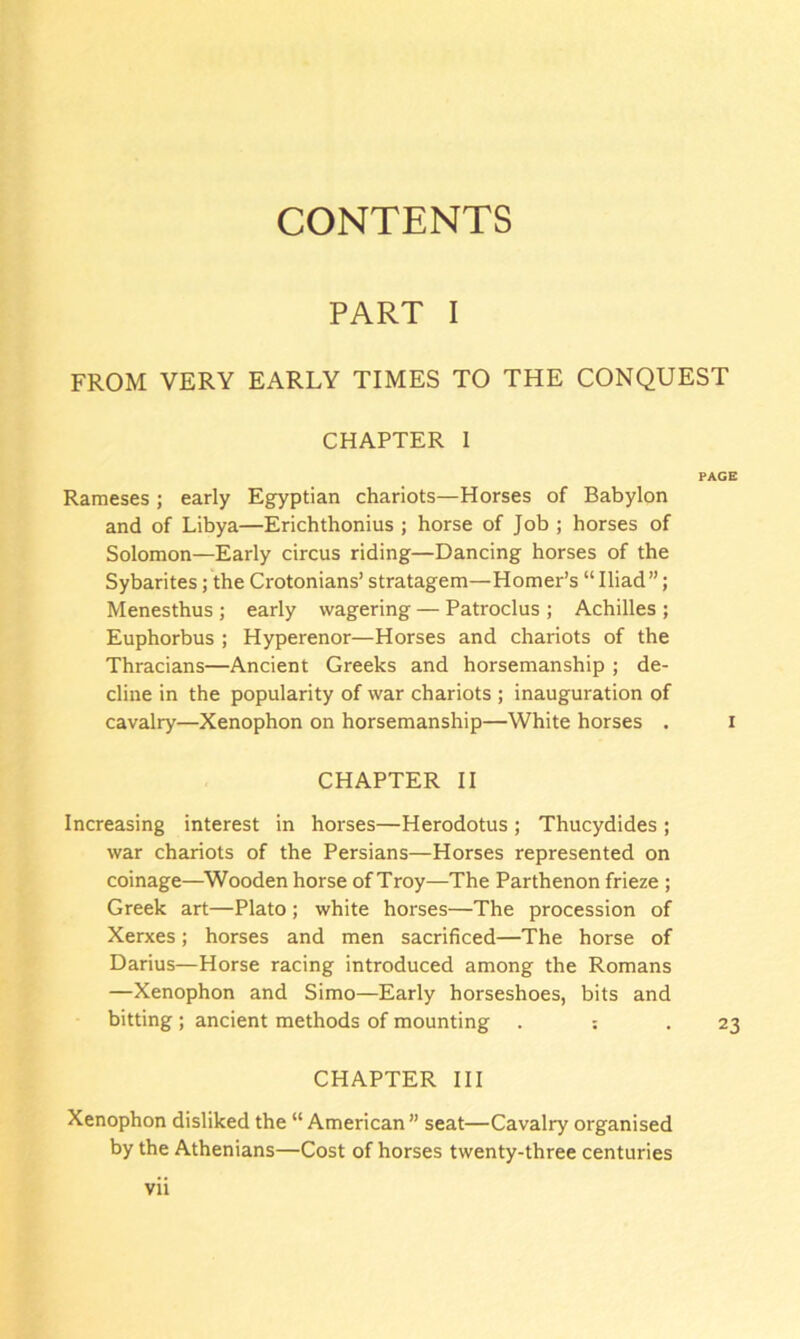 CONTENTS PART I FROM VERY EARLY TIMES TO THE CONQUEST CHAPTER I PAGE Rameses ; early Egyptian chariots—Horses of Babylon and of Libya—Erichthonius ; horse of Job ; horses of Solomon—Early circus riding—Dancing horses of the Sybarites; the Crotonians’ stratagem—Homer’s “ Iliad ”; Menesthus ; early wagering — Patroclus ; Achilles ; Euphorbus ; Hyperenor—Horses and chariots of the Thracians—Ancient Greeks and horsemanship ; de- cline in the popularity of war chariots ; inauguration of cavalry—Xenophon on horsemanship—White horses . i CHAPTER II Increasing interest in horses—Herodotus; Thucydides ; war chariots of the Persians—Horses represented on coinage—Wooden horse of Troy—The Parthenon frieze ; Greek art—Plato ; white horses—The procession of Xerxes; horses and men sacrificed—The horse of Darius—Horse racing introduced among the Romans —Xenophon and Simo—Early horseshoes, bits and bitting ; ancient methods of mounting . : .23 CHAPTER III Xenophon disliked the “ American ” seat—Cavalry organised by the Athenians—Cost of horses twenty-three centuries