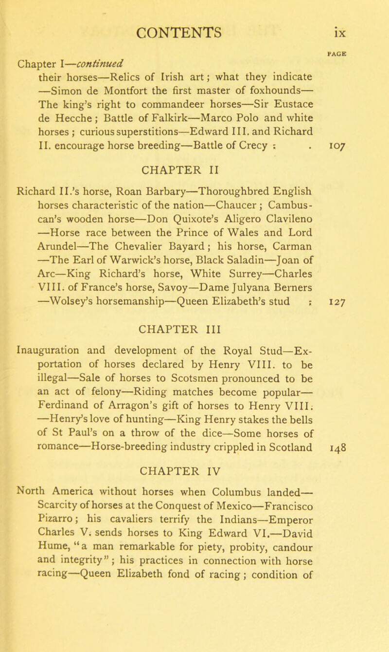 PAGE Chapter I—continued their horses—Relics of Irish art; what they indicate —Simon de Montfort the first master of foxhounds— The king’s right to commandeer horses—Sir Eustace de Hecche; Battle of Falkirk—Marco Polo and white horses ; curious superstitions—Edward III. and Richard II. encourage horse breeding—Battle of Crecy : .107 CHAPTER II Richard II.’s horse, Roan Barbary—Thoroughbred English horses characteristic of the nation—Chaucer; Cambus- can’s wooden horse—Don Quixote’s Aligero Clavileno —Horse race between the Prince of Wales and Lord Arundel—The Chevalier Bayard; his horse, Carman —The Earl of Warwick’s horse, Black Saladin—Joan of Arc—King Richard’s horse, White Surrey—Charles VIII. of France’s horse, Savoy—Dame Julyana Berners —Wolsey’s horsemanship—Queen Elizabeth’s stud ; 127 CHAPTER III Inauguration and development of the Royal Stud—Ex- portation of horses declared by Henry VIII. to be illegal—Sale of horses to Scotsmen pronounced to be an act of felony—Riding matches become popular— Ferdinand of Arragon’s gift of horses to Henry VIII. —Henry’s love of hunting—King Henry stakes the bells of St Paul’s on a throw of the dice—Some horses of romance—Horse-breeding industry crippled in Scotland 148 CHAPTER IV North America without horses when Columbus landed— Scarcity of horses at the Conquest of Mexico—Francisco Pizarro; his cavaliers terrify the Indians—Emperor Charles V. sends horses to King Edward VI.—David Hume, “ a man remarkable for piety, probity, candour and integrity”; his practices in connection with horse racing—Queen Elizabeth fond of racing; condition of