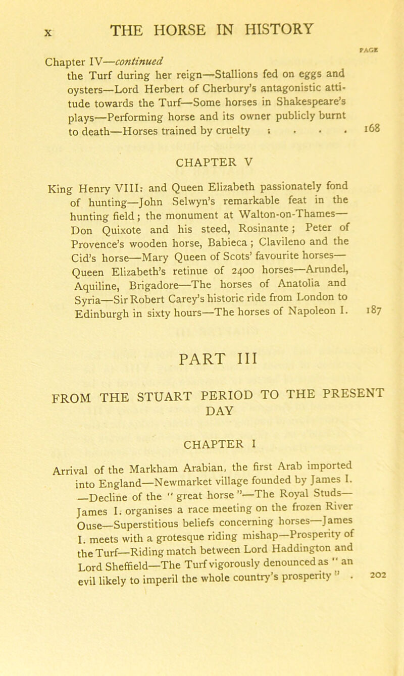 PAGE Chapter IV—continued the Turf during her reign—Stallions fed on eggs and oysters—Lord Herbert of Cherbury’s antagonistic atti- tude towards the Turf—Some horses in Shakespeare’s plays—Performing horse and its owner publicly burnt to death—Horses trained by cruelty ; . • .168 CHAPTER V King Henry VIII: and Queen Elizabeth passionately fond of hunting—John Selwyn’s remarkable feat in the hunting field; the monument at Walton-on-Thames— Don Quixote and his steed, Rosinante; Peter of Provence’s wooden horse, Babieca ; Clavileno and the Cid’s horse—Mary Queen of Scots’ favourite horses— Queen Elizabeth’s retinue of 2400 horses—Arundel, Aquiline, Brigadore—The horses of Anatolia and Syria—Sir Robert Carey’s historic ride from London to Edinburgh in sixty hours—The horses of Napoleon I. 187 PART III FROM THE STUART PERIOD TO THE PRESENT DAY CHAPTER I Arrival of the Markham Arabian, the first Arab imported into England—Newmarket village founded by James I. Decline of the “ great horse ”—The Royal Studs James I. organises a race meeting on the frozen River Ouse—Superstitious beliefs concerning horses James I. meets with a grotesque riding mishap Prospeiity of the Turf—Riding match between Lord Haddington and Lord Sheffield—The Turf vigorously denounced as an evil likely to imperil the whole country’s prosperity 202