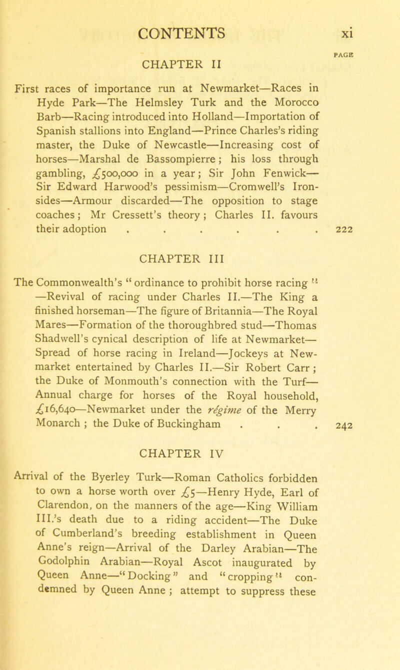 PAGE CHAPTER II First races of importance run at Newmarket—Races in Hyde Park—The Helmsley Turk and the Morocco Barb—Racing introduced into Holland—Importation of Spanish stallions into England—Prince Charles’s riding master, the Duke of Newcastle—Increasing cost of horses—Marshal de Bassompierre; his loss through gambling, .£500,000 in a year; Sir John Fenwick— Sir Edward Harwood’s pessimism—Cromwell’s Iron- sides—Armour discarded—The opposition to stage coaches; Mr Cressett’s theory; Charles II. favours their adoption ...... 222 CHAPTER III The Commonwealth’s “ ordinance to prohibit horse racing —Revival of racing under Charles II.—The King a finished horseman—The figure of Britannia—The Royal Mares—Formation of the thoroughbred stud—Thomas Shad well’s cynical description of life at Newmarket— Spread of horse racing in Ireland—Jockeys at New- market entertained by Charles II.—Sir Robert Carr; the Duke of Monmouth’s connection with the Turf— Annual charge for horses of the Royal household, ,£16,640—Newmarket under the regime of the Merry Monarch; the Duke of Buckingham . . . 242 CHAPTER IV Arrival of the Byerley Turk—Roman Catholics forbidden to own a horse worth over £5—Henry Hyde, Earl of Clarendon, on the manners of the age—King William Hi’s death due to a riding accident—The Duke of Cumberland’s breeding establishment in Queen Anne’s reign—Arrival of the Darley Arabian—The Godolphin Arabian—Royal Ascot inaugurated by Queen Anne—“Docking” and “cropping’8 con- demned by Queen Anne ; attempt to suppress these