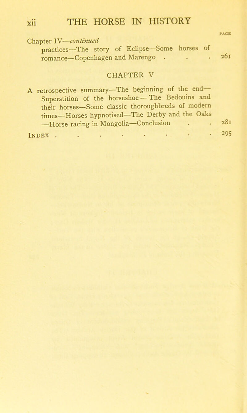 Chapter IV—continued practices—The story of Eclipse—Some horses of romance—Copenhagen and Marengo . CHAPTER V A retrospective summary—The beginning of the end— Superstition of the horseshoe — The Bedouins and their horses—Some classic thoroughbreds of modern times—Horses hypnotised—The Derby and the Oaks —Horse racing in Mongolia—Conclusion Index PACE 26l 28l 295