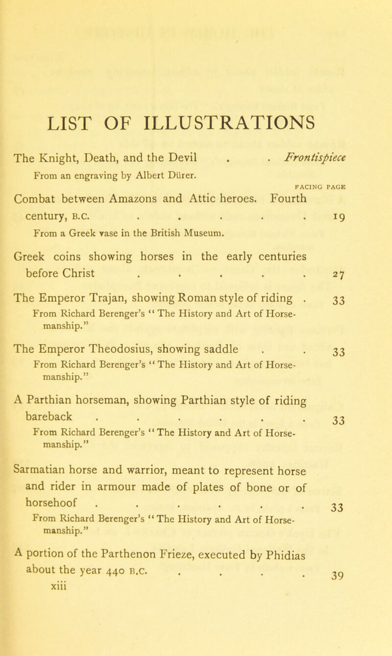 LIST OF ILLUSTRATIONS The Knight, Death, and the Devil . . Frontispiece From an engraving by Albert Diirer. FACING PAGE Combat between Amazons and Attic heroes. Fourth century, b.c. . . . . .19 From a Greek vase in the British Museum. Greek coins showing horses in the early centuries before Christ . . . . .27 The Emperor Trajan, showing Roman style of riding . 33 From Richard Berenger’s “ The History and Art of Horse- manship. ” The Emperor Theodosius, showing saddle . . 33 From Richard Berenger’s “ The History and Art of Horse- manship.” A Parthian horseman, showing Parthian style of riding bareback •••••• 33 From Richard Berenger’s “ The History and Art of Horse- manship.” Sarmatian horse and warrior, meant to represent horse and rider in armour made of plates of bone or of horsehoof ...... From Richard Berenger’s “ The History and Art of Horse- manship.” A portion of the Parthenon Frieze, executed by Phidias about the year 440 b.c.