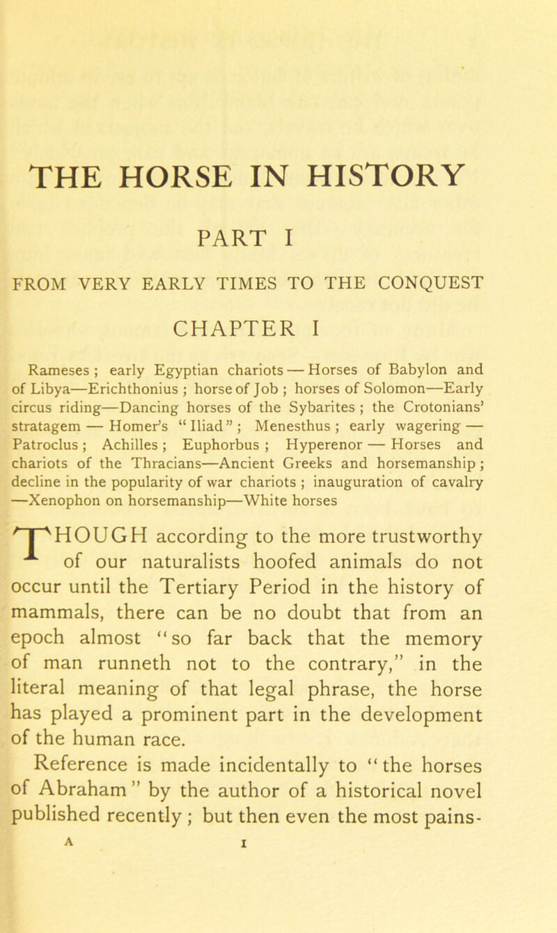 PART I FROM VERY EARLY TIMES TO THE CONQUEST Rameses ; early Egyptian chariots — Horses of Babylon and of Libya—Erichthonius ; horse of Job; horses of Solomon—Early circus riding—Dancing horses of the Sybarites ; the Crotonians’ stratagem — Homer’s “Iliad”; Menesthus ; early wagering — Patroclus ; Achilles ; Euphorbus ; Hyperenor — Horses and chariots of the Thracians—Ancient Greeks and horsemanship; decline in the popularity of war chariots ; inauguration of cavalry —Xenophon on horsemanship—White horses HOUGH according to the more trustworthy of our naturalists hoofed animals do not occur until the Tertiary Period in the history of mammals, there can be no doubt that from an epoch almost “so far back that the memory of man runneth not to the contrary,” in the literal meaning of that legal phrase, the horse has played a prominent part in the development of the human race. Reference is made incidentally to “the horses of Abraham” by the author of a historical novel published recently ; but then even the most pains-