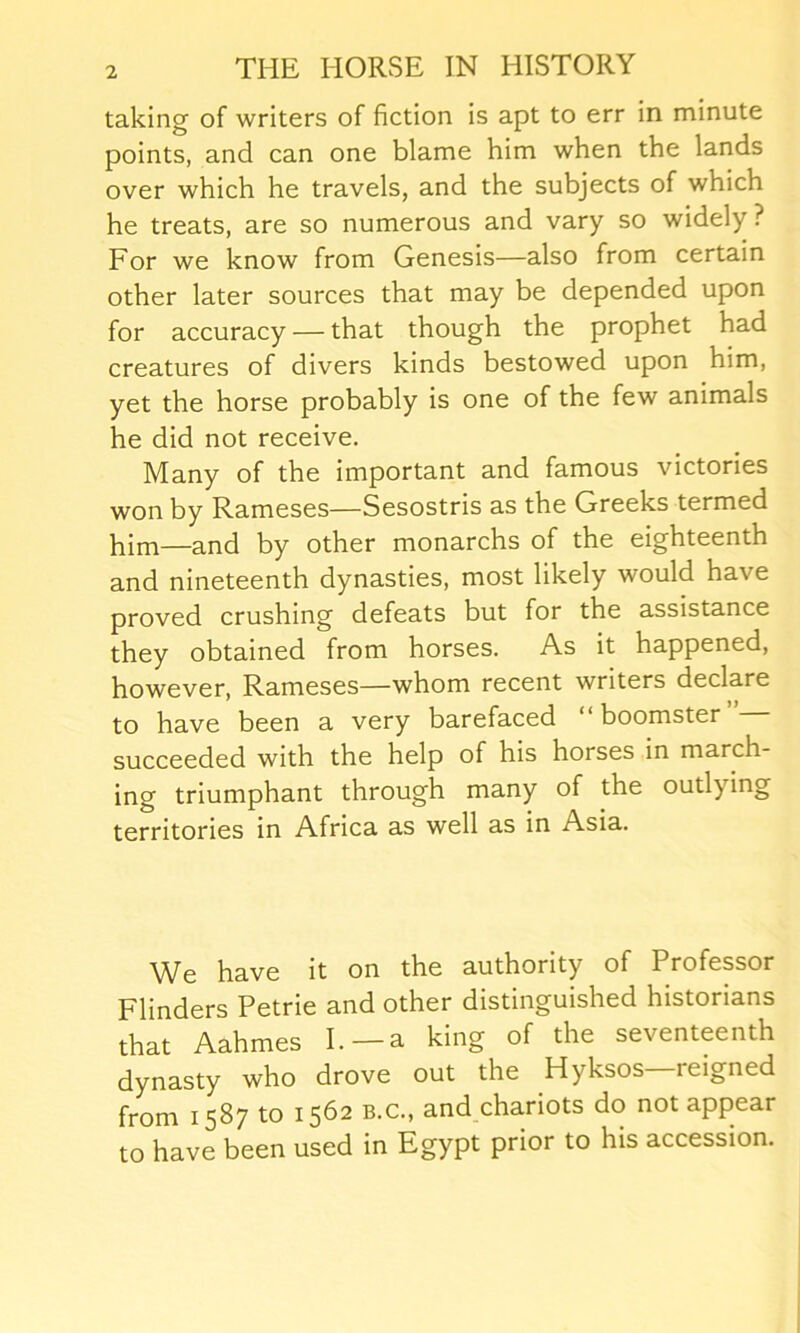 taking of writers of fiction is apt to err in minute points, and can one blame him when the lands over which he travels, and the subjects of which he treats, are so numerous and vary so widely ? For we know from Genesis—also from certain other later sources that may be depended upon for accuracy — that though the prophet had creatures of divers kinds bestowed upon him, yet the horse probably is one of the few animals he did not receive. Many of the important and famous victories won by Rameses—Sesostris as the Greeks termed him—and by other monarchs of the eighteenth and nineteenth dynasties, most likely would have proved crushing defeats but for the assistance they obtained from horses. As it happened, however, Rameses—whom recent writers declare to have been a very barefaced “ boomster succeeded with the help of his horses in march- ing triumphant through many of the outl) ing territories in Africa as well as in Asia. We have it on the authority of Professor Flinders Petrie and other distinguished historians that Aahmes I.—a king of the seventeenth dynasty who drove out the Hyksos reigned from 1587 to 1562 b.c., and chariots do not appear to have been used in Egypt prior to his accession.