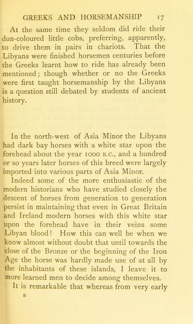 At the same time they seldom did ride their dun-coloured little cobs, preferring, apparently, to drive them in pairs in chariots. That the Libyans were finished horsemen centuries before the Greeks learnt how to ride has already been mentioned; though whether or no the Greeks were first taught horsemanship by the Libyans is a question still debated by students of ancient history. In the north-west of Asia Minor the Libyans had dark bay horses with a white star upon the forehead about the year 1000 b.c., and a hundred or so years later horses of this breed were largely imported into various parts of Asia Minor. Indeed some of the more enthusiastic of the modern historians who have studied closely the descent of horses from generation to generation persist in maintaining that even in Great Britain and Ireland modern horses with this white star upon the forehead have in their veins some Libyan blood! How this can well be when we know almost without doubt that until towards the close of the Bronze or the beginning of the Iron Age the horse was hardly made use of at all by the inhabitants of these islands, I leave it to more learned men to decide among themselves. It is remarkable that whereas from very early B