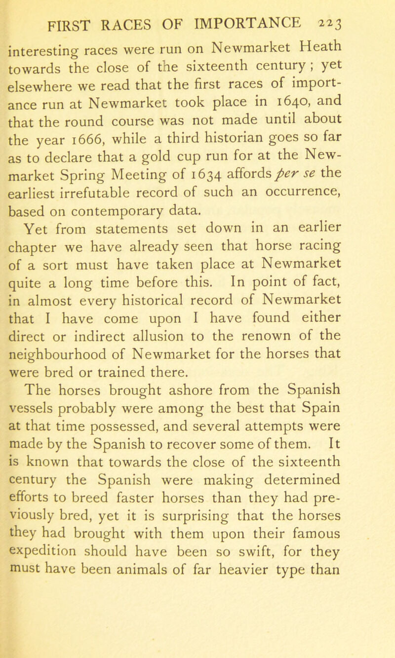 interesting races were run on Newmarket Heath towards the close of the sixteenth century ; yet elsewhere we read that the first races of import- ance run at Newmarket took place in 1640, and that the round course was not made until about the year 1666, while a third historian goes so far as to declare that a gold cup run for at the New- market Spring Meeting of 1634 affords per se the earliest irrefutable record of such an occurrence, based on contemporary data. Yet from statements set down in an earlier chapter we have already seen that horse racing of a sort must have taken place at Newmarket quite a long time before this. In point of fact, in almost every historical record of Newmarket that I have come upon I have found either direct or indirect allusion to the renown of the neighbourhood of Newmarket for the horses that were bred or trained there. The horses brought ashore from the Spanish vessels probably were among the best that Spain at that time possessed, and several attempts were made by the Spanish to recover some of them. It is known that towards the close of the sixteenth century the Spanish were making determined efforts to breed faster horses than they had pre- viously bred, yet it is surprising that the horses they had brought with them upon their famous expedition should have been so swift, for they must have been animals of far heavier type than