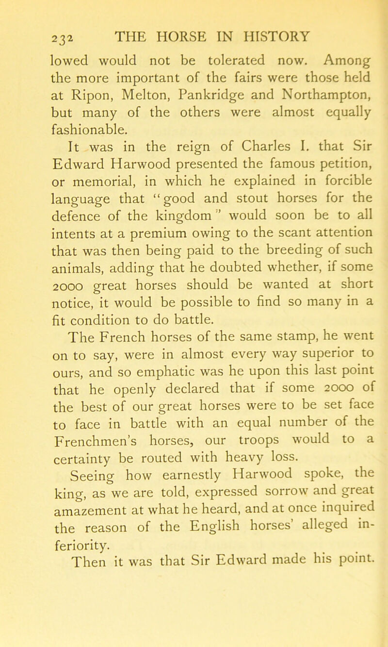 lowed would not be tolerated now. Among the more important of the fairs were those held at Ripon, Melton, Pankridge and Northampton, but many of the others were almost equally fashionable. It was in the reign of Charles I. that Sir Edward Harwood presented the famous petition, or memorial, in which he explained in forcible language that “good and stout horses for the defence of the kingdom ” would soon be to all intents at a premium owing to the scant attention that was then being paid to the breeding of such animals, adding that he doubted whether, if some 2000 great horses should be wanted at short notice, it would be possible to find so many in a fit condition to do battle. The French horses of the same stamp, he went on to say, were in almost every way superior to ours, and so emphatic was he upon this last point that he openly declared that if some 2000 of the best of our great horses were to be set face to face in battle with an equal number of the Frenchmen’s horses, our troops would to a certainty be routed with heavy loss. Seeing how earnestly Harwood spoke, the king, as we are told, expressed sorrow and great amazement at what he heard, and at once inquired the reason of the English horses’ alleged in- feriority. Then it was that Sir Edward made his point.