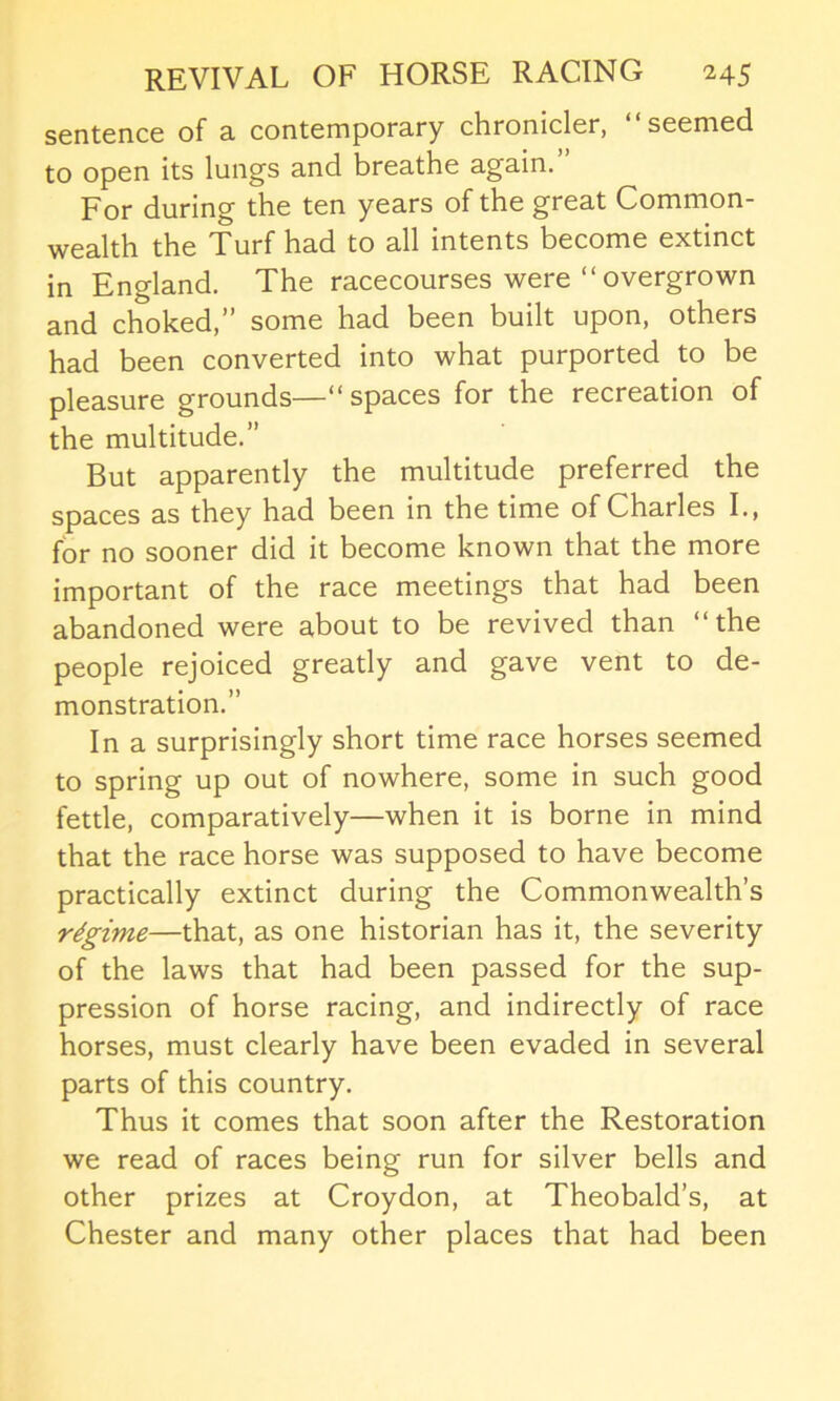 sentence of a. contemporary chronicler, seemed to open its lungs and breathe again. For during the ten years of the great Common- wealth the Turf had to all intents become extinct in England. The racecourses were “ overgrown and choked,” some had been built upon, others had been converted into what purported to be pleasure grounds—“spaces for the recreation of the multitude.” But apparently the multitude preferred the spaces as they had been in the time of Charles I., for no sooner did it become known that the more important of the race meetings that had been abandoned were about to be revived than “the people rejoiced greatly and gave vent to de- monstration.” In a surprisingly short time race horses seemed to spring up out of nowhere, some in such good fettle, comparatively—when it is borne in mind that the race horse was supposed to have become practically extinct during the Commonwealth’s regime—that, as one historian has it, the severity of the laws that had been passed for the sup- pression of horse racing, and indirectly of race horses, must clearly have been evaded in several parts of this country. Thus it comes that soon after the Restoration we read of races being run for silver bells and other prizes at Croydon, at Theobald’s, at Chester and many other places that had been