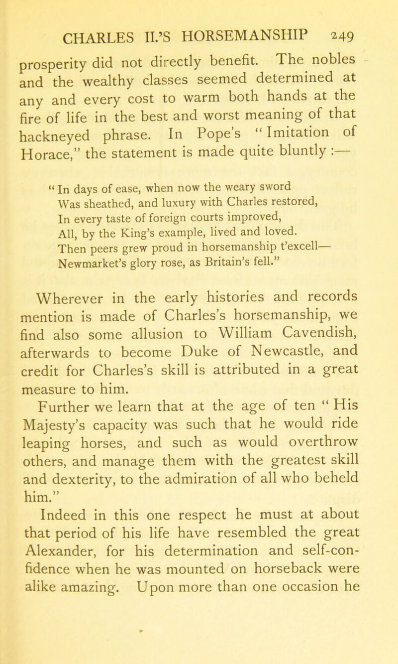 prosperity did not directly benefit. The nobles and the wealthy classes seemed determined at any and every cost to warm both hands at the fire of life in the best and worst meaning of that hackneyed phrase. In Pope’s “ Imitation of Horace,” the statement is made quite bluntly “ In days of ease, when now the weary sword Was sheathed, and luxury with Charles restored, In every taste of foreign courts improved, All, by the King’s example, lived and loved. Then peers grew proud in horsemanship t’excell— Newmarket’s glory rose, as Britain’s fell.” Wherever in the early histories and records mention is made of Charles’s horsemanship, we find also some allusion to William Cavendish, afterwards to become Duke of Newcastle, and credit for Charles’s skill is attributed in a great measure to him. Further we learn that at the age of ten “ His Majesty’s capacity was such that he would ride leaping horses, and such as would overthrow others, and manage them with the greatest skill and dexterity, to the admiration of all who beheld him.” Indeed in this one respect he must at about that period of his life have resembled the great Alexander, for his determination and self-con- fidence when he was mounted on horseback were alike amazing. Upon more than one occasion he